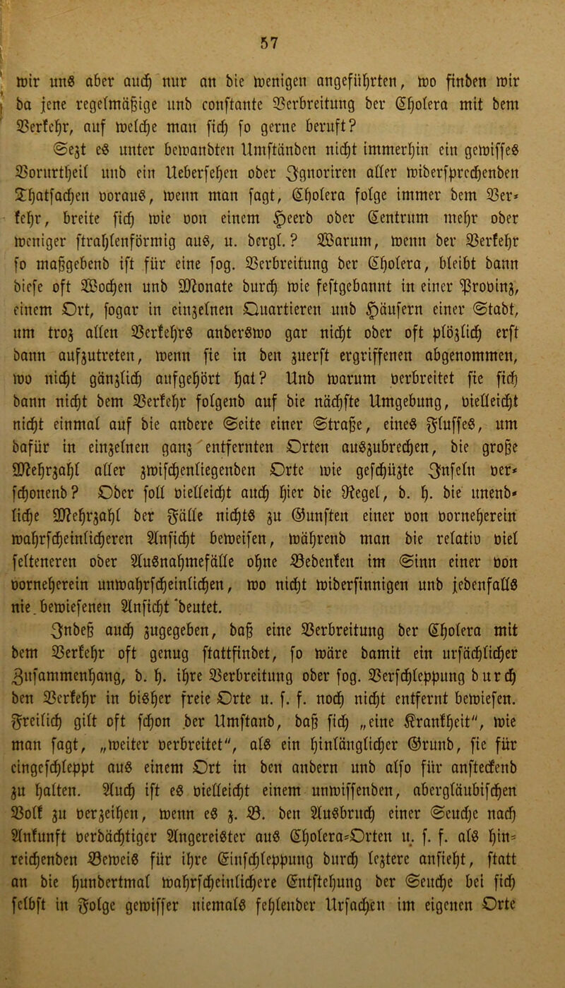 mir uns aber aucf) nur an bie wenigen angeführten, mo finben mir ba jene regelmäßige unb conftante Verbreitung ber @l)olera mit bem Verfehl*, auf meld)e mau fid) fo gerne beruft? ©ejt cS unter bemanbten Umftänben nicht immerhin ein gemiffeS Vorurteil unb ein Ueberfehen ober ^gnoriren oder miberfprechenben 3Thcxtfacf;en borauS, menn man fagt, Cholera folge immer bem 33er* fefjr, breite fid) mie oon einem §eerb ober (Zentrum mehr ober mcniger ftraljlenförmig aus, u. bergt.? SBarum, menn ber Verfehr fo maßgebenb ift für eine fog. Verbreitung ber (Sholera, bleibt bann biefe oft V3od)en unb Monate burd) mie feftgebannt in einer ^roüinj, einem Ort, fogar in einzelnen Quartieren unb Käufern einer ©tabt, um tro$ allen Verfel)i*S anbersmo gar nicht ober oft ßtöjlich erft bann auf^utreten, menn fie in ben juerft ergriffenen abgenommen, mo nicht gänjli^ aufgehört hai? Unb marum bcrbreitet fie fid) bann nicht bem Verfeljr fotgenb auf bie nädjfte Umgebung, üielleidjt nicht einmal auf bie anbere ©eite einer ©traße, eineö $luffeS, um bafür in einzelnen ganj entfernten Orten au^ubredjen, bie grofje Sttehqahl aller 3mifcf)enliegenben Orte mie gefehlte Unfein ber* fchonenb? Ober foll bietleidjt auch lßer bie Siegel, b. h- bie unenb* liehe SD7ehrjahl ber ^älie nichts 3U ©unften einer bon borneherein mahrfdheinlicheren Slnfidjt bemeifen, mähreub man bie relatib biel felteneren ober 2iuSnal)mefälle ohne Vebenfeit im ©inn einer bon borneherein unmahrfd)einlichen, mo nicht miberfinnigen unb jebenfallS nie.bemiefenen Slnfidjt 'beutet. 3nbe§ auch zugegeben, bafi eine Verbreitung ber ©holera mit bem Verfehr oft genug ftattfinbet, fo märe bamit ein urfäd)lidjer 3ufamment)ang, b. h- if)*e Verbreitung ober fog. Verfchlcppung burd) ben Verfehr in bisher freie Orte u. f. f. noch nicht entfernt bemiefen. freilich gilt oft fdjon ber Umftanb, ba§ fid) „eine $ranfheit, mie man fagt, „meiter berbreitet, als ein hinlänglicher ©runb, fie für cingefchleppt aus einem Ort in ben anbern unb alfo für anftedenb 3u halten. Sluch ift es bielleicht einem unmiffenben, abergläubifchen Voll 311 beleihen, menn eS 3. V. ben Slusbntch einer ©cud)c nad) Slnfunft berbädjtiger Singereister aus (£l)olera*Orten u. f. f. als l)ins reichenben VemeiS für ihre Gnufdjleppuug burd) lejtere anfieht, ftatt an bie hnnbertmal mahrfd)eiulid)cre (£ntftcl)ung ber ©eitche bei fid) fclbft in $olge gemiffer niemals fel)leuber Urfad)cn im eigenen Orte