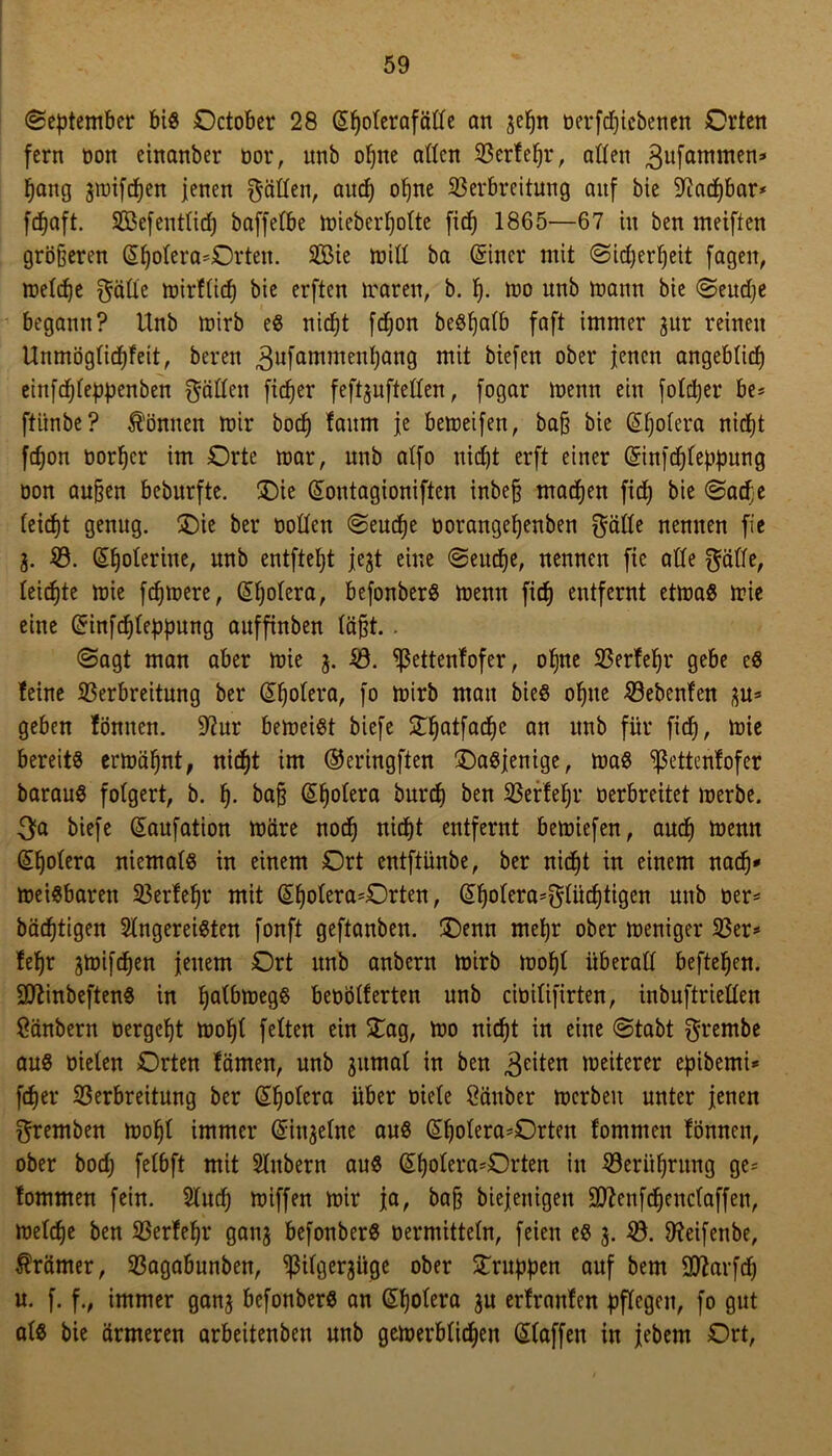 (September bis October 28 (Spolerafäße an jepn oerfcpiebenen Orten fern oon einanber oor, nnb opne aßen 523erfe^r, aßen ^itfammen» pang jmifcpen jenen $äßen, and) opne Verbreitung auf bie aiatpbar* fcpaft. VSefentlidp baffefbe mieberpolte fiep 1865—67 tu ben meiften gröberen (Spolera*Orten. VMe miß ba (Sitter mit (Sidjerpeit fageit, melcpe $äße mirflicp bie erften traten, b. p. mo nnb mann bie «Seudje begann? Unb mirb eg niept fdjon beöfjatb faft immer gur reinen Unmöglicpfeit, bereu 3ufammen^ött9 ^efett °^er iencn ongeblicp einfcpleppenben fräßen ficper feftjufteßen, fogar mentt ein folcper be= ftünbe? können mir bod) faum je bemeifen, bafj bie (Spolera nidjt fcpon üorper im Orte mar, unb alfo nidjt erft einer (Sinftpleppung öon au&en beburfte. £)ie (Sontagioniften inbefj macpen fid) bie <Sacpe leicpt genug. £)ie ber ooßen (Seucpe oorangepenben gäße nennen fic з. V. (Spoleriue, unb entftept jejt eine «Seutpe, nennen fie aße gälte, leiepte mie fernere, (Spolera, befonberg menn fiep entfernt etmag mie eine (Sinfcpleppung auffinben labt. . (Sagt man aber mie 3. V. ^ettenfofer, opne Verfepr gebe eg feine Verbreitung ber (Spolera, fo mirb man bieg opne Vebenfen 3U* geben föntten. 9?ur bemeigt biefe £patfacpc an unb für fiep, mie bereitg ermäpnt, niept im ©eringften £)agjenige, mag ^ßettenfofer baraug folgert, b. p. bab (Spolera burep ben Verfepr oerbreitet merbe. 3fa biefe (Saufation märe noep niept entfernt bemiefen, auep menn (Spolera niemalg in einem Ort entftünbe, ber niept in einem naep* meigbarett Verfepr mit (Spolera^Orten, (Spotera*glücptigen unb oer* bäcptigen Ungereimten fonft geftanben. £)enn mepr ober meniger Ver* fepr jmifepen jenem Ort unb anbern mirb mopl überaß beftepen. •üttinbefteng in palbmegg beoößerten unb ciüilifirten, inbuftrießen Säubern oergept mopl feiten ein £ag, mo niept in eine (Stabt grembe aug oielen Orten fämen, unb jitmal in ben feiten weiterer epibemU feper Verbreitung ber (Spolera über oiele Säuber mcrbeit unter jenen gremben mopl immer (Sinjelne aug (Spolera^Orten fommen fönnen, ober bod; felbft mit Stübern aug (Spolera*Orten in Verüprung ge* fommen fein. Slucf; miffen mir ja, bajj biejenigen 9ttenf(penclaffen, melepe ben Verfepr ganj befonberg oermitteln, feien eg 3. V. 9?eifenbe, Krämer, Vagabunben, ^ilgerjiige ober Gruppen auf bem Sftarfep и. f. f., immer ganj befonberg an (Spolera ju erfranfen pflegen, fo gut alg bie ärmeren arbeitenbeu unb gemerbüepen (Slaffen in jebem Ort,