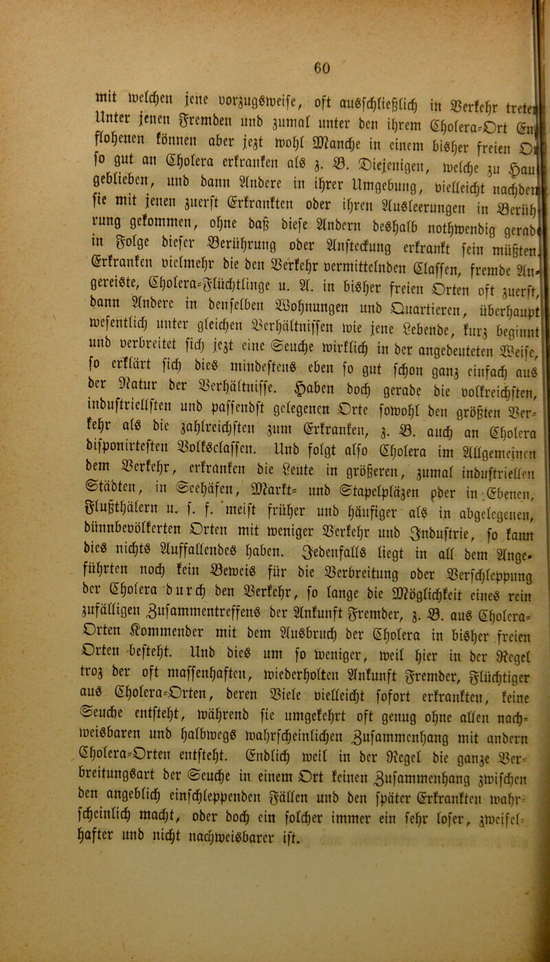 mit uu'Wjen jene uorauggmeife, oft augfcfffießlid) in Verfeßr trete; Unter jenen ftrembett nnb juniot unter ben itjrem @l)ofera*Ort @»1 flofjetten fönnen aber jejt mol)l üßiandje in einem btöfjer freien £> fo gut an Spolera erfranfen alg 3. V. diejenigen, meid§e au £au geblieben, nnb bann 51nbere in ifirer Umgebung, bießeidß nachher fte mit jenen jnerft ©rfrauften ober ifjren 51ugleerungen in «erüfj rung gefommen, oljne baß biefe Slnbern begßafb notfjmenbig gerabi m golge biefer «erüfjrung ober 5lnftecfung erfranft fein müßten (Srfranfen bielmefjr bie ben Verfcfjr oermittefnben klaffen, frembe Sin» gereiste, <£(jolera*$Iiid)tlinge u. 51. in bisher freien Orten oft juerft, bann STnbere in benfefben Soljnungen unb Quartieren, überhaupt mefentltd) unter gleichen Verkniffen mie jene Sebenbe, furj beginnt unb Derbreitet fid; jeSt eine Seuche mirflid) in ber angebeuteten Seife, fo erffärt fid) bieg minbefteng eben fo gut fdßon gana einfach au« ber 9?atur ber Verkniffe. §abeu bod) gerabe bie öolfreid&ften, inbuftrießften unb paffenbft gelegenen Orte fomofjl ben größten 33er* fef)r alg bie aaljlreidjften jum (Srfranfen, 3. 39. audf) an (Sßotera bifponirteften Volfgdaffen. Unb folgt alfo (^olera im Slügemeinen bem Verfefjr, erfranfen bie £eute in größeren, aurnaf inbuftrieUen Otäbten, in ©ee^äfen, Sftarft* nnb Stapclpläaen pber in Ebenen, glußtfjälern u. f. f. ‘meift früher unb häufiger alg in abgelegenen, bimnbeüölterten Orten mit meniger Verfeßr unb ^nbuftrie, fo fann bieg nidjtg Sluffaßenbeg haben. Sebenfaßg liegt in all bem Singe* führten nodj fein Verneig für bie Verbreitung ober Verfdjleppung ber ^olera burd) ben Verfeljr, fo lange bie 9J?ögli^fcit eineg rein anfälligen ,3ufammentreffen« ber 51nfunft grentber, a. V. aug (£f)olcra* Olten ^ommenber mit bem SXugbritcf) ber (Hjolera in bigfjer freien Orten befteljt. Unb bieg um fo meniger, meil fjier in ber fftegel troa ber oft maffenfjaften, mieberljofteu 51nfunft ^rember, glüdjtiger aug @fjolera=Orten, bereu Viele oießeidjt fofort erfranfteu, feine Seuche entfielt, mäljrenb fie umgefe^rt oft genug ofjne aßen nad)< meigbaren unb fjalbmegg maljrfd(jeinlidfjen 3ufaInrn0g mit anbern <5$olera*Orten entfielt. ©nblid) meil in ber fttcgel bie ganae Ver* breitunggart ber Seuche in einem Ort feinen ^ufammenljang amifdjen ben angeblid) cinfdjleppenbeit flößen unb ben fpätcr Gsrfranfteu mal)r= fdjcinlid) mad;t, ober bod) ein foldjer immer ein feljr lofer, amcjfcß fjafter unb nid)t naajmeigbarer ift.