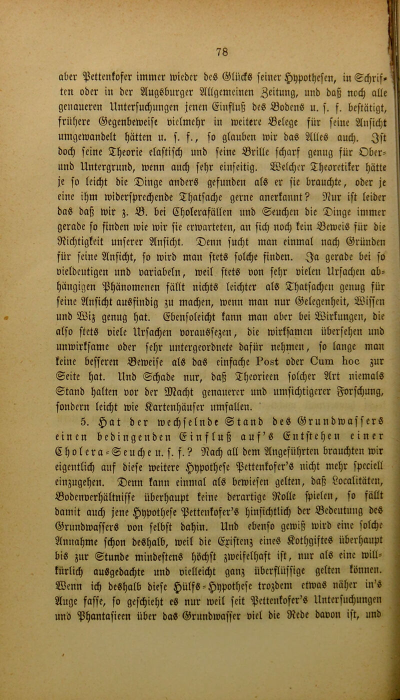 I 78 aber 'ißettenfofer immer mieber bcS ©li'tcfs [einer §t)pott)efen, in ©djrif* j ten ober in ber Slugsburger Allgemeinen Leitung, unb bafj nod; alle | genaueren Untcrfudjungcn jenen (Sinflujj beS 33obenS u. [. [. beftätigt, frühere ©egenbemeife Dielmefyr in meitere Belege für [eine Aufidjt untgcmanbelt fjätten u. [. f., fo glauben mir bas Alles aud). 3ft bod) [eine STfjeoric elaftifdj unb [eine 33rille [«f)arf genug für Ober- unb Untergruub, mettn and) [et)r ein[eitig. SBe(d;cr £f)eoretifer fjätte je [o leidet bic ®inge anberS gefunbeu als er jic brauchte, ober je eine iljm miberfpredjenbe 3T^at[ad)e gerne anerfannt? üftur ift leiber baS bafj mir g. 33. bei @l)olerafällen unb ©eudjeu bie £>inge immer gerabe [o finben mie mir [ie ermarteten, au fid; ttod; lein 33emeiS [ür bie 9?id;tigfeit unjerer Anfidjt. ®enn fudjt man einmal nadj ©rünben [ür [eine Anfidjt, [o mirb man ftet$ foldje finben. 3a gerabe bei [o Dielbeutigen unb Dariabeln, meil ftetß Don [etjr Dielen Urfadjen ab= gängigen ‘»ßfyänomenen fällt nichts Icidjtcr at« £f)atfad)eu genug für feine Anficfjt auSfittbig gu madjen, menn man nur ©etegenfjeit, SBiffen unb Sig genug l;at. Qrbenfoleicfp: fann man aber bei SBirlungen, bie alfo ftetö Diele Urfadjen DorauSfegeit, bie mirffamen itbcrfeljen unb unmirffame ober fefjr untergeorbnete bafür nehmen, [o lange mau leine befferen löemeife als baS einfache Post ober Cum hoc gur ©eite f)at. llnb ©djabe nur, bafj £l)eorieen folcfjer Art niemals ©taub galten Dor ber 9Jiad;t genauerer unb umfidjtigcrer gorfdjung, fonbern leidet mie $artenl;äufer Umfallen. 5. £>at ber medjfelnbe©tanb beS@runbma[ferS einen b e b i n g c tt b e n (§ i n f I u § auf’S Gr n t ft e fj e n einer © f) o I e r a = © e u d) e lt. f. f. ? 9?ad) all bent Angeführten brauchten mir eigentlich auf biefe meitere *pppotljefe ^ettcnlofer’S uicf)t meljr fpeciell eittgugeljen. 3>mt tarnt einmal als bemiefen gelten, bafj £ocalitätcn, 33obenDerl;ältniffe überhaupt feine berartige 9rolle fpielen, fo fällt bantit aud; jene £)t)potl;efe ^etteufofer’S f)iufirf)tlid) ber 33ebcutuug beS ©runbmafferS üott felbft bafyin. Hub ebenfo gemijj mirb eine jofdje Annahme [d)on beSljalb, meil bie Grpifteng eines $otf;gifteS überhaupt bis gur ©tunbe minbeftenS fjödjft gmcifelljaft ift, nur als eine null* fürlid) auSgebadjte unb Dielleid)t gang überflüffige gelten föuneu. ©enn ich beSfjalb biefe £)iilfS = £)ppotl)efc trogbent ctmaS näljcr in’S Auge faffe, [o gefcfjieljt es nur meil [eit *>ßetteufofer’S Unterfudjungen unb ‘ißfjantafieen über bas ©runbmaffer Diel bie 9xebe baoon ift, unb