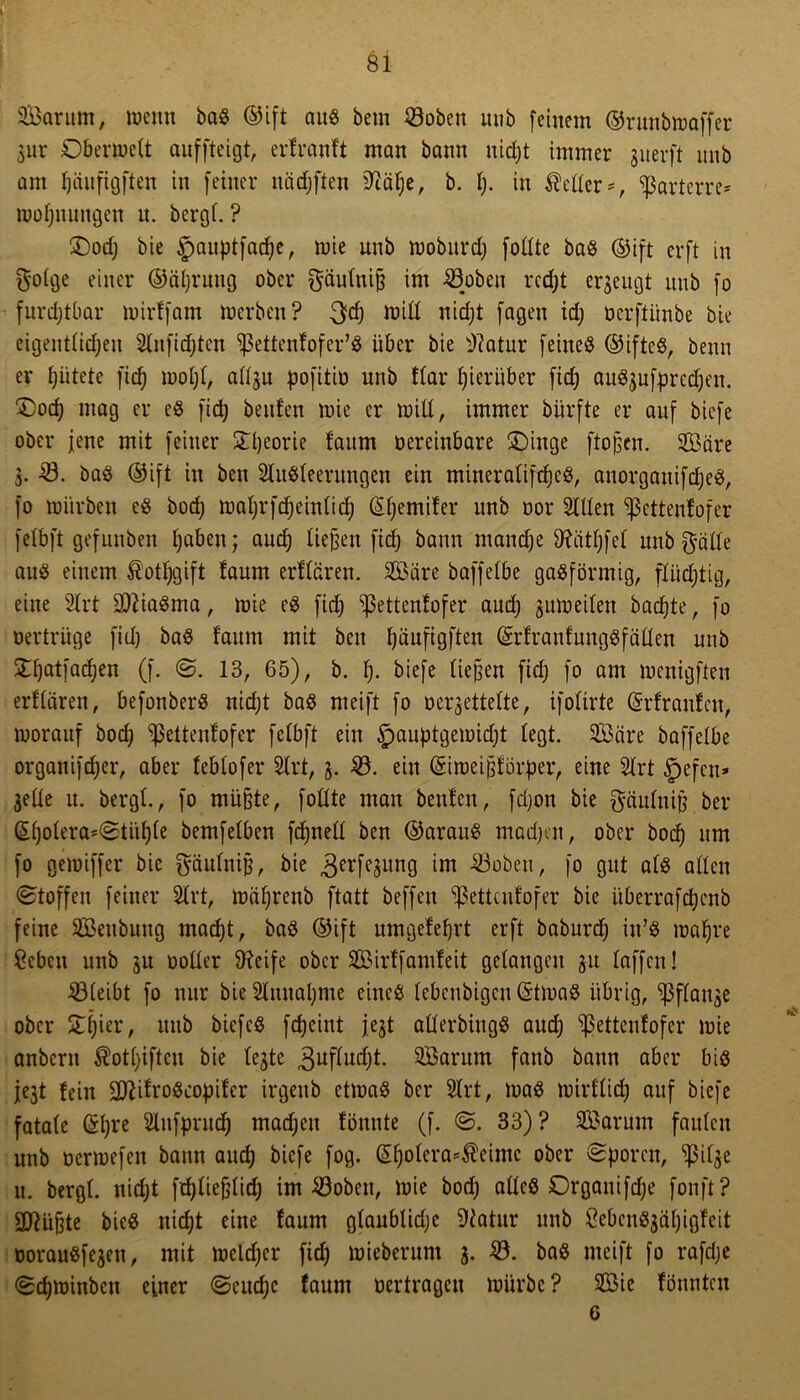 > SBarum, wenn baß ©ift auö bcm 23oben mib feinem ©runbmaffer 3ur Oberwelt aufftcigt, erfranft man bann nid;t immer guerft nnb am Ijänfigften in feiner nädjften Sftäfje, b. I). in Heller*t parterre* wofjitungen u. bergt. ? £)od; bie Jwuptfadje, ^je unj, njobnrd) fottte baß ©ift er ft in goige einer ©äljruug ober $äuluiß im 23oben rcd)t erzeugt nnb fo furdjtbar mirffam werben? 3dj will nirfjt fagen id; oerftiinbe bie eigentlichen Slnfiet)ten ißettenfofer’ß über bie 2?atur feiiteß ©ifteß, beim er gütete fidj moljl, attgu pofitiü unb ftar hierüber fid) außgufpredjen. £)od) mag er eß fid) beiden wie er will, immer biirfte er auf bicfe ober jene mit feiner £l)eorie faum oereinbare ÜDinge ftoßcn. SÖäre з. 23. baß ©ift in ben Slitßleerungen ein mineralifcfjcß, anorgaitifdjeß, fo mürben eß boctj maljrfdjeinlid) ©Ijemifer unb oor Sillen ißettenfofer felbft gefttnben haben; auc^ ließen ftd) bann manche 9?ätf;fet unbft-älfe auß einem $otI)gift faum erltären. Sß3are baffelbe gaßförmig, flüchtig, eine Strt Sfliaßma, wie eß fid) ^ßettentofer aud) gutüeiten bacfjte, fo »ertrüge fid) baß faum mit ben fyäufigften ©rfraufungßfäüen unb ^atfacfjen (f. S. 13, 65), b. f). biefe liefen fiel) fo am menigften erflären, befonberß nidjt baß meift fo oergettette, ifoltrte ©rfranfcit, worauf bodj ^ßetteufofer felbft ein §auptgemid)t legt. Scire baffelbe organifd)er, aber teblofer Strt, 3. 23. ein ©imeißförper, eine Strt §efcn* jede u. bergt., fo müßte, fotlte man beiden, fdjon bie gciiduiß ber ©l)olera*Stül)le bemfelben fdjnetl ben ©arauß madjen, ober bod) um fo geioiffer bie gäulniß, bie 3erK3un9 23obeu, fo gut alß allen (Stoffen feiner Strt, wäfjrenb ftatt beffen ißettenfofer bie überrafdjcnb feine Senbuug madjt, baß ©ift umgefeßrt erft baburd) in’ß wahre 2cbcn nnb 3U ooller 9?eife ober SBirffamleit gelangen 31t taffen! 23(eibt fo nur bie Stnuapme eineß lebenbigen ©tmaß übrig, ^3ftauge ober £l)ier, uub biefeß fetjeint j.e3t allerbingß and; ^ettenfofer wie anbern $otl)iftcu bie le3te 3uflud)t. SSarum faitb bann aber biß je3t fein Üftifroßcopifer irgeub etioaß ber Strt, maß mirftidj auf biefe fatale ©l)re Stnfprud) madjen fönnte (f. S. 33)? SEBarum faulen unb ocrmefeit bann auch biefe fog. ©tjolera^eimc ober Sporen, s^3ilge и. bergl. nid;t fdjließlid) im 23obeu, Wie bod; allcß Organifdje fonft? Sftiißte bieß nid)t eine faum glanblidjc Statur unb öebcußgäl)igfeit üoraußfe3en, mit weldjcr fid) miebentm 3. 23. baß meift fo rafdje Sdjminben einer Seudjc faum oertragen mürbe ? 2öie fönnten 6