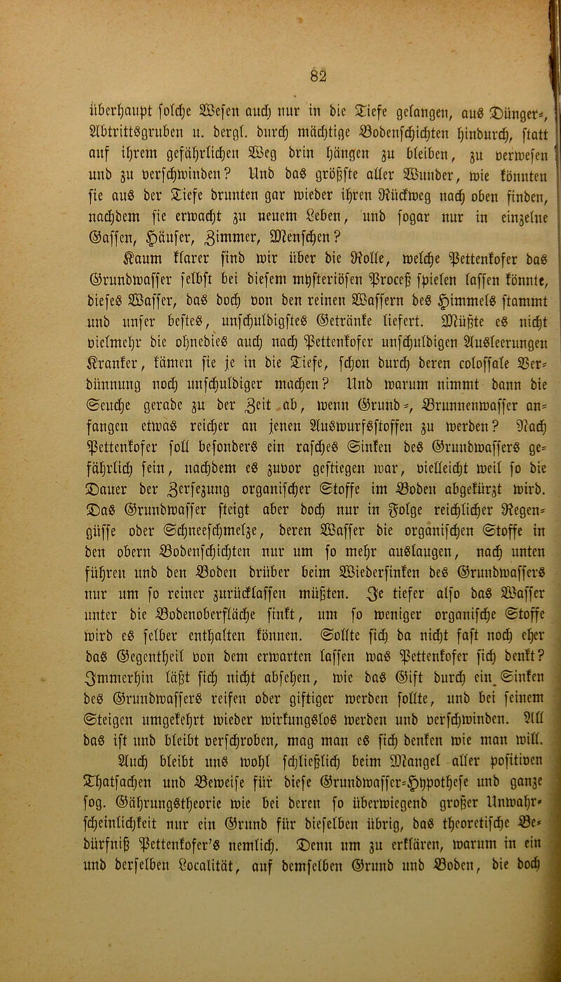 überhaupt fotdje ©cfen audj nur in bic STiefe gefangen, aus £)ünger*, 2lbtritt«gruben u. bergt, bitrcf) mächtige ©obeuföidjten fjinburcf), ftatt auf ifjrcm gefätjrtidjeu 9Beg brin tjängen 3U bteiben, ju oermefen unb 31t oerfdjminben ? Hub ba« größte atter ©unber, mie fönnten fie auö bcr £iefe brunten gar lieber ifjren 9?iicfmeg nacf) oben finben, nadjbem fie ermadjt 31t neuem £eben, unb fogar nur in einsetue ©affen, Käufer, Zimmer, Sttenfdjen? Äaum ftarer finb mir über bie ftfolte, metd)e ^3ettenfofer ba« ©runbmaffer fetbfi bei biefern mpfteriöfen ^ßroceß fpieten baffen fönntc, biefeß ©affer, ba« bodj non ben reinen ©affern be« £)immetg ftammt unb itnfer bcfteö, unfdjutbigfte« ©etrcinfe liefert. -äßüßte e« nicfjt üictmetjr bic ofjncbieö aud) nad) ^ßettcnfofer unfdjutbigen 2tu«teerungen trauter, f'ämen fie je in bie £iefe, fdjon burdj beren cotoffate 93er* bitnnung uodj uufdjutbiger machen? Unb marum nimmt bann bie ©eudje gerabe 3U bcr ^eit ab, menu ©nmb=, SBrunnenmaffer an* fangen etma« reidjer an jenen 2lu«murf«ftoffen 3U merben? ^aef) sßettenfofer fott befonberö ein rafdje« ©infen be« ©runbmaffer« ge* fäfjrtid) fein, nadjbem c« suüor geftiegen mar, oietteidjt mcit fo bie £)auer ber ^erfeamtg organifdjer ©toffe im 23obeit abgefüqt mirb. £)a« ©runbmaffer fteigt aber bod) nur in f^olge reichlicher Negern giiffe ober ©djneefd)mct3e, beren ©affer bie organifdjen ©toffe in ben oberu $3obenfd}id)ten nur um fo mefjr au«laugen, nad) unten führen unb ben 23oben brüber beim ©ieberfinfen be« ©runbmaffer« nur um fo reiner suriicffaffen müßten. 3e tiefer cxlfo ba« ©affer unter bie SBobenoberftädje finft, um fo meniger organifdje ©toffe mirb e« fetber enthalten fönnen. ©ottte fid] ba nicht faft nod) eher ba« ©egentljeit oon bem ermarten taffen ma« sßettenfofer fid) ben!t? 3mmcrt)iu faßt fid) nidjt abfefjen, mic ba« ©ift burd; ein. ©infen be« ©runbmaffer« reifen ober giftiger merben fottte, unb bei feinem ©teigen umgefetjrt mieber mirfuug«to« merben unb üerfdjminben. M ba« ift unb bteibt oerfdjroben, mag man c« fid) benfen mie man miß. Sind) bteibt itn« mot)t fdjtießtid) beim fanget atter pofitioen £fjatfadjen unb Söemeife für biefe ©runbmaffer*£)t)potf)efe unb ganje fog. ©äf)rung«tljeorie mie bei bereu fo übermiegenb großer Unmatjr* fdjeintidjfeit nur ein ©ntnb für biefetbeu übrig, ba« tljcoretifdje £3e* bürfniß ^ettenfofer’« nemtid). £)cmt um 3U erftären, marum in ein unb berfetben ftocalität, auf bemfetben ©runb unb 23obcu, bie hoch