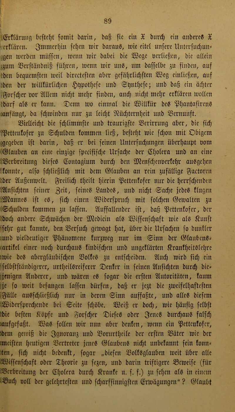 \ f.@rftärung bcfteljt fomit barin, bajj [ic ein £ burd) ein aubereS £ lerflären. ^mmcrfjiu fcljcn mir barauS, mie eitet unferc Untcrfrtd)un- gen merben mitffen, wenn wir babei bie Soge öcrtie^cn, bie allein ;$nm 93erftänbuijj führen, meint mir uns, um baffetbe gu fiuben, auf ben bequemftcu meil birecteften aber gefiiljrlicfjften 2£eg eintic^en, auf ben ber miUfürlicfjen §t)potl)efe unb ©t)ntf)efe; unb ba§ ein achter $orfd)er üor Slüem niefjt ntefjr fiuben, and) nidjt mefjr erflären mollen :barf als er fann. üDenn mo einmal bie 2ßillfür bes ^antafirenS anfängt, ba fdjminben nur ju leidjt 9?üd)ternljeit unb Vernunft. 23ielleid)t bie fdjlimmfte unb traurigfte Verirrung aber, bie fidj Vettenfofer 31t ©djulben fommen ließ, befielt mie fdjon mit Obigem .gegeben ift barin, bajj er bei feinen Unterfudjungen überhaupt öont ©lauben an eine einzige fpecififdje Urfadje ber (£l)olera unb au eine Verbreitung biefeS Gtontagium burd) ben Sftenfdjenberfefjr anSgc^en fonnte, alfo fdjlie&lid) mit bem ©laubett an rein zufällige $actorcu :bcr 2lu§enmelt. greilid) tfjeilt bierin ^ßettenfofer nur bie fjerrfdjenbcn Vnfidjten feiner feines ßctubeS, unb nid)t ©ad)e jebeS fingen lÜftanneS ift es, fidj einen SBiberfprud) mit foldjen ©emalten 3U ©djulbcn fommen 31t laffen. Sluffallenber ift, baß ^ettenfofer, ber bod; anbere ©djmädjeit ber Sflebicin als SÖßiffenfdjaft mie als Ä'unft ifefjr gut fannte, ben 23crfud) gemagt fjat, über bie Urfadjen fo bunfler mnb oielbeutiger ^ßljäuomene furgmeg nur im ©inu ber ©laubenS* tartifel einer nod) burd)auS finbifdjen unb ungeflärten ÄranfljeitSlefyre :mie bcS abergläubifdjen 23olfeS 31t entfdjeiben. 2lud) mirb fid) ein ifelbftftänbigerer, nrtljeilSreiferer ÜDenfer in feinen Slnfidjten burd) bie* jenigen Sfnberer, unb mären eS fogar bie erften Autoritäten, faunt je fo meit befangen laffen bürfen, bajj er jejt bie 3mcifell)afteften $älle auSfcfjltcßticf) nur in beren ©inn auffaßte, unb alles biefem V>iberfpred)cnbe bei ©eite fdjöbe. 3Beiß er bod), mie fjäitfig felbft 'bie beften ßöjjfe unb ftorfcfyer tiefes ober 3eitcS burdjauS falfd) aufgefafjt. 2öaS füllen mir nun aber benfen, Wenn ein ^ßettenfofer, :bem gemifj bie 30uorau3 unb 93oritrtf)eile ber erften 23ätcr mie ber :mciften heutigen Vertreter jenes ©lattbcuS nid)t unbefannt fein tonn- ten , fid) uicf)t bebenft, fogar „biefett OolfSglauben meit über alle 3Biffenfcf)aft ober Oljcorie 31t fe3cn, unb barin triftigere SSctoeife (für Verbreitung ber dljolera burd) Traufe u. f. f.) 31t fcljctt als in einem Vud) ooll ber gclcljrtefteu unb fd)arffiuuigftcu ©rmägungen ? ©laubt