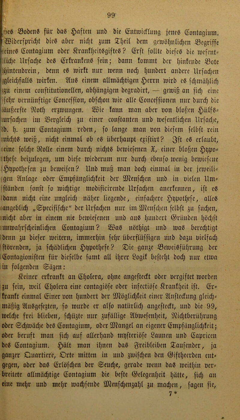 :j)e« Kobens für ba« §aften unb bie (Sntwitflung jene« Gfontagium. fSiberfpridjt bie« aber nidjt gurn STfjeit bem gewöhnlichen begriffe feine« Sontagium ober $rauff)eit«gifte« ? (5rft fottte biefc« bie wefent* liicfje llrfad;e be« vertrauten« fein; bann fommt ber tjinfeube töote tOintenbrein, benn e« wirft nur wenn noch hunbert anbere Urfadjen gteidjfatt« luirteu. 2lu« einem attmächtigeu §errn wirb e« fdjmätjtid) ;gu einem conftitutionetten, abhängigen begrabirt, — gewifj an fiel; eine [ehr vernünftige ©onccffion, obfd)on wie alle (Sonceffionen nur burcf) bie äußerfte 9?otf) ergwungen. Sie fann man aber non btoßen §iitf«= .urfadjen im SSergleid) 31t einer conftantcn unb Wefenttichen llrfadje, ;b. h- gum (Sontagium reben, fo lange man oon biefem fetbft rein 1 nidjt« weiß, nidjt einmal ob e« überhaupt e^iftirt ? 3ft cS ertaubt, eine fotdje tRotte einem burd) nidjt« bewiefenen £, einer btofjen §t)po= • thefe beigulegen, um biefe miebentm nur burcf) ebenfo wenig bewiefene ^tjpotljefeu gu beiueifen? Unb muß man boef; einmal in ber jeweitU gen Stntage ober ©mpfängtidjfeit ber Sftenfdjen unb in nieten Um- ftänben fonft fo wichtige mobificirenbe Urfadjen anerfemten, ift e« bann nicht eine ungteidj näher tiegenbe, einfachere §i.)pottjefe, atte« angebtich „©pecififchc ber Urfadjen nur im SJtenfdjen fetbft 31t fitdjen, nidjt aber in einem nie bewiefenen unb au« hunbert ©riiuben unwatjrfcheintichen (£ontagium? Sa« uöttjigt unb wa« bercdjtigt benn gu biefer weitern, immerhin fefj£ überffüffigen unb bagit nietfadj ftörenben, ja fdjäbtichen £)t}potljcfe? ÜDie gange 23ewei«führung ber Giontagioniften für biefetbe famt att ifjrer Sogif beftetjt hoch nur etwa in fotgenben ©ägen: feiner erfranft an GUjotera, otjne angeftedt ober oergiftet worben gu fein, weit Güjotcra eine contagiöfe ober infectiöfe $ranftjeit ift. ßh> tranft einmal Griner oon hunbert ber Sttögtidjfeit einer Stnftedung gteidj- mäßig 2tu«gefegten, fo würbe er atfo natürtid; angefteeft, unb bie 99, Wetcfje frei btieben, fepügte nur gufättige 2lbwefent)eit, 9iidjtberüfjruug ober ©djWädje be« (Sontagium, ober fanget an eigener Grmpfangtidjfeit; ober beruft man fidj auf atterljanb mpfteriöfe Faunen unb Kapricen be« Gfontagium. Spätt man ihnen ba« greibteiben £aufenber, ja ganger Quartiere, Orte mitten in unb gmifdjen ben ©ifttjeerben ent* gegen, ober ba« Grrtöfdjen ber «Seudje, gerabe wenn ba« weithin oer* breitete attmäcfjtige Giontagium bie befte ©etegentjeit hätte, fidj au eine mehr unb mehr madjfenbe äftenfdjengatjt gu machen, fageu fie, 7 * *