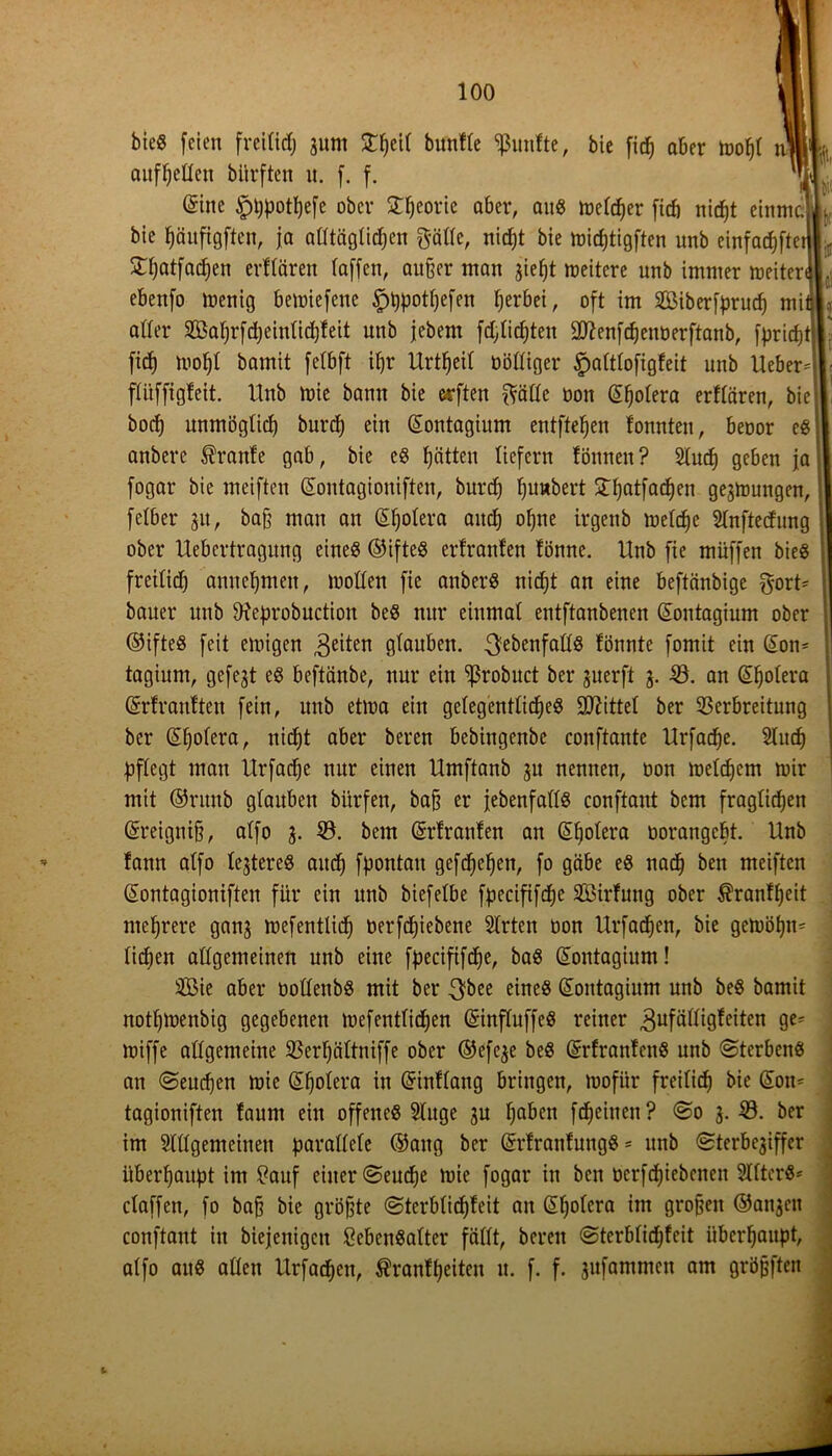 bieg feien fveilid) 311m Streif bunfle fünfte, bie ficß aber moßl m aufßeden bürften u. f. f. @ine §ßpotßefe ober gßeorie aber, aitg melcßer ficb nicßt einmc. bie ßäufigften, ja adtäglicßen gälte, nidjt bie micßtigften unb einfadjfte £ßatfacßen erflären (affen, außer man jießt meitere unb immer meiter< ebenfo tnenig bemiefcue ipßpotßefen ßerbei, oft im Siberfprucß mi oder Saßrfdjeiulidjfeit unb jebem fd,(id)ten -äftenfcßenoerftanb, fpricßt| ftcß moßl bamit felbft ißr Urtßeil nödiger £altlofigfeit unb Ueber flitffigfeit. Unb mie bann bie erften gädc non (Sßolera erflären, bie bocß mtmöglicß burcß ein (Sontagium entfielen tonnten, benor eg anbere Trante gab, bie eg ßätten liefern fönneu? Slucß geben ja fogar bie meiften ßoutagioniften, burd) ßunbert £ßatfacßen gejmungen, felber 31t, baß man an Cholera and) oßne irgenb toelc^e Slnftecfung ober Uebertragung eineg ©ifteg erfranfen fönne. Unb fie müffen bieg freilid) amtcßmen, looden fie anberg nid;t an eine beftänbige gort bauer unb dieprobuction beg nur einmal entftanbenen (Sontagium ober ©ifteg feit einigen feiten glauben, ^ebenfadg fönnte fomit ein (Som tagium, gefejt eg beftänbe, nur ein ^ßrobuct ber 3uerft 3. V. an (Sßolera (Srfranften fein, unb etma ein gelegentücßeg Mittel ber Verbreitung ber Gißolera, nicßt aber bereu bebingenbc conftante Urfacße. Slucß pflegt man Urfacße nur einen Umftanb 3U nennen, non melcßem mir mit ©ritub glauben bitrfen, baß er febenfadg conftant bcm fraglicfjen (Sreigniß, alfo 3. V. bem (grfranfen an Güßolera norangcßt. Unb fann alfo lejtereg aucß fpontau gefcßeßen, fo gäbe eg nacß ben meiften @ontagioniften für ein unb biefelbe fpecififcße Sirfung ober $ranfßeit nteßrere gan3 mefentlicß üerfdjiebene 5lrtcn non Urfacßen, bie gctnößm ließen adgemeinen unb eine fpecififcße, bag (Sontagium! Sie aber nodenbg mit ber .gbee eineg (üontagium unb beg bamit notßmenbig gegebenen tuefentließen (Sinfluffeg reiner 3ufädigf eiten ge* tniffe adgemeine Verßältniffe ober ©efc3e beg (Srfranfeng unb ©terbeng an ©eueßen mie @ßolera in (ürinffang bringen, tnofür freiließ bie (5on- tagioniften faum ein offeneg 3luge 3U ßaben feßeinen? ©0 3. V. ber im Sldgemeinett parallele ©aitg ber (ürrfranfungg = unb ©terbejiffer überßaupt im £auf einer ©eueße mie fogar in ben nerfeßiebenen 2Iltcrg= claffen, fo baß bie größte ©terbüeßfeit an Güßolcra im großen ©01130« conftant in biefenigcit Sebengalter fällt, bereit ©terblidjfeit überßaupt, alfo aug allen Urfacßen, $ranfßeiten it. f. f. 3ufammcn am größften