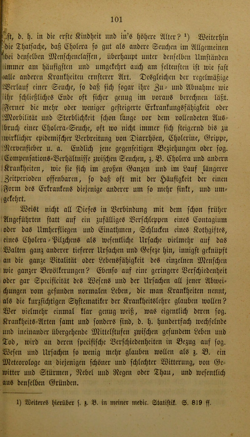fift, b. p. in bie erfte $inbpeit unb in’« pöpere Sitter ? J) Seiterpin •bie Stpatfacpe, baß ©potera fo gut ats anbere ©eucpen im Slttgemeinen bei benfetben 2ftenfcpenctaffen, überhaupt unter benfetbcn Umftänben ; immer am päufigften unb umgeleprt audj am fettenften ift mie faft oatte anberen Äranfpeiteu crnfterer Slrt. £)eSgteicpen bcr regelmäßige Verlauf einer ©cucpe, [o baß fiel) fogar ifjrc ,gu = unb Stbuapme mie il)r fc^ließlic^eö ©nbe oft fiep er genug im oorauS beregnen läßt, ferner bie mepr ober meniger gefteigerte ©rfranfungSfäpigleit ober '.Sftorbitität unb ©terbticffleit fepon fange oor bem oottenbeten StuS* bruep einer ©potera=©eucpe, oft mo niept immer fid; fteigernb bis gu lüirflid)er e^ibemif^er Verbreitung üon SDiarrfjöen, ©poterine, ©rippe, sJieroenfieber u. a. ©nblidp jene gegenfeitigen 33egiepungen ober fog. ©ompenfationS*23erpättmffe gküifdfen ©eitipen, g. £>. ©potera unb anbern ßranfpeiteu, mie fie fiep im großen ©angen unb im Sauf Jüngerer ^eitperiobeu offenbaren, fo baß oft mit ber £>aufigfeit ber einen tföorrn beS ©rfranfenS biejenige anberer um fo mepr finit, unb um* gefeprt. Seist niept all tiefes in SSerbinbung mit bem fepon friiper Stngefüprten ftatt auf ein zufälliges SSerfcpteppen eines ©outagium ober baS Umperfliegen unb ©iuatpmen, ©eptuefen eines ^otpgiftes, eines ©potera * ptgcpenS als mefentlicpe Urfacpe oietmepr auf baS Satten gang anberer tieferer Urfacpen unb ©efege pin, innigft gelniipft an bie gange Stalität ober SebenSfäpigfeit beS einzelnen Sftenfdpcu mie ganger iöeoötleruugen ? ©benfo auf eine geringere SSerftpiebenpeit ober gar ©peciftcität beS SefenS unb ber Urfacpen alt jener Stbmei* cpungen oom gefunben normalen Seben, bie man ^rantpeiten nennt, ats bie turgfieptigen ©pftematifer ber ^rantpeitstepre gtauben motten ? Ser oietmepr cinmat ftar genug meiß, maS eigenttiep beren fog. ^’ranfpeitS'Strten famt unb fonberS finb, b. p. punbertfaep meepfetnbe unb ineiitanber übergepenbe 9ttittetftufen gmifepen gefunbem Seben unb £ob, mirb au beren fpecififcpe 33erfcpiebenpeiten in 423egug auf fog. Sefen unb Urfacpen fo menig mepr gtauben motten ats g. 23. ein 2tteteorotoge an biejenigeu fepöner unb fepteepter Sitterung, oon ©e* mitter unb ©türmen, klebet uub Regelt ober £pau, unb mefeuttiep aus benfelben ©rünben. l) Weiteres pierüber f. jj. 23. in meiner mebic. ©tatiftif. 0. 819 ff.