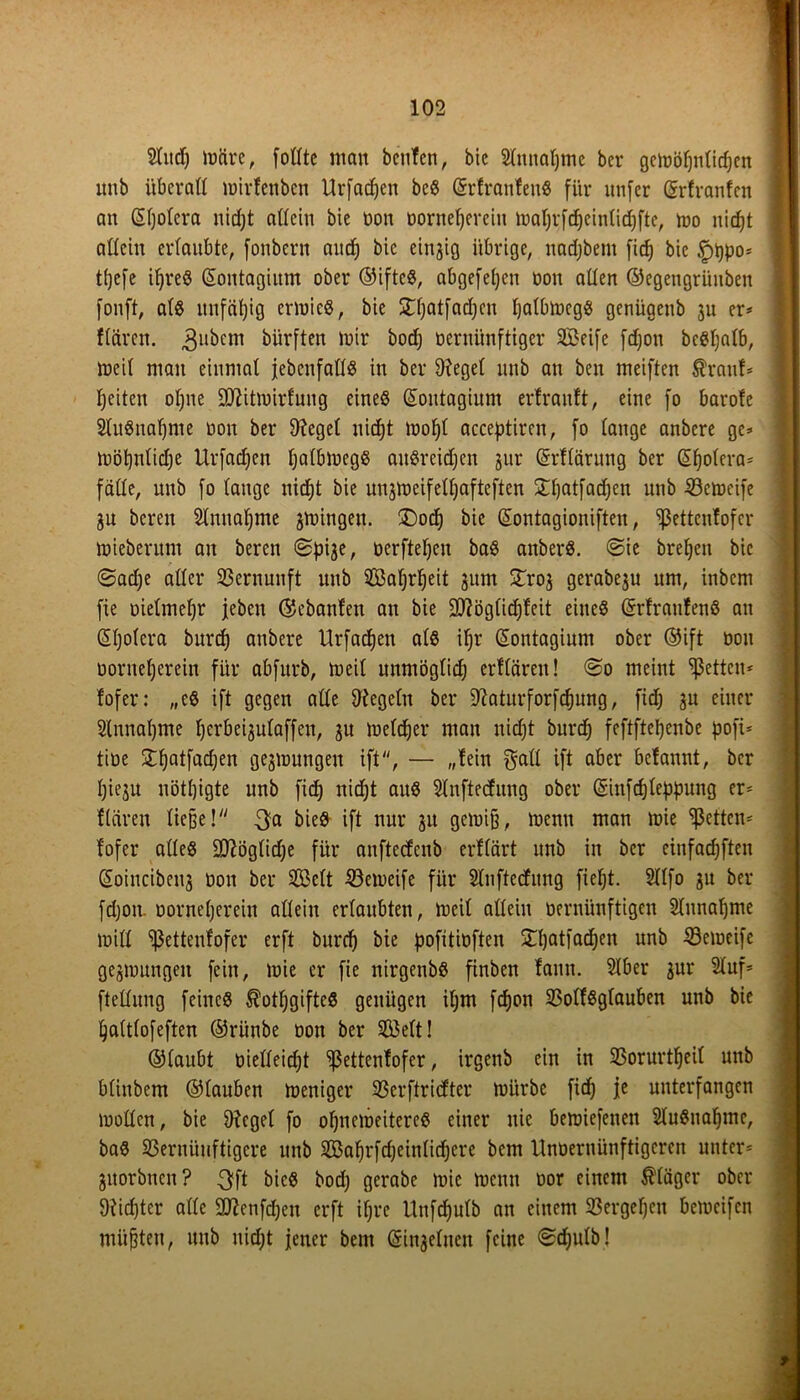 2tud) lücire, foßte man benfen, bic Slttnaljmc bei* gcmöljulidjen nnb überaß mirfenben Urfadjen beS (SrfranfenS für unfer (grfranfen an (Sljolera uid)t aßein bie non bornefjereiu maljrfdjeinlidjfte, mo itidjt aßein erlaubte, fonbcrn and; bie einzig übrige, nadjbetn fid) bic §t)po* tfjefe iljreö GEontagium ober ©ifteS, abgefepeit non aßen ©egengrüitben fonft, als unfähig ermieS, bie Stfjatfadjcn IjalbmcgS genügenb ju er* ftären. 3ubem dürften mir boc^ nernünftiger Seife fdjon beSljatb, mcil man einmal {ebenfalls in ber Oiegel nnb an ben meiften ßranf* feiten oljne -ißiitmirfuug eines (Sontagiunt erlranft, eine fo barofe SluSnafjnte non ber Oiegel nicfjt moljt acceptiren, fo lange anbcre ge* mötjnticfje Urfadjcn IjalbmegS aitSreidjen jur Orflärung ber Spolera* fälle, nnb fo lange nicfjt bie mgmeifeßjafteften £fjatfadjen unb 33cmeife 3U bereit Stnnafjme gingen. ®odj bic (Sontagioniften, ^ßettenfofcr mieberunt an bereit ©pije, nerfteljen baS anberS. ©ie breljen bic ©adje aßcr Vernunft unb Safjrljeit jum STroj gerabeju um, inbcm fte nielmeljr {eben ©cbanfen an bie Sftöglidjfeit eines (SrfraufenS att (Sljolera burd) attbere Urfadjen als ifjr GEontagium ober ©ift nou Dontef)erein für abfurb, meil unmöglidj erllärett! ©0 meint fetten* fofer: „es ift gegen aße Regeln ber Oiaturforfcfjung, fid; ju einer Slnnafjnte fjerbe^utaffen, 3U melier man nidjt burd) feftftefjenbe pofi* tine Stfjatfadjen gedrungen ift, — „lein $aß ift aber belannt, ber Ijieju uötfjigte unb fid) nid;t aus Slnftedung ober Gsinfd)leppung er* flciren ließe! 3a bieS ift nur 31t gemifj, mentt man mie fetten* fofer alles SD^öglid;e für anftedenb erflärt unb in ber einfachen Soincibeig non ber Seit Söemeife für Slnftedung fiefjt. Sllfo 31t ber fdjon. norneljerein allein erlaubten, tneil aßein nernünftigen Slttnaljme miß Eßetteufofer erft burd) bie pofitinften ÜHjatfadjen unb iöcmeife ge3mungeit fein, mie er fie nirgenbS finben fann. Stber 3ur Stuf* fteßung feines Äotfjgifte« genügen if;m fdjon 23olfSglauben unb bie Ijaltlofeften ©rünbe non ber Seit! ©laubt nießeidjt Sßettenfofer, irgenb ein in 93orurtf)eil unb blittbem ©tauben meniger 93erftri<fter mürbe ficf) je unterfangen moßcn, bie Oiegel fo ofjnemeitereS einer nie bemiefetten SluSnaljinc, baS S3eritüuftigere unb Safjrfdjeinlidjere bem Unoernünftigeren unter* 3itorbncn? 3ft bieS bocf; gerabe mie meint nor einem Kläger ober Oiidjter aße Sftenfdjen erft if;re Unfdjutb an einem 23ergel)cit bemcifcn müßten, unb nidjt jener bem Gri^elneit feine ©djulb!