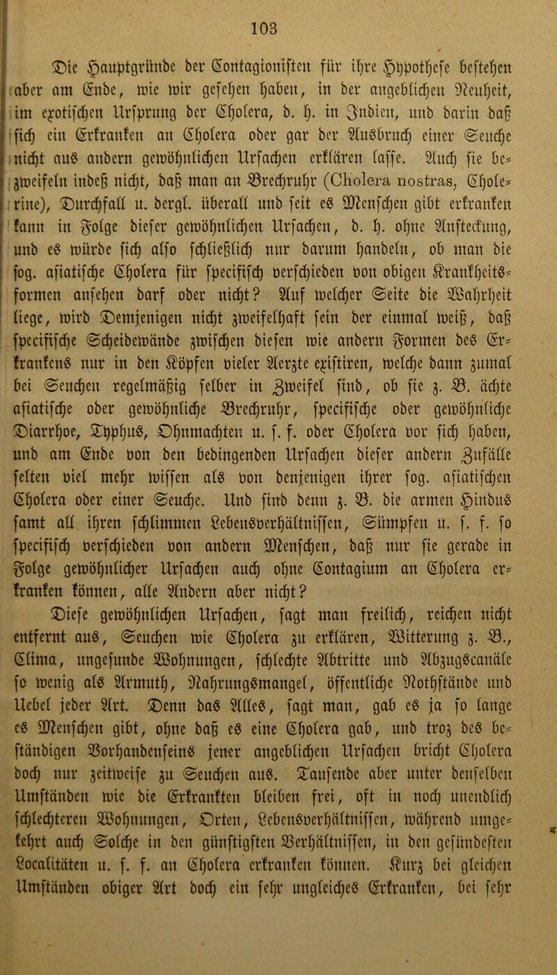 die £)auptgrünbe ber (Sontagionifteit für ihre §t)potf)efe kftefjcn | aber am (Snbe, wie mir gefeiert fabelt, in ber angeblichen Neuheit, j: im ejotifchen Urfprung ber (Sljolera, b. h- in 3nbicit, unb barin bah l [ich ein Getrauten an (Hjolera ober gar ber 9Iugbrud) einer ©eitche I nicht anö anbern gewöhnlidjen Urfadjeit erflären taffe. Sluch fie be= 3Weifelit inbeh nidf;t, bah ntan an 23rechruhr (Cholera nostras, @hole* i rine), durchfall n. bergt, überall unb feit eg üD?enfd)en gibt erfranfeit !amt in fyolge biefer gewöhnlichen Urfachen, b. h- ohne Slnfted'itng, unb eg würbe [ich alfo fdjliehlich nur barum t;anbeüt r ob man bie fog. afiatifcfje (S^^otera für fpecififcf) oerfdjicben oon obigen ^ranfheitg- formen anfehen barf ober nicht? 51uf melier ©eite bie Sahrljeit liege, wirb demjenigen nicht 3Weifell)aft fein ber einmal weiß, bah fpecififche ©djeibewänbe jmifdjen biefen wie anbern formen beg Sr- tranfettg nur in ben köpfen oieler 51ergte e^iftiren, welche bann gumal bei ©eucheit regetmä^tg felber in Zweifel finb, ob fie 3. 53. ächte afiatifdje ober gewöhnliche 53red)ruhr, fpecififche ober gewöhnlidje diarrljoe, ©bühuS Ohnmad)ten u. f. f. ober @holera öor fief) haben, unb am (Snbe oon ben bebingenben Urfachen biefer anbern 3ufäde feiten oiel mehr wiffen alg oon beseitigen ihrer fog. afiatifdjen Cholera ober einer ©eud)e. Unb finb beim 3. 53. bie armen §inbug famt all ihren fdjlimmen Sebeugüerhältniffett, ©ümpfeit it. f. f. fo fpecififch ocrfchieben oon anbern Sfteitfchen, ba§ nur fie gerabe in golge gewöhnlicher Urfadjen aud) ohne (Sontagium an (Sljolera er- tränten tonnen, alle Slnbern aber nicht? diefe gewöhnlichen Urfachen, fagt man freilich, reichen nidjt entfernt aug, ©euchen wie G^olera Slt erflären, Witterung 3. 53., GUinta, nngefunbe 5öohnungeit, fchtedtjte Stbtritte unb Slb3uggcanäle fo wenig alg Slrntuth, 3M)rnnggmangel, öffentliche ^othftänbe unb Hebel jeber Slrt. denn bag SUleg, fagt man, gab eg ja fo lange cg Sttenfcheit gibt, ohne bah eg eine (Sholera gab, unb ti‘03 beg bc* ftänbigen 53orhanbenfeing jener angeblichen Urfachen bridjt Gtljolera bod; nur 3eitweife 31t ©eucheit aug. daitfenbe aber unter benfelbcit Umftänben wie bie Ghrfranften bleiben frei, oft in nod) mtcitblid) fchlechteren 5Bohmtngen, Orten, Cebcngoerhältniffcn, währettb uutge- lehrt auch ©olche in ben günftigften 5$erhältitiffen, in ben gefünbeften Cocalitäten u. f. f. an Cholera erfrauten fönitcit. ^iti*3 bei gleichen Umftänben obiger 51rt hoch ein fefjr uitgleidjeg (Srfranten, bei fcf;r