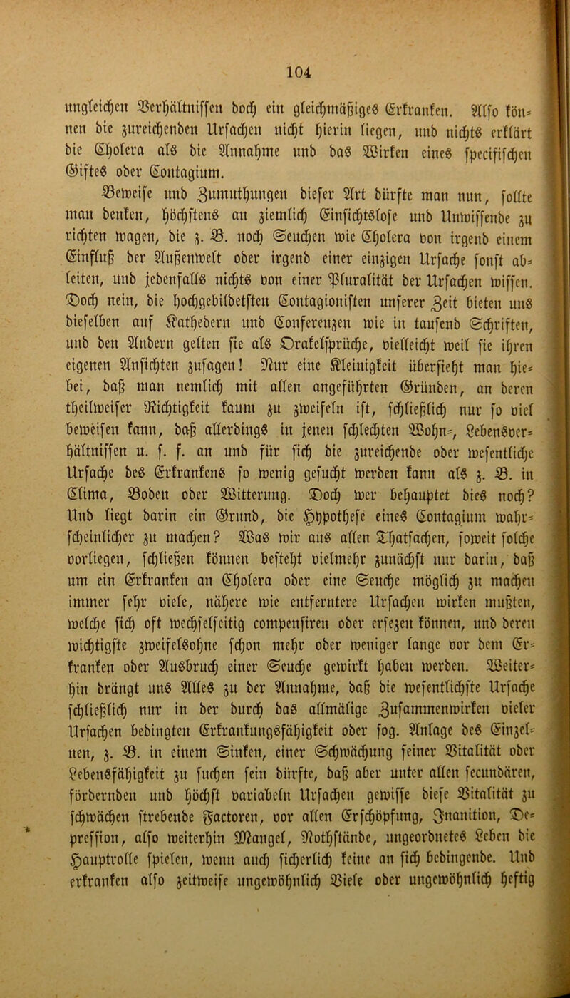 ungleichen S3cr^ättniffen bod^ ein gteic^mci^igee Krfranfen. Sltfo fön* nen bie zureidjcnbcn Urfadfeit nicht t;ierin liegen, unb nicht« erftävt bic Kfjofera af« bie Annahme unb ba« Sßirfen eine« fpecififcfjen ©ifte« ober Kontagium. Senieife unb 3umitthungen biefer $lrt bürfte man nun, [oftte man benfett, fjöcfjfteu« an giemtid; KinfidjtSfofe unb Untoiffenbe zu richten ttmgen, bie jj. 0. noch «Seuchen mie Khofera non irgenb einem ©uffufj ber Sfuhenmelt ober irgenb einer einzigen Urfache fonft ab* feiten, unb jebenfalt« nicht« bon einer *ßfurafität ber Urfachen toiffen. 'Doch nein, bic fjochgebifbetften Kontagioniften nuferer 3eit bieten un« biefefben auf ßartjebern unb Konferenzen mie in taufenb Schriften, unb ben STubern gelten fie af« Drafeffprüche, oieffeicht meif fie ihren eigenen Slnfidjten jufagen! SRur eine Äfeinigfeit überfieht man ^ie= bei, bah man nemfid) mit affen angeführten ©rünben, an bereu theifmeifer ^tidjtigfcit faum ju zmeifcfu ift, fdjfiehfidj nur fo oief bemeifen fann, bah afferbing« in jenen fchfechten ©ofjn*, SebenSocr* fjäftniffen u. f. f. an unb für fid) bic jureichenbe ober mefentüdje Urfache be« Krfranfen« fo menig gefudjt toerben fann af« z- -0. in Kfima, 0obeit ober Witterung. Doch mcr behauptet bic« noch? Unb liegt barin ein ©runb, bie ^ppotfjefe eine« Kontagium mal)r* jj fd)einfid)er zu machen? 333a« mir au« affen Dfjatfadjcn, fomeit fofdje üorfiegeu, f^fiehen föuncn beftefjt mcfmehr juncid^ft nur barin, bah um ein Krfranfen au Kfjofera ober eine Seuche möglich ju machen immer feljr oiefe, nähere mie entferntere Urfachen mirfen muhten, mefdje fidj oft mcdjfeffcitig compcnfireu ober erfegeu fönnen, unb bereu michtigfte zweifelsohne fdjon mehr ober toeuiger fange oor bem Kr* franfen ober 2lu«bruch einer Seudje gemirft gäbest merben. 333eitcr* hin brängt un« 2fffe« zu ber Sfnnafjme, bah bie mefentfidjfte Urfache fchfiefdidj nur in ber burch ba« affmäfige ^ufammenrnirfeu oiefer Urfachen bebingten KrfraufmtgSfähigfeit ober fog. Sftdage be« Kinjef* iten, Z- 33- iu einem Sinfen, einer Schmähung feiner 0itafität ober tfebenSfäfjigfeit zu fudjen fein bürfte, bah aber unter affen fecunbären, förbernbeit unb fjöchft oariabefn Urfachen gemiffe biefe 0itafität zu fchmädjen ftrebenbe ^actoren, oor affen Krfdjöpfung, 3>nanition, De* preffion, affo weiterhin SD^angef, Sftothftänbe, ungeorönete« Ocbcn bie £>auptroffe fpiefen, menn auch ftd;crfid) feine an fid) bebiugenbe. Unb erfraufen affo jeittoeifc ungewöhnlich 0iefe ober uugetDöfjnfid) ^eftig