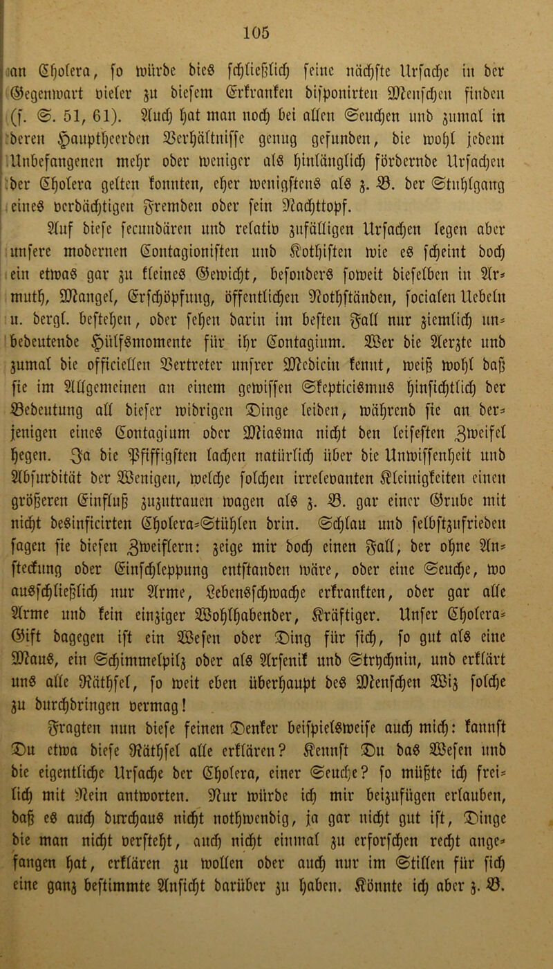 an (Spolera, (o mürbe bicS fchließlicf) feine näcfjfte Urfadje in bei* ©egenmart üieler ju biefem (Srfranfen bifponirteu üWcnfdjeu finbeu (f. ©. 51, 61). Sind) l)at man noch bei allen ©eudjen nnb gitmal in bereit $auptfjeerben SSerpältniffe genug gefnnben, bie mopt jebem Unbefangenen mehr ober weniger als hinlänglich förbernbe Urfachett her (Spolera gelten lonnten, eher menigftcnS als g. 23. ber (Stuhlgang eines oerbäeptigen gremben ober fein Wadjttopf. 2lnf biefe fecunbären unb relatiü anfälligen Urfadjett legen aber unfere mobernen (Sontagioniften unb Ä'otpiften mie eS fdjeiut bod) ein etmaS gar 31t fleineS ©emiept, befottberS fomeit biefetben in 2lr* rnutp, Mangel, (Srfd)öpfuug, öffentlichen Wotpftänben, focialeu liebeln u. bergl. beftepeu, ober fepeu barin im befteu gall nur ziemlich tut* bebeutenbe §ülfSmomente für ihr (Sontagium. 2öer bie Siebte unb gumat bie officietlen Vertreter unfrer Sflebiciu fennt, meib mopl bah fie im Sldgemeinen an einem gemiffen ©fepticiSnutS pinficptlid) ber 23ebeutung all biefer mibrigen ÜDinge leiben, mäprenb fie an ber=* jenigen eines (Sontagium ober Miasma nicht ben leifeften ^meifcl hegen, $a bie sßfiffigften lachen natürlich über bie Unmiffenpeit unb Slbfurbität ber Wenigen, melclje folchett irrefenanten Äleinigfeiten einen größeren Grinflufj gugutrauen mögen als g. -0. gar einer ©ntbe mit nicht beSinficirten (Spolera^tüplen brin. ©cplau unb felbftgufrieben fagett fie biefen ,3meiflcrn: geige mir bod) einen $all, ber ohne 5ln= ftecfnng ober (Sinfcpleppung entftanben märe, ober eine ©eudje, mo auSfchlieblich nur 5lrme, ÖebenSfcpmadje erlrauften, ober gar alle 2lrme unb fein einziger SBoplpabenber, kräftiger. Unfer (Spolera* ©ift bagegen ift ein SÖefeu ober £)ing für fi<h, fo gut als eine 9J?auS, ein ©cpimmelpilg ober als Slrfenif unb ©trpepnin, unb erflärt uns alle Wätpfel, fo meit eben überhaupt beS 9Wenfcpen 2Öig foldje gu burepbringen öermag! fragten nun biefe feinen genfer beifpielsmeife auch roicp«‘ fannft £)u ctma biefe Wätpfel alle erfläreu? ß'eunft £)it baS Sßefen unb bie eigentliche Urfacpe ber (Spolera, einer ©eudje? fo mübte id) frei* lieh mit Wein antmorten. Wur mürbe id) mir beigitfitgen erlauben, bab es auch burchauS nicht nothmenbig, ja gar nicht gut ift, £>iuge bie man nicht oerftept, auch nid)t einmal gu erforfchett red)t angc* fangen pat, erfläreu gu mollen ober and) nur im ©tilleu für fid) eine gang beftimmte Slnftcpt barüber gu hoben, könnte id) aber g. 23.
