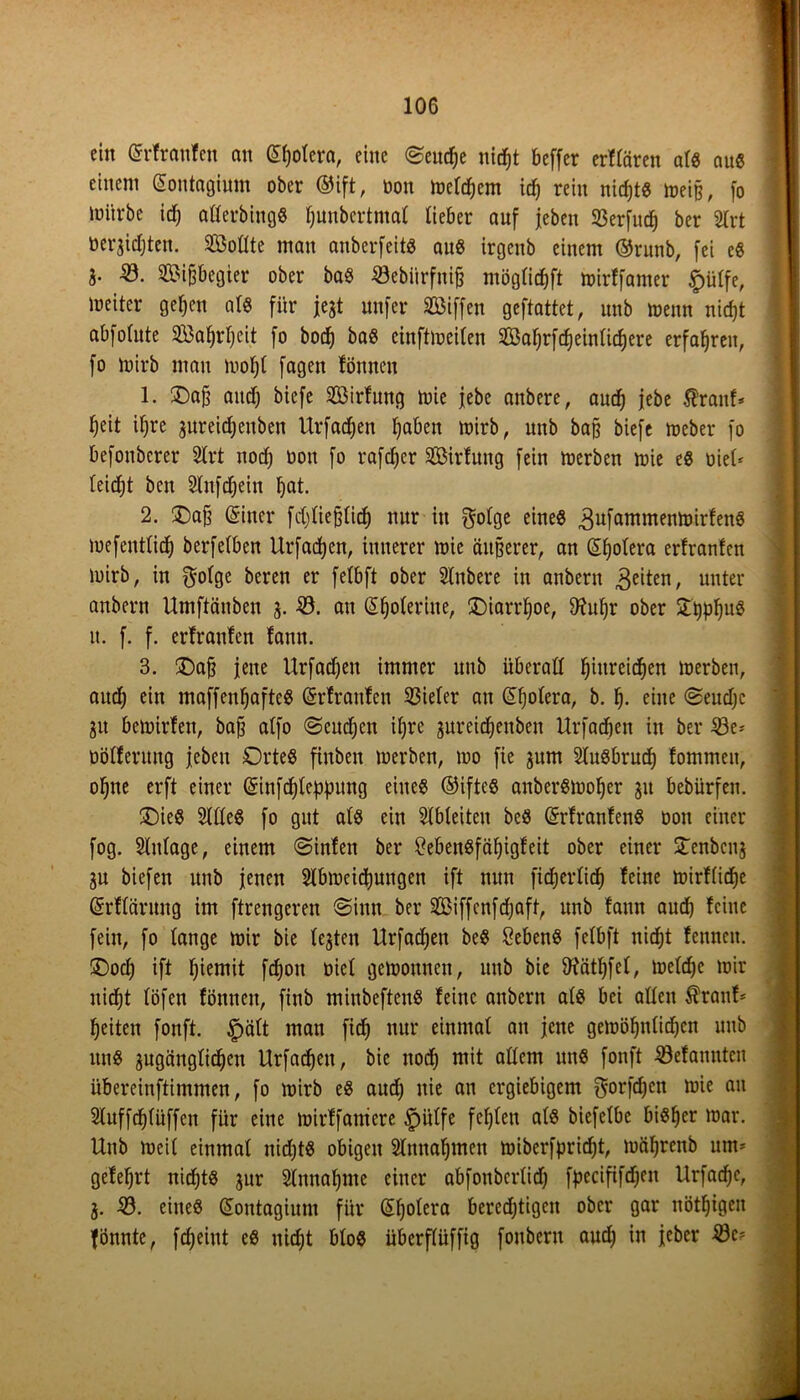 ein Grrfrattfen an £t)otcra, eine 0eud)e nid^t beffer erfrören at« au« einem (Soutagiunt ober ®ift, oon meinem id) rein nid)t« meijj, fo mürbe id) atterbing« f^unbertmat lieber auf jeben S3erfttcf) ber 2trt nerjidjteu. Sollte man auberfeit« au« irgcitb einem ©runb, fei e« fr 23. 2£ifjbegier ober ba« 23ebiirfnifj mögticfjft mirffamer £ütfe, meiter geljcn als für jejt nufer Riffen geftattet, unb menn nid)t abfolute 233at)rf)cit fo bodj ba« cinftmeiten SBatjrfd)eintidjere erfahren, fo mirb man mofjt fagen fönneu 1. Oa§ and) biefe 2öirfung mie febe anbere, aud) febe $ranf* tjeit ifjre jureidjeuben Urfadjen fabelt mirb, unb ba§ biefe meber fo befonberer 8trt nodj oon fo rafdjer 2öirfuttg fein merben mie e« oiet* teidjt ben Stnfdjein F)at. 2. Oaff einer fcpefjtid) nur in $otge eine« ^ufantntenmirfen« mefenttid) berfetben Urfadjen, innerer mie äußerer, an Cholera erfranfen mirb, in $otge beren er fetbft ober STnbere in anbern feiten, unter anbern Umftänben 3. 23. an @f)oferine, Oiarrtjoe, Ohtffr ober it. f. f. erfranfen fann. 3. Oafj feite Urfadjeu immer unb überall Ijiureidjen merben, aud) ein maffeufjaftc« erfranfen 23ieter an (üff)otera, b. t). eine 0eud)c 31t bemirfeit, bafj atfo ©cudjen if)re 3ureidjettben Urfadjen in ber 23e* üöfferttng jeben Orte« fiitbett merben, mo fie 3um 2tu«brud) fommeit, oljne erft einer (Sinfdjteppung eine« ©ifte« auber«mof)er 31t bebürfen. Oie« Sitte« fo gut at« ein SIbleiten bc« erfranfen« oott einer fog. Slntage, einem ©infett ber £eben«fäl)tgfeit ober einer £enbcu3 3U biefen unb jenen Stbmeidiungen ift nun fidjertid) feine mirftidje erffärung im ftrengeren «Sinn ber Sßiffenfdjaft, unb fann aud) feine fein, fo tauge mir bie te3ten Urfadfen be« Seben« fetbft nidjt fenncit. Ood) ift fyiemit fd)ou oict gemounnt, unb bie fftättjfet, metdfe mir nidjt töfen fönnen, finb minbeften« feine anbern at« bet atten $ranf* feiten foitft. £>ätt man fidj nur einmal an jene gemötjutidjen mtb itn« 3ugängtid)en Urfadjett, bie nodj mit attem unß fonft 23efanuteit übereinftimmen, fo mirb e« aud) nie an ergiebigem ^orfdjen mie au Stuffdjtüffcn für eine mirffantcre £)iitfe festen at« biefetbe bißfjer mar. Unb meit einmat nidjt« obigen SInnafjmen miberfprirfit, möfjrcnb um* gefef)rt niefjt« 31m Stnnatjme einer abfottbertid) fpecififdjeit Urfadjc, 3. 23. eine« (Sontagium für (Sljotera berechtigen ober gar nöttjigen fönnte, fd)eiut e« niefjt bto« überftüffig foubertt and) in feber 23c*
