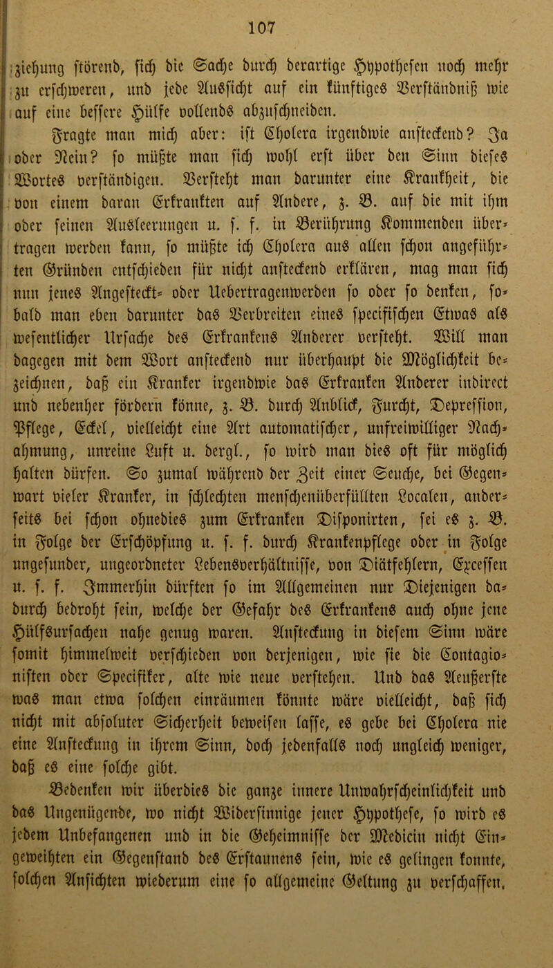 |:3iepung ftörenb, fidj bic ©adje burcp bcrartigc 5>t)potf)cfen nod; mepr t 31t erfdjmerett, «nb jebe 2tu«fidpt auf ein fünftige« Verftänbnijj it»ie i. auf eine beffere §ütfe Dottenb« afyufdjneiben. fragte man miep aber: ift ©potera irgenbmie anfteef enb? 3a I i ober 97ein? fo müfcte man fidj mopt erft über beit @iun biefee [ Sorte« oerftänbigen. Verftept man barunter eine Äranfpeit, bie 1: oou einem barau ©rtrantten auf Sfabere, 3. 0. auf bie mit ipm . ober feinen 2lu«teerungen u. f. f. in 0eritpiMng ßommenben über* tragen »erben tarnt, fo müßte idj ©potera au« atten fd)ott angefitpr* teu ©rünben entfliehen für nidjt anftedenb erltären, mag man fidj nun jene« Slngeftectt* ober Uebertragentoerben fo ober fo benten, fo* batb man eben barunter ba« Verbreiten eine« fpecififcpen ©tma« at« mefenttieper Urfaepe be« ©rtranteu« Stnberer üerftept. Sitt man bagegen mit bem Sßöort anftedenb nur überhaupt bie Sftögficpteit be* geidpnen, baß ein trauter irgenbmie ba« ©rfranten Stuberer inbirect unb nebenher förbern tonne, 3. -0. bttrd) 5tnbtid, $urcpt, depreffion, ^ßftege, ©det, oietteiept eine 3frt automatifeper, nnfreimiffiger 9?aep* aßmung, unreine 8uft n. bergt., fo mirb man bie« oft für ntögfid) galten bürfen. @0 3nmaf mäßrenö bei* ,geit einer 0eiteße, bei ©egen* »art biefer trauter, in fdjfedjten menfeßenüberfüttten Socafeu, anbei** feit« bei feßon ößnebie« 3um ©rtranteu difponirten, fei e« 3. 0. in ^ofge bei* ©rfeßöpfung u. f. f. burd) $rantenpftege ober in $otge ungefunber, uugeorbneter 8eben«Derßättniffe, Don diätfeßtern, ©^ceffett u. f. f. 3mmerf)in bürften fo im Slttgemeinen nur diejenigen ba* burd) bebroßt fein, metdje bei* ©efaßr be« ©rfranten« and) oljtte jene §ütf«urfacßen uaße genug mären. Stnftedung in biefem @imt märe fomit ßimmetmeit oerfeßieben oou berjenigen, mie fie bie ©ontagio* niften ober ©pecififer, afte mie neue oerfteßen. Unb ba« Steußerfte ma« man etma foteßen einräumen tonnte märe oietteießt, baß fiep niept mit abfofuter Sießerßeit bemeifeu taffe, e« gebe bei ©potera nie eine 2lnftecfung in iprem @inn, boep jebenfatt« uoep ungteid) meniger, baß e« eine fotepe gibt. 0ebenfen mir überbie« bie gan3e innere Uumaßrfdjeinticßfeit unb ba« Ungeniigen-be, mo niept Siberfinnige jener £)pp°tpcfe, fo mirb e« jebem Unbefangenen unb in bie ©epcimniffe bei* ütftebicin niept ©in* gemeipten ein ©egenffanb be« ©rftaunen« fein, mie e« getingen tonnte, fotepen Stnficpten miebernm eine fo allgemeine ©ettung 31t Derfcpaffen,