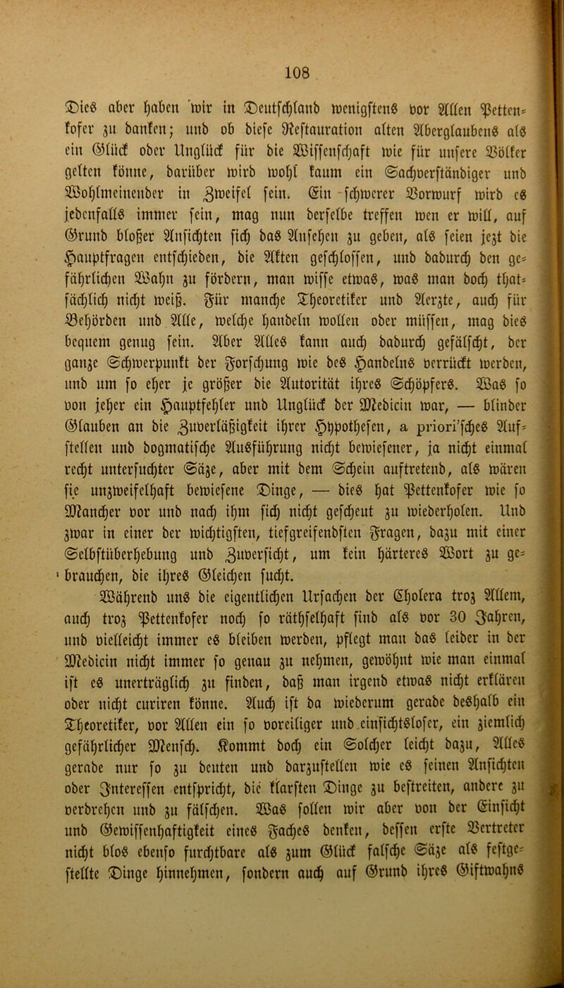 £)icg aber haben lüir in SDeutfdjlanb menigfteng uor Sillen fetten* fofer 31t bauten; unb ob biefc Oteftauration alten Slberglaubeng alg ein ©li'ttf ober Ungtücf für bie Siffenfdjaft lute für uttfcre Sßötfer gelten fönne, baritber luirb luotjl taum ein ©adjuerftänbiger unb Sohlmciueitber in ^lueifcl fein. Sin fernerer SJormurf luirb cg jebcnfallg immer fein, mag nun berfetbe treffen luen er luiCf, auf ©runb bloßer Slnfichten fic!^ bag Slttfehen 31t geben, alg feien jejt bie Hauptfragen entfdjieben, bie Sitten geftroffen, unb baburcp ben ge* fährtidjcn Söafjn 3U förbern, man luiffe etmag, mag man boct) tt;at= fäcljlicf) nicht lucijj. $ür manche ^eoretifer unb Steifte, auch für S3eprben unb Sitte, rneldjc hanteln luotten ober müffen, mag bieg bequem genug fein. Stber Sllleg tann and) baburd) gefätfcfjt, bcr gaitje (Sdjiuerpunft ber gorfdjung luie beg Han^e^n§ üerrücft luerben, unb um fo efjer je größer bie Slutorität ijjreg ©djöpferg. Sag fo uoit jetjer ein ^>auptfefiter unb Unglücf bcr üßebiciu mar, — btinber ©tauben an bie 3ut)ertä^igfeit ihrer ^tjptot^efcn, a priori’fdjeS Stuf- ftetteu unb bogmatifdje Stugfüfjrung nidjt bcluiefener, ja nicht einmal recht unterfud)ter ©ä3e, aber mit bem Schein auftretenb, alg mären fie un3lueifettjaft beluiefene £)inge, — bieg tjat ^ettenfofer mie fo Sttandjer uor unb nadj if>m fidj nid^t gefdjeut 3U luieberpoten. Unb 3luar in einer ber midjtigften, tiefgreifenbften fragen, basu mit einer Selbftüberhebung unb ^uöerfidjt, um fein härteres Sort 3U ge- 1 brauchen, bie iljreg ©leidjen fudjt. Säljrenb ung bie eigentlichen Urfadjen ber ©jotera trog Stttem, audj tro3 <ßetten!ofer nod) fo rätfjfelfjaft finb atg uor 30 3ahrcl1/ unb uietteicht immer eg bfeiben merben, pflegt man bag teiber in ber äftebicin nicht immer fo genau 31t nehmen, gemiaut luie man einmal ift eg unerträglich 31t finben, ba§ man irgenb etmag nicf)t erfläreit ober nicht curiren fönne. Stud) ift ba luicbcrum gerabe beghalb ein £heoretifer, uor Sillen ein fo ooreiliger unb cinfidjtglofer, ein 3iemlid) gefäfjrlidjer -Jftenfch. Äommt hoch ein Soldjer leicfjt baju, Sllleg gerabe nur fo 3U beuten unb barjufteüen mie eg feinen Slnfichten ober 3ntercffen entfpridjt, bie ftarften ®iugc 31t beftreiten, anbere 31t uerbrchctt unb 31t fälfdjen. Sag follett mir aber uoit ber (Sinfidjt unb ©emiffenl)aftigfeit eineg $ad)cg benfctt, beffeit erfte Vertreter nicht blog ebettfo furchtbare alg 3um ©tiicf falfdje Sääc alg feftge- ftellte !Dinge hinnehmen, foubern auch auf ©runb iljrcg ©iftmahng