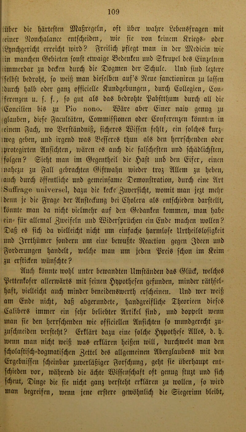 über bie f)ärteftcn 9fta{h'ege(n, oft über mapre Lebensfragen mit einer ^oncpalance entfcpeiben, tuie fie non feinem Kriegs* ober ; Lpncpgericpt erreicht mirb ? $reilid) pflegt man in ber 3D^ebicin mie j in manepen ©ebicten fonft etmaige SBcbenfeu nnb ©frupcl beS ©i^elnen immerbar 3U bedeit bitrep bie Dogmen ber ©cpulc. Unb ftnb festere fetbft bebropt, fo meifj man biefefben auf’s SReue fanctioniren 31t (affen burd) fjatb ober ganj officielle $unbgebungen, bitrd) ©ollegien, ©on= ferenjen u. f. f., fo gut als baS bebropte ^ßabfttpum burep a(( bie ©oncitien bis 3U Pio nono. 2Öäre aber ©iner naio genug ju glauben, biefe gacultäten, ©ommiffionen ober ©onferenjen föuuten in einem $ad), mo 23erftänbnif), ficpereS Sßiffen feplt, ein folcpeS für 3* meg geben, unb irgeitb maS 33effereS tpun als ben perrfepenben ober protegirten SInficpten, mären eS and) bie falfcpeften unb fcpäblicpften, folgen? ©iept man im ©egentljeil bie §aft nnb ben ©ifer, einen nafje^u 3U galt gebrauten ©iftmapn mieber troj Allein 31t pebeit, auep burd) öffentliche unb genteinfame Demonftration, burd) eine 2'trt 'Suffrage universel, ba3U bie fedc 3ubcrficpt, momit man fest mepr beim je bie grage ber Slnftedung bei ©polera als etttfdpieben barftellt, fonnte man ba nicht bielmehr auf ben ©ebanfen fomrneu, man hohe ein* für allemal Zweifeln nnb SBiberfprücpen ein ©nbe machen motten? Dajj eS fid) ba üielleidjt nicht um einfache harmlofe UrtpeilSlofigfeit unb ^rrtpümer fonbern um eine bemühte 9?eaction gegen $been unb ^orberungen panbelt, meldje man um jeben ^ßreis fepon im $eitu 3U erftiden münfehte? 51ud) fönnte mopl unter bemanbten tlmftäuben baS ©lüd, meldjeS ^pettenfofer attermärtS mit feinen £)i)potpefett gefunben, miitber rätpfet* haft, bielleid)t auch tninber beneibenSmertl) erfd)einen. Unb mer meij) am ©nbe nirf)t, ba§ abgerunbete, hembgreifliche Dpeorieen biefcS ©aliberS immer ein fepr beliebter Slrtifel ftnb, unb hoppelt meitu man fie ben herrfd)enben mie officiellen Slnftcpten fo mitnbgcredff 31t- 3ufd)neiben berftept? ©rflärt ba3u eine folcfje £)t)potpefe 2111eS, b. p. menn man niept meifj maS erflären peilen miß, burepmebt man ben fcpolaftifcp*bogmatifcpen ,gettel beS allgemeinen SlberglaubettS mit beit ©rgebniffett fepeinbar 3Uberläfjiger ^orfdpung, gept fie überhaupt ent* fepieben bor, mäprenb bie äepte SBiffeitfcpaft oft genug ftU3t unb fiep fepeut, 'Dinge bie fie niept gau3 berftept erflären 3n mollcn, fo mirb man begreifen, menn jene erftere gemöpnlid) bie ©iegerinn bleibt,