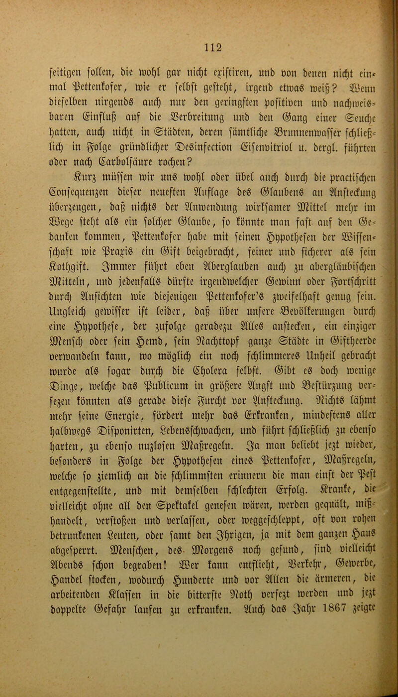fertigen [orten, bic wotjt gar uidjt ejrtftiren, unb üon benen nirfjt ein* mal Sßettenfofer, wie er fetbft gcftctjt, irgenb etwa« weiß? Sfikun biefelben ttirgenb« aucT) nur beu geringften pofitiücn unb nacpwei«* baren Grinftujj auf bie Verbreitung unb beu ©ang einer (Seudjc Ratten, and) uidjt in ©täbtcn, bereu fämttidje Vritnnenwaffer [djtiefj* tid) in gotge gri'tnbticper £)c«infection ©ifenüitriot u. bergt, führten ober nadj Giarbotfäitre rodjett? $itrj miiffen wir un« wotjt ober übet and) bitrd) bie practifdjen (Soufequeujen biefer neueftcu Staffage beS ©tauben« au Stnfted'ung überzeugen, baß ixicßt-S bcr Sluwetibung wirtfatner bittet metjr im V3cgc ftct)t at« ein fotdjer ©taube, fo tonnte man faft auf bcn @e* bauten fommen, ^ettcntofer tjabe mit feinen £)tjpotfjefen ber SBiffen* fdjaft wie 'ißraj.'i« ein ©ift beigebradjt, feiner unb fidjerer at« fein Äotfjgift. 3mmer fi'tßrt eben Slbergfauben audj zu abergtäubifdjen Stftittetn, unb [ebenfalls bitrfte irgenbwetdjer ©ewiuri ober gortfdjritt burd) Slnfidjten mie biejeuigen sßctteutofer’8 jmeifet^aft genug fein. Ungleidj getoiffer ift feiber, bafj über unfere Veüötferungen burd) eine £)ljpottjefe, ber gufotge gerabeju Sttte« anfteden, ein einziger üftenfcfj ober fein §cmb, fein Sladjttopf ganze ©täbte in ©iftßeerbe üerwaubetn taun, mo mögtidj ein nodj feptimmere« Unzeit gebracht würbe nt« fogar bitrd) bie Gifjolera fetbft. ©ibt e« bodj wenige ®inge, weldje ba« publicum in größere Slngft uttb Vcftürzmtg ocr* fezeit tonnten at« gerabe biefe gurefjt oor Stnftedung. 9iid)t« täfjmt metjr feine Energie, förbert metjr ba« ©rfranfen, miubeften« atter tjatbweg« ©ifponirten, SebenSfdjwadjen, unb fiifjrt fd;tießtirf) zu ebenfo garten, zu ebenfo nugtofen Sttaßregctn. 3a man befiebt jejt wieber, befonber« in $otge ber £)tjpotljefen eine« ^Jettentofer, SD^aßregctn, wetdje fo §iemticß an bie fdjlimmften erinnern bie man einft ber Veß entgegenfteüte, unb mit bemfetben fdjtcdjten ©rfotg. Trante, bie üiedeidjt ofjtte alt bcn ©pettafet genefen Wären, werben gequält, miß- tjanbett, üerftoßen unb oertaffen, ober weggcfdjtcppt, oft non roßen betruntenen Renten, ober [amt beu 3br‘9en, ja mit bem ganzen §au« abgefperrt. Qtteufdjen, beS- borgen« nodj gefunb, finb oictteidßt Stbenb« fdjon begraben! SBer fann entfließt, Vcrtcfjr, ©ernerbe, ^anbet ftocten, woburdj ^unberte unb oor Sitten bic ärmeren, bic arbeiteten Staffen in bie bitterftc 9iotlj oerfezt werben unb jezt boppette ©efatjr taufen zu erfranfen. Studj ba« 3ab1’ 1867 3c‘9tc