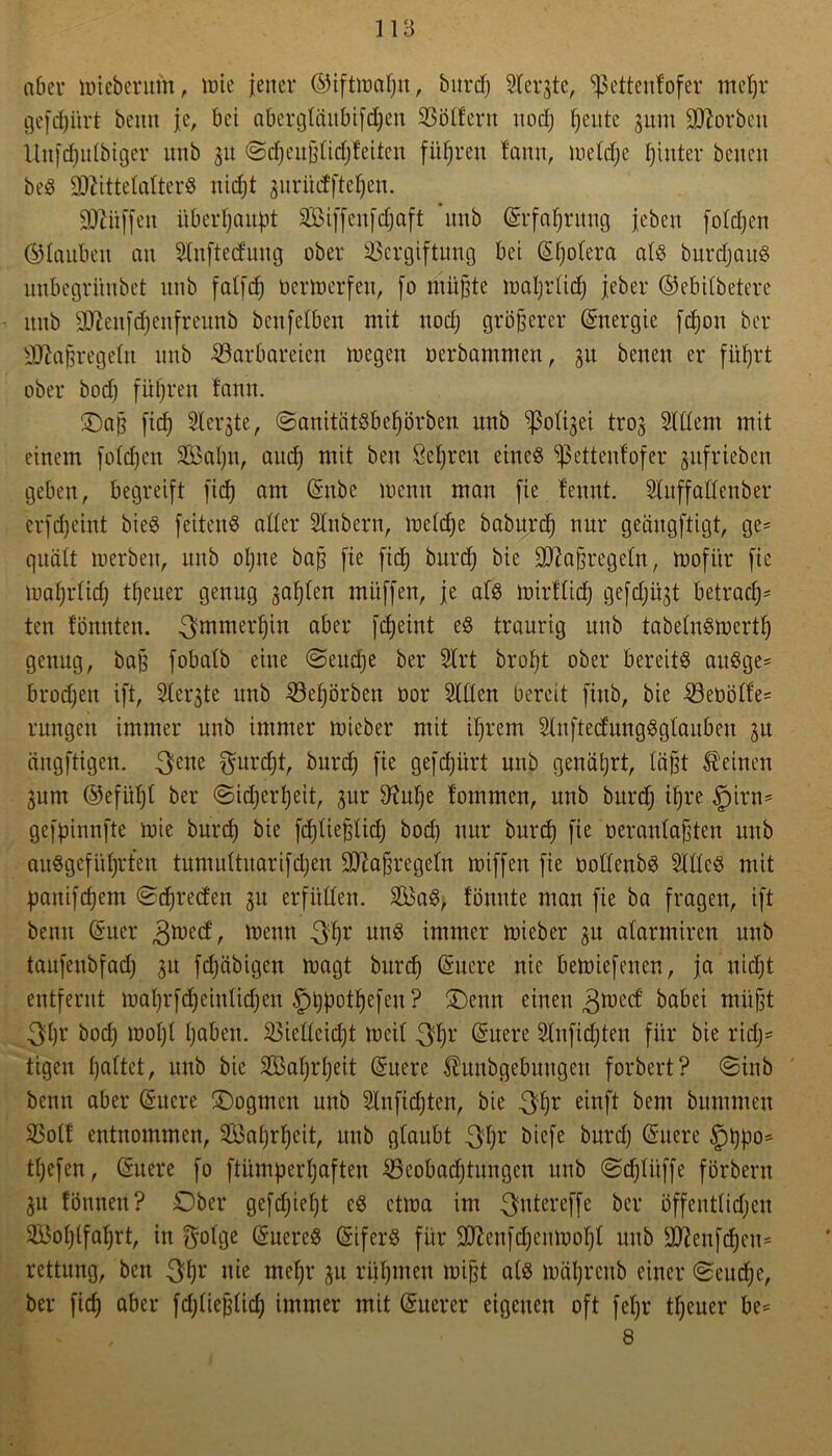 nOer miebcrum, Wie jener ©iftmapn, burd) Steifte, Spettenfofer mepr gefcpiirt beim je, bet abergtöubifcpen SBödern nod; freute gunt üDiorbcu Unfcputbiger itnb gu ©cpeußticpfeiten führen tarnt, metrpe hinter betten beS £0iittetcilterö nicpt gurüd'fte^en. Sftüffeu überhaupt 233iffeufdjaft nnb (Srfaprung jebcn fotcpen (glauben an Stnfted'uug ober Vergiftung bet (Spotera ats burdjaus unbegritnbet itnb fatfcp üermerfeu, fo müßte maprticp jjeber ©ebitbetere ttttb Sttenfcpenfreunb benfetben mit nodj größerer (Energie fcpon bcr Maßregeln itnb ^Barbareien megen uerbammen, gu bcnen er füprt ober bod) führen fann. £)aß ftcp Siebte, ©anitatSbepörben unb ^ßotigei trog Sittern mit einem fotcpen SBapn, and; mit ben Schreit eines ^ßettenfofer gufrteben geben, begreift fiep am (Sttbe nenn man fie fennt. Stuffattenber erfd)eint bieS feitenS alter Slubern, metcpe babnrdp nur geöugftigt, ge- quält luerbett, unb optte baß fie fiep burd) bie SDlaßregetn, mofitr fie maprtid) treuer genug galten mitffen, je ats mirfticp gefdjügt betrach- ten tonnten, ^mmerptn aber fcpeint eS traurig unb tabetuSmcrtp genug, baß fobatb eine ©eudje bei* Slrt bropt ober bereits aitSge* brot^en ift, Slergte unb Vepörben üor Sitten bereit finb, bie S3eoötfe= rungett immer unb immer mieber mit iprem SlnftecfungSgtauben gu cingftigcn. 3c:te f^urd^t, burdj fie gefcpürt unb genährt, läßt deinen gum ©efi'tpl bei* ©üpcrpeit, gur 9?upe tommen, unb burdj ihre §irn* gefpinnfte mie burdj bie fcptießtid) bod) nur burcp fie oerantaßten unb auSgeführten tumuttuarifdjen Maßregeln loiffen fie oottenbs SlttcS mit panifcpem Odjreden gu erfüllen. V$aS, tonnte man fie ba fragen, ift bemt (Sucr ^med, menn 3hr immer mieber git atarmiren unb taufenbfadj gu fcpäbigcn tragt burd) (Sucre nie bemiefenen, ja nicht entfernt maprfdjeintidjen .Jjßpotpefeu ? £)enn einen 3mccf babei müßt 3hr bod) mot)t haben. Vietteidjt locit 3hr (Suere Slnfidjten für bie ricp* tigen hattet, unb bie SBaprpeit (Sucre $unbgebuugett forbcrt? ©inb benn aber (Sucre £)ogmcn unb Slnfidjten, bie 3Pr ßiuft beut burnmen Volt entnommen, SBaprpeit, unb gtaubt 3(pr biefe burdj (Suere §ppo= tßefen, (Sucre fo ftümperpafteu SBcobadjtmtgcn unb ©dptitffe förbern gu fönneu? Ober gefdjiept eS ctma im ^utereffe bei* öffcuttidjen SBoplfaprt, in f5*otge Eueres (SiferS für ;3ttenfd)enmopt unb 2ftenfcpeu= rettung, ben 3pr nie mepr gu rüpnten mißt ats mäprettb einer ©eudjc, bei* fiep aber fdjtießtidj immer mit (Suerer eigenen oft fepr tpeuer be= 8