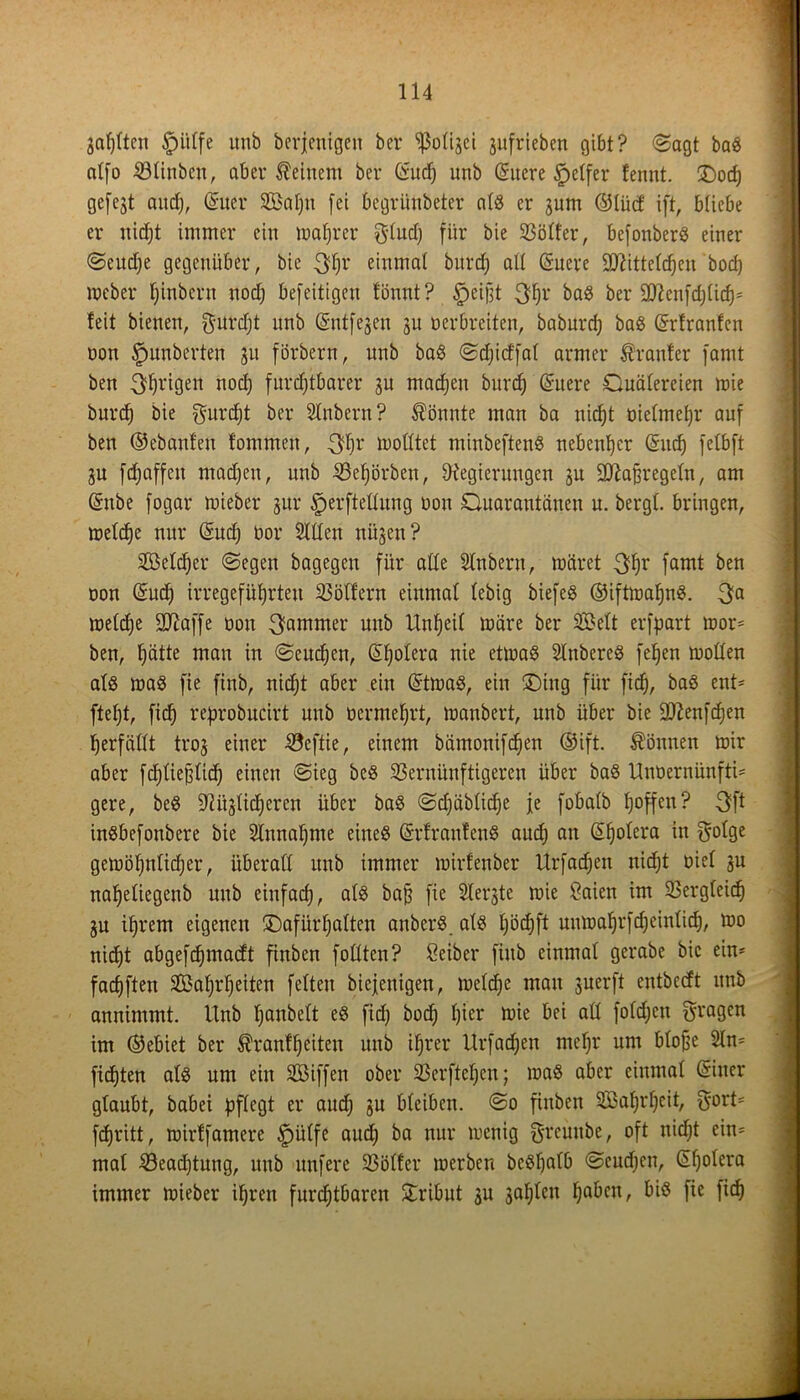 äafjftett Ipülfe unb berjenigeit ber 'ißoüjet jufrieben gibt? Sagt baS citfo 4öttnben r aber deinem ber (Sud) unb Suere Reifer fennt. £>od; gefejt and), Suer Wal;n fei begrünbeter als er jum ©Uict ift, bliebe er nicht immer ein magrer $lud; für bie SSötfer, befottberö einer Seud;e gegenüber, bie 3|r einmal burcf) alt Sucre SDUtteldjen bod) meber Ijinbern noch befeitigen tonnt? §ei|)t 3hr baS ber •’Dficnfd;(icf); teit bienen, fturdjt unb Sntfejen ju oerbreiten, baburd; baS Srtranfen oon Rimberten 31t förbern, unb baS Sdficffal armer trauter famt ben Trigen nod; furchtbarer 3U machen burcf) Suere Quälereien wie burcf) bie gurefjt ber Slnbern? könnte man ba nicht oiefmefjr auf ben ©ebanfen tommen, 3hr wolltet minbeftenS nebenher Such felbft ju fdjaffen mad;en, unb Vefjörben, Regierungen ju Sttafwegeln, am Sube fogar wieber jur Herstellung oon Quarantänen u. bergt, bringen, welche nur Sud) oor Sillen nüjen? SB eich er (Segen bagegen für alle Slnbern, wäret 3hr famt ben oon Such irregeführten Völfern einmal lebig biefeS ©iftwafjnS. 3a welche üUlaffe oon Jammer unb Unheil wäre ber Welt erfpart wor* ben, häde mcin in Seuchen, Shotera nie etwas SlnbereS fehen wollen als was fie finb, nicht aber ein StwaS, ein ®ing für fich, baS ent* ftef;t, fich reprobucirt unb oermehrt, manbert, unb über bie Sftenfchen herfällt trog einer Veftie, einem bämonifcfjen ©ift. können wir aber fd)fie§fid) einen Sieg bcS Vernünftigeren über baS Unüernünfti* gere, beS Mißlicheren über baS Sd;äbtid)e je fobalb hoffen? 3ft inSbefonbere bie Sinnahme eines SrfrautenS aud; an Shotera in golge gewöhnlicher, überall unb immer wirfenber Urfachen nicht oiel ju naheliegenb unb einfach, bafj fie Slerjte wie Saien im Vergleich ju ihrem eigenen ^Dafürhalten anberS als l;öd;ft unwahrfdjeinlich, wo nicht abgefchmacft finben füllten? Seiber finb einmal gerabe bie ein* fachften Wahrheiten fetten biefenigen, welche man juerft entbeeft unb annimmt. Unb hanbelt es fid) bod; hier wie bei all fold;cn fragen im ©ebiet ber Trautheiten unb ihrer Urfadjen mcf;r um bloße Sin* flehten als um ein Wiffen ober Verfielen; was aber einmal Siner glaubt, babei pflegt er aud; gu bleiben. So finben Wahrheit, $ort* fchritt, wirtfamere Hülfe aud; ba nur wenig greunbe, oft nicht ein* mal Veadjtung, unb unfere Voller werben bcSf;atb Seuchen, Shotera immer wieber ihren furchtbaren Tribut ju gahlen haben, bis fie fich