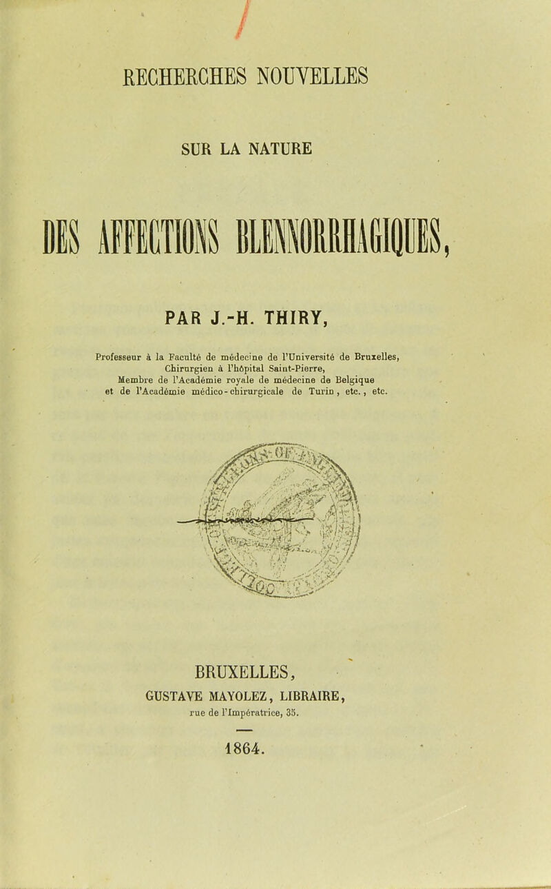 SUR LA NATURE PAR J.-H. THIRY, Professeur à la Faculté de médecine de l’üniyersité de Bruxelles, Chirurgien à l’hôpital Saint-Pierre, Membre de l’Âcadémie royale de médecine de Belgique et de l’Académie médico-chirurgicale de Turin, etc., etc. BRUXELLES, GUSTAVE MAYOLEZ, LIBRAIRE, rue de l’Impératrice, 3S. 1864.