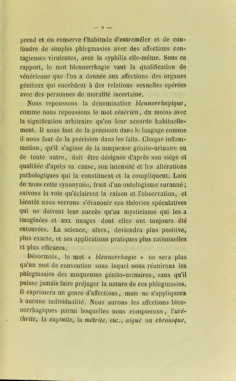 prend et on conserve l’habitude d’entremêler et de con- fondre de simples phlegmasies avec des affections con- tagieuses virulentes, avec la syphilis elle-même. Sous ce rapport, le mot blennorrhagie vaut la qualification de vénérienne que l’on a donnée aux affections des organes génitaux qui succèdent à des relations sexuelles opérées avec des personnes de moralité incertaine. Nous repoussons la dénomination blennorrhagique, comme nous repoussons le mot vénérien, du moins avec la signification arbitraire qu’on leur accorde habituelle- ment. Il nous faut de la précision dans le langage comme il nous faut de la précision dans les faits. Chaque inflam- mation , qu’il s’agisse de la muqueuse génito-urinaire ou de toute autre, doit être désignée d’après son siège et qualifiée d’après sa cause, son intensité et les altérations pathologiques qui la constituent et la compliquent. Loin de nous cette synonymie, fruit d’un ontologisme suranné ; suivons la voie qu’éclairent la raison et l’observation, et bientôt nous verrons s’évanouir ces théories spéculatives qui ne doivent leur succès qu’au mysticisme qui les a imaginées et aux nuages dont elles ont toujours été entourées. La science, alors, deviendra plus positive, plus exacte, et ses applications pratiques plus rationnelles et plus efficaces. Désormais, le mot « blennorrhagie » ne sera plus qu’un mot de convention sous lequel nous réunirons les phlegmasies des muqueuses génito-urinaires, sans qu’il puisse jamais faire préjuger la nature de ces phlegmasies. 11 exprimera un genre d’affections, mais ne s’appliquera à aucune individualité. Nous aurons les affections blen- norrhagiques parmi lesquelles nous compterons, Tw/'é- thrite, la vaginite, la métrite, etc., aiguë ou chronique,