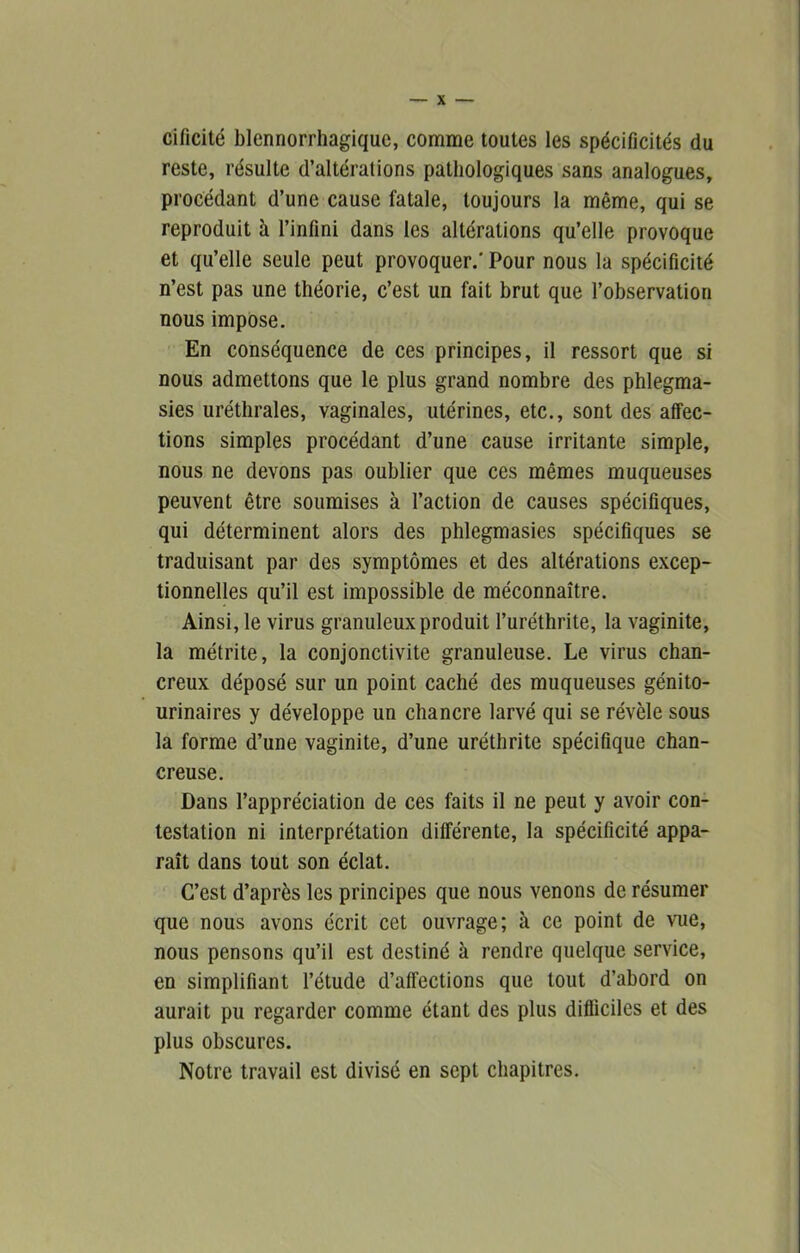 cificité blennorrhagique, comme toutes les spécificités du reste, résulte d’altérations pathologiques sans analogues, procédant d’une cause fatale, toujours la même, qui se reproduit à l’infini dans les altérations qu’elle provoque et qu’elle seule peut provoquer.' Pour nous la spécificité n’est pas une théorie, c’est un fait brut que l’observation nous impose. En conséquence de ces principes, il ressort que si nous admettons que le plus grand nombre des phlegma- sies uréthrales, vaginales, utérines, etc., sont des affec- tions simples procédant d’une cause irritante simple, nous ne devons pas oublier que ces mêmes muqueuses peuvent être soumises à l’action de causes spécifiques, qui déterminent alors des phlegmasies spécifiques se traduisant par des symptômes et des altérations excep- tionnelles qu’il est impossible de méconnaître. Ainsi, le virus granuleux produit l’uréthrite, la vaginite, la métrite, la conjonctivite granuleuse. Le virus chan- creux déposé sur un point caché des muqueuses génito- urinaires y développe un chancre larvé qui se révèle sous la forme d’une vaginite, d’une uréthrite spécifique chan- creuse. Dans l’appréciation de ces faits il ne peut y avoir con- testation ni interprétation différente, la spécificité appa- raît dans tout son éclat. C’est d’après les principes que nous venons de résumer que nous avons écrit cet ouvrage; à ce point de vue, nous pensons qu’il est destiné à rendre quelque service, en simplifiant l’étude d’affections que tout d’abord on aurait pu regarder comme étant des plus difficiles et des plus obscures. Notre travail est divisé en sept chapitres.