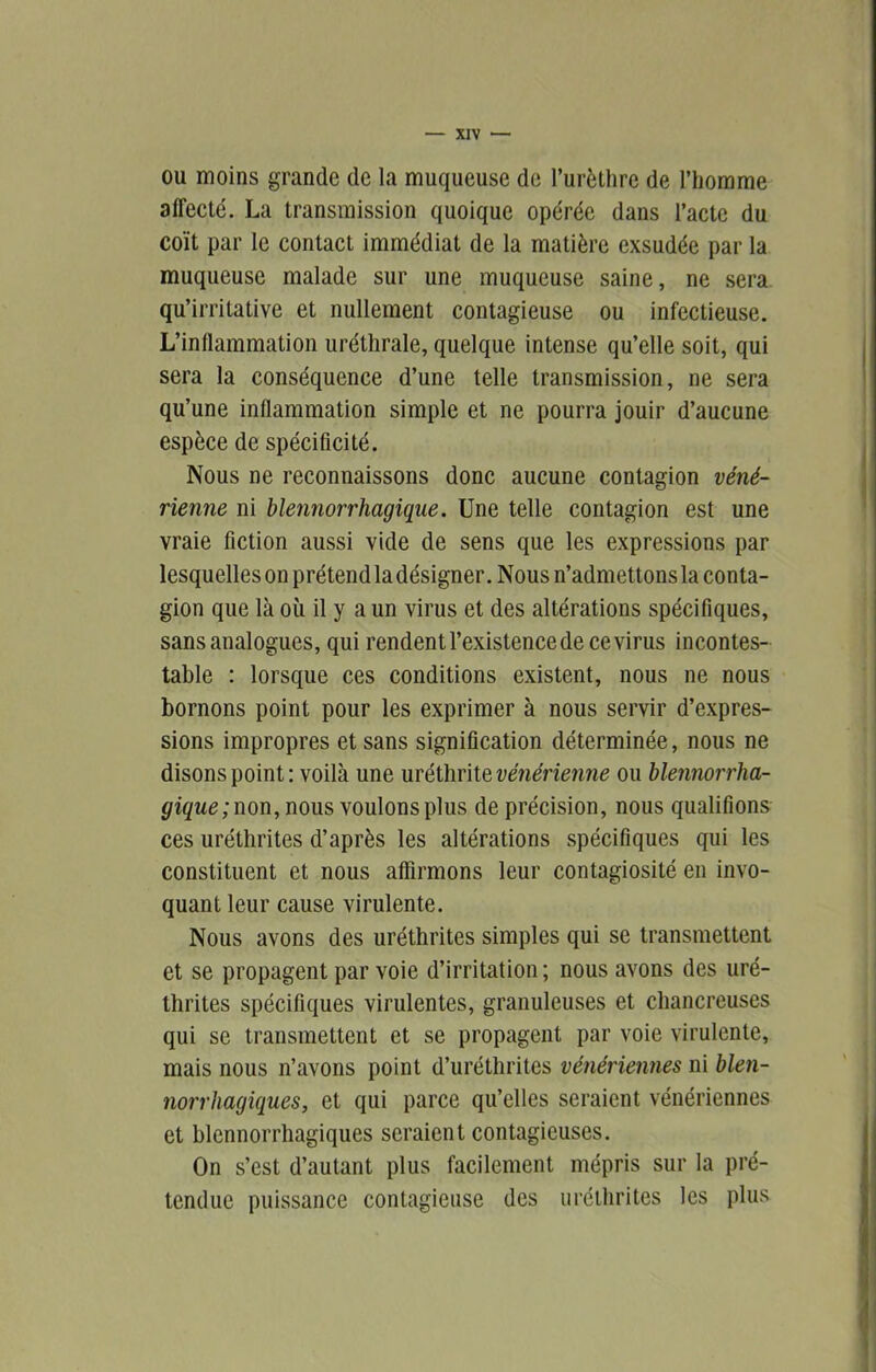 ou moins grande de la muqueuse de l’urèthre de l’homme affecté. La transmission quoique opérée dans l’acte du coït par le contact immédiat de la matière exsudée par la muqueuse malade sur une muqueuse saine, ne sera qu’irritative et nullement contagieuse ou infectieuse. L’inflammation uréthrale, quelque intense qu’elle soit, qui sera la conséquence d’une telle transmission, ne sera qu’une inflammation simple et ne pourra jouir d’aucune espèce de spécificité. Nous ne reconnaissons donc aucune contagion véné- rienne ni blennorrhagique. Une telle contagion est une vraie fiction aussi vide de sens que les expressions par lesquelles on prétend la désigner .Nous n’admettons la conta- gion que là où il y a un virus et des altérations spécifiques, sans analogues, qui rendent l’existence de ce virus incontes- table : lorsque ces conditions existent, nous ne nous bornons point pour les exprimer à nous servir d’expres- sions impropres et sans signification déterminée, nous ne disons point; voilà une mélhrite vé?iérienne ou hlennorrha- gique;non, nous voulons plus de précision, nous qualifions ces uréthrites d’après les altérations spécifiques qui les constituent et nous affirmons leur contagiosité en invo- quant leur cause virulente. Nous avons des uréthrites simples qui se transmettent et se propagent par voie d’irritation ; nous avons des uré- thrites spécifiques virulentes, granuleuses et chancreuses qui se transmettent et se propagent par voie virulente, mais nous n’avons point d’uréthrites vénériennes ni bleii- norrhagiques, et qui parce qu’elles seraient vénériennes et blennorrhagiques seraient contagieuses. On s’est d’autant plus facilement mépris sur la pré- tendue puissance contagieuse des uréthrites les plus