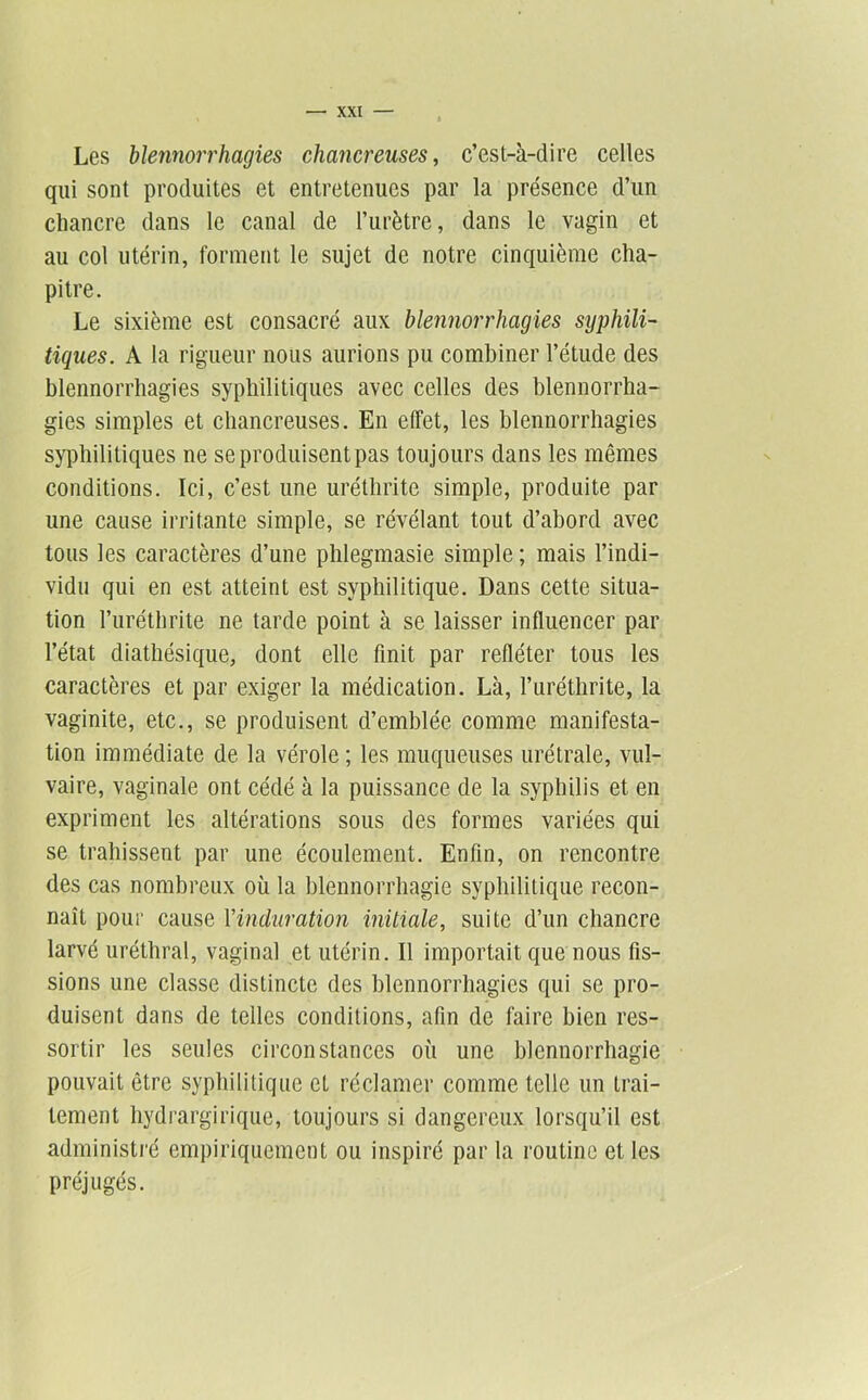 Les blennorrhagies chancreuses^ c’est-à-dire celles qui sont produites et entretenues par la présence d’un chancre dans le canal de l’urètre, dans le vagin et au col utérin, forment le sujet de notre cinquième cha- pitre. Le sixième est consacré aux blennorrhagies syphili- tiques. A la rigueur nous aurions pu combiner l’étude des blennorrhagies syphilitiques avec celles des blennorrha- gies simples et chancreuses. En effet, les blennorrhagies syphilitiques ne se produisent pas toujours dans les mêmes conditions. Ici, c’est une uréthrite simple, produite par une cause irritante simple, se révélant tout d’abord avec tous les caractères d’une phlegmasie simple ; mais l’indi- vidu qui en est atteint est syphilitique. Dans cette situa- tion l’iiréthrite ne tarde point à se laisser influencer par l’état diathésique, dont elle finit par refléter tous les caractères et par exiger la médication. Là, l’uréthrite, la vaginite, etc., se produisent d’emblée comme manifesta- tion immédiate de la vérole ; les muqueuses urétrale, vul- vaire, vaginale ont cédé à la puissance de la syphilis et en expriment les altérations sous des formes variées qui se trahissent par une écoulement. Enfin, on rencontre des cas nombreux où la blennorrhagie syphilitique recon- naît pour cause Vinduration initiale, suite d’un chancre larvé uréthral, vaginal et utérin. Il importait que nous fis- sions une classe distincte des blennorrhagies qui se pro- duisent dans de telles conditions, afin de faire bien res- sortir les seules circonstances où une blennorrhagie pouvait être syphilitique et réclamer comme telle un trai- tement hydrargirique, toujours si dangereux lorsqu’il est administré empiriquement ou inspiré par la routine et les préjugés.