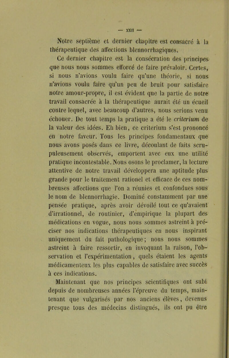 Notre septième et dernier chapitre est consacré à la thérapeutique des affections blennorrhagiques. Ce dernier chapitre est la consécration des principes que nous nous sommes efforcé de faire prévaloir. Certes, si nous n’avions voulu faire qu’une théorie, si nous n’avions voulu faire qu’un peu de bruit pour satisfaire notre amour-propre, il est évident que la partie de notre travail consacrée à la thérapeutique aurait été un écueil contre lequel, avec beaucoup d’autres, nous serions venu échouer. De tout temps la pratique a été le critérium de la valeur des idées. Eh bien, ce critérium s’est prononcé en notre faveur. Tous les principes fondamentaux que nous avons posés dans ce livre, découlant de faits scru- puleusement observés, emportent avec eux une utilité pratique incontestable. Nous osons le proclamer, la lecture attentive de notre travail développera une aptitude plus grande pour le traitement rationel et efficace de ces nom- breuses affections que l’on a réunies et confondues sous le nom de blennorrhagie. Dominé constamment par une pensée pratique, après avoir dévoilé tout ce qu’avaient d’irrationnel, de routinier, d’empirique la plupart des médications en vogue, nous nous sommes astreint à pré- ciser nos indications thérapeutiques en nous inspirant uniquement du fait pathologique; nous nous sommes astreint à faire ressortir, en invoquant la raison, l’ob- servation et l’expérimentation, quels étaient les agents médicamenteux les plus capables de satisfaire avec succès à ces indications. Maintenant que nos principes scientifiques ont subi depuis de nombreuses années fépreuve du temps, main- tenant que vulgarisés par nos anciens élèves, devenus presque tous des médecins distingués, ils ont pu être