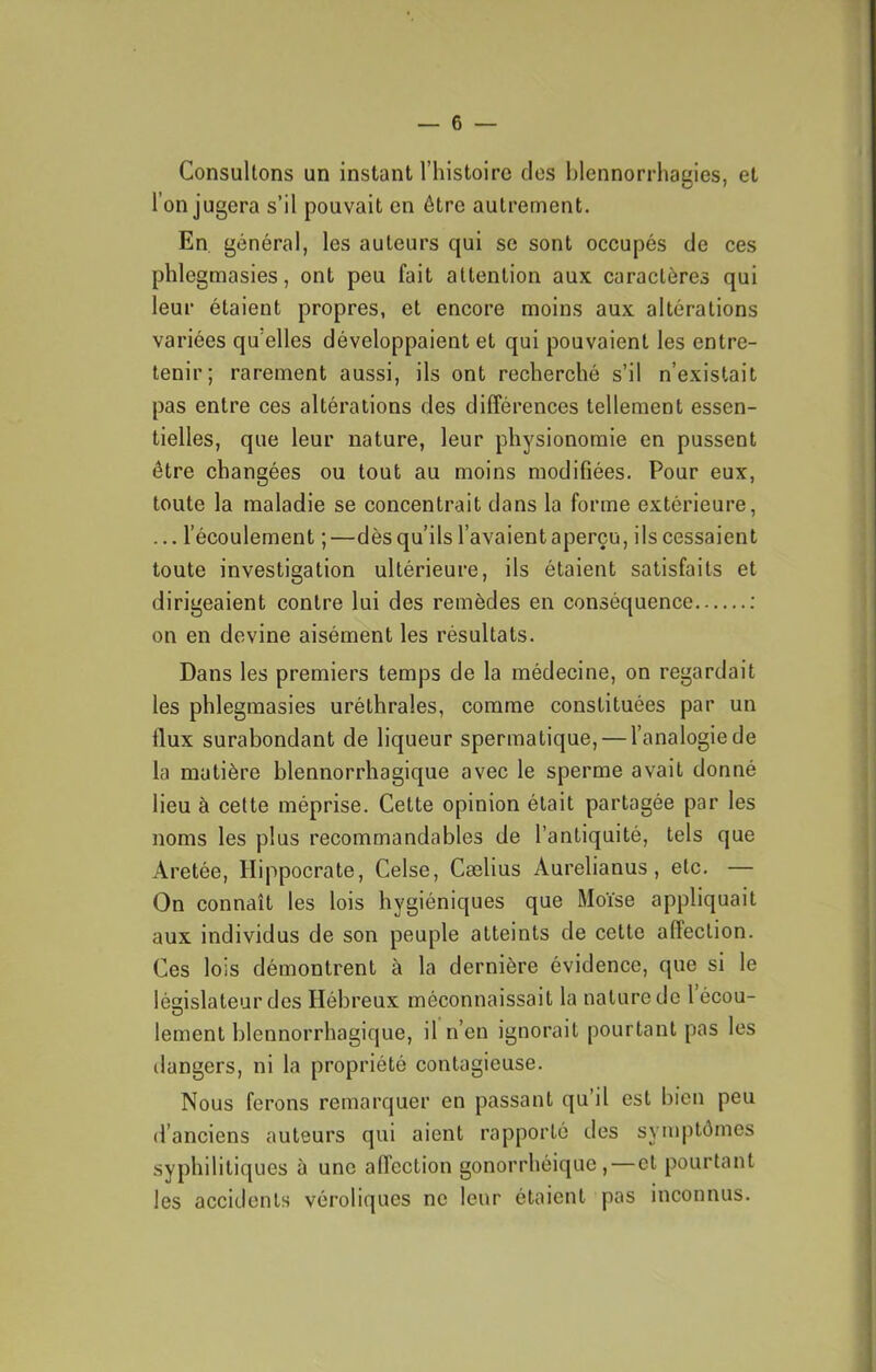 Consultons un instant l’histoire clos blennorrhagies, et l’on jugera s’il pouvait on être autrement. En général, les auteurs qui se sont occupés de ces phlegmasies, ont peu fait attention aux caractères qui leur étaient propres, et encore moins aux altérations variées qu elles développaient et qui pouvaient les entre- tenir; rarement aussi, ils ont recherché s’il n’existait pas entre ces altérations des différences tellement essen- tielles, que leur nature, leur physionomie en pussent être changées ou tout au moins modifiées. Pour eux, toute la maladie se concentrait dans la forme extérieure, ... l’écoulement ;—dès qu’ils l’avaient aperçu, ils cessaient toute investigation ultérieure, ils étaient satisfaits et dirigeaient contre lui des remèdes en conséquence : on en devine aisément les résultats. Dans les premiers temps de la médecine, on regardait les phlegmasies uréthrales, comme constituées par un flux surabondant de liqueur spermatique, — l’analogie de la matière blennorrhagique avec le sperme avait donné lieu à celte méprise. Cette opinion était partagée par les noms les plus recommandables de l’antiquité, tels que Aretée, Hippocrate, Celse, Cælius Aurelianus, etc. — On connaît les lois hygiéniques que Moïse appliquait aux individus de son peuple atteints de cette affection. Ces lois démontrent à la dernière évidence, que si le législateur des Hébreux méconnaissait la nature de 1 écou- lement blennorrhagique, il n’en ignorait pourtant pas les dangers, ni la propriété contagieuse. Nous ferons remarquer en passant qu’il est bien peu d’anciens auteurs qui aient rapporté des symptômes syphilitiques à une affection gonorrhéique,—et pourtant les accidents véroliques ne leur étaient pas inconnus.