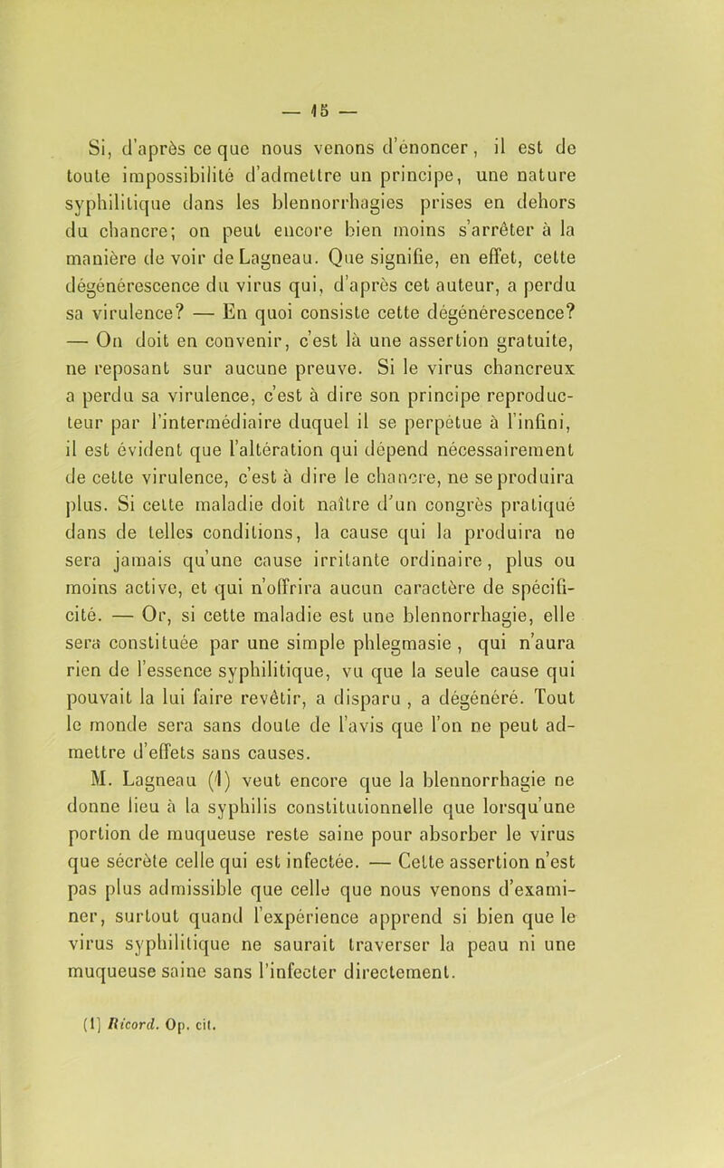 Si, d’après ce que nous venons d’énoncer, il est de toute impossibilité d’admettre un principe, une nature syphilitique dans les blennorrhagies prises en dehors du chancre; on peut encore bien moins s’arrêter à la manière de voir deLagneau. Que signifie, en effet, celte dégénérescence du virus qui, d’après cet auteur, a perdu sa virulence? — En quoi consiste cette dégénérescence? — On doit en convenir, c’est là une assertion gratuite, ne reposant sur aucune preuve. Si le virus chancreux a perdu sa virulence, c’est à dire son principe reproduc- teur par l’intermédiaire duquel il se perpétue à l’infini, il est évident que l’altération qui dépend nécessairement de cette virulence, c’est à dire le chancre, ne se produira plus. Si celte maladie doit naître d’un congrès pratiqué dans de telles conditions, la cause qui la produira ne sera jamais qu’une cause irritante ordinaire, plus ou moins active, et qui n’offrira aucun caractère de spécifi- cité. — Or, si cette maladie est une blennorrhagie, elle sera constituée par une simple phlegmasie , qui n’aura rien de l’essence syphilitique, vu que la seule cause qui pouvait la lui faire revêtir, a disparu , a dégénéré. Tout le monde sera sans doute de l’avis que l’on ne peut ad- mettre d’effets sans causes. M. Lagneau (1) veut encore que la blennorrhagie ne donne lieu à la syphilis constitutionnelle que lorsqu’une portion de muqueuse reste saine pour absorber le virus que sécrète celle qui est infectée. — Celte assertion n’est pas plus admissible que celle que nous venons d’exami- ner, surtout quand l’expérience apprend si bien que le virus syphilitique ne saurait traverser la peau ni une muqueuse saine sans l’infecter directement. (1] Ilicord. Op. cil.