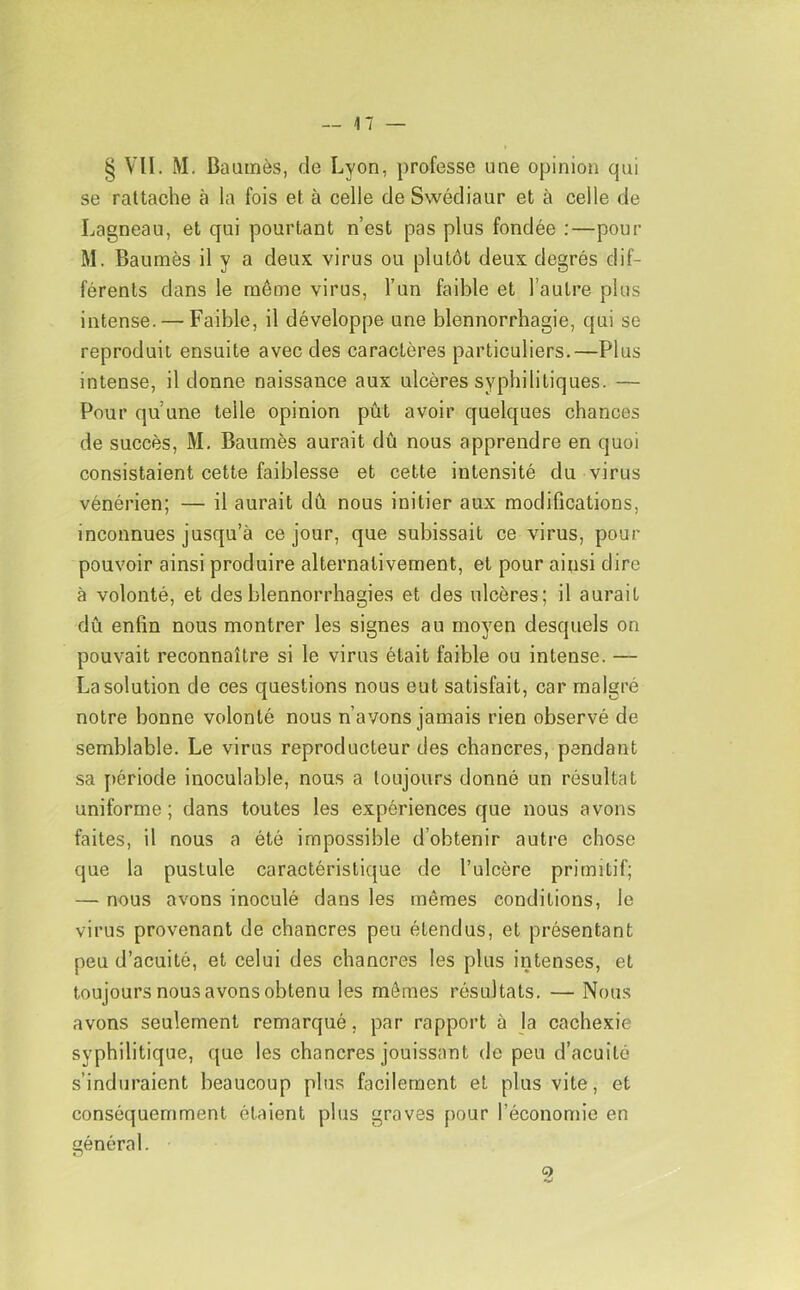 § VII. M. Baamès, de Lyon, professe une opinion qui se rattache à la fois et à celle de Swédiaur et à celle de Lagneau, et qui pourtant n’est pas plus fondée ;—pour M. Baumès il y a deux virus ou plutôt deux degrés dif- férents dans le même virus, l’un faible et l’autre plus intense. — Faible, il développe une blennorrhagie, qui se reproduit ensuite avec des caractères particuliers.—Plus intense, il donne naissance aux ulcères syphilitiques. — Pour qu’une telle opinion pût avoir quelques chances de succès, M. Baumès aurait dû nous apprendre en quoi consistaient cette faiblesse et cette intensité du virus vénérien; — il aurait dû nous initier aux modifications, inconnues jusqu’à ce jour, que subissait ce virus, pour pouvoir ainsi produire alternativement, et pour ainsi dire à volonté, et des blennorrhagies et des ulcères; il aurait dû enfin nous montrer les signes au moyen desquels on pouvait reconnaître si le virus était faible ou intense. — La solution de ces questions nous eut satisfait, car malgré notre bonne volonté nous n’avons jamais rien observé de semblable. Le virus reproducteur des chancres, pendant sa [)ériode inoculable, nous a toujours donné un résultat uniforme; dans toutes les expériences que nous avons faites, il nous a été impossible d’obtenir autre chose que la pustule caractéristique de l’ulcère primitif; — nous avons inoculé dans les mêmes conditions, le virus provenant de chancres peu étendus, et présentant peu d’acuité, et celui des chancres les plus intenses, et toujours nous avons obtenu les mêmes résultats. — Nous avons seulement remarqué, par rapport à la cachexie syphilitique, que les chancres jouissant do peu d’acuité s’induraient beaucoup plus facilement et plus vite, et conséquemment étaient plus graves pour l’économie en général. 2