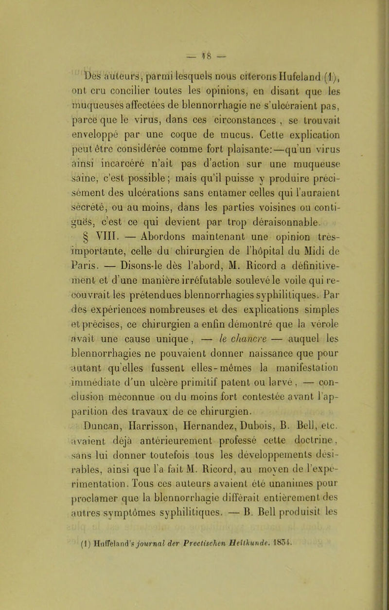 Des auteurs, parmi lesquels nous citerons Hufelancl (1), ont cru concilier toutes les opinions, en disant que les muqueuses affectées de blennorrhagie ne s’ulcéraient pas, parce que le virus, dans ces circonstances , se trouvait enveloppé par une coque de mucus. Cette explication peut être considérée comme fort plaisante:—qu’un virus ainsi incarcéré n’ait pas d’action sur une muqueuse saine, c’est possible; mais qu’il puisse y produire préci- sément des ulcérations sans entamer celles qui l’auraient sécrété, ou au moins, dans les parties voisines ou conti- guës, c’est ce qui devient par trop déraisonnable. § VIII. — Abordons maintenant une opinion tres- importante, celle du chirurgien de l’hôpital du Midi de Paris. — Disons-le dès l’abord, M. Ricord a définitive- ment et d’une manière irréfutable soulevé le voile qui re- couvrait les prétendues blennorrhagies syphilitiques. Par des expériences nombreuses et des explications simples et précises, ce chirurgien a enfin démontré que la vérole avait une cause unique, — le chancre — auquel les blennorrhagies ne pouvaient donner naissance que pour •autant quelles fussent elles-mêmes la manifestation immédiate d'un ulcère primitif patent ou larvé, — con- clusion méconnue ou du moins fort contestée avant l’ap- parition des travaux de ce chirurgien. Duncan, Harrisson, Hernandez, Dubois, B. Bell, etc. avaient déjà antérieurement professé cette doctrine, sans lui donner toutefois tous les développements dési- rables, ainsi que l’a fait M. Ricord, au moyen de l’expe- riraentation. Tous ces auteurs avaient été unanimes pour proclamer que la blennorrhagie différait entièrement des autres symptômes syphilitiques. — B. Bell produisit les (I) HiilTcland’sî_;oMrnni der Prectischen lleilkunde. 18ôi.