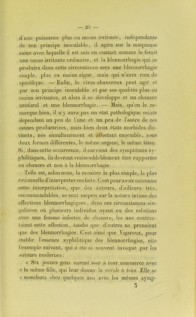 d’une puissance plus ou moins irritante, indépendante de son principe inoculable, il agira sur la muqueuse saine avec laquelle il est mis en contact comme le ferait une cause irritante ordinaire, et la blennorrhagie qui se produira dans cette circonstance sera une blennorrhagie simple, plus ou moins aiguë, mais qui n’aura rien de spécifique, — Enfin, le virus chancreux peut agir et par son principe inoculable et par ses qualités plus ou moins irritantes, et alors il se développe et un chancre uréthral et une blennorrhagie. — Mais, qu’on le re- marque bien, il n’y aura pas un état pathologique mixte dépendant un peu de l’une et un peu de l’autre de ces causes productrices, mais bien deux états morbides dis- tincts, nés simultanément et affectant ensemble, sous deux formes différentes, le même organe, le même tissu. Si, dans cette occurrence, il survient des symptômes sy- philitiques, ils devront vraisemblablement être rapportés au chancre et non à la blennorrhagie. Telle est, selon nous, la manière la plus simple, la plus rationnelle d’interpréter ces faits. C’est pouravoir méconnu cette interprétation, que des auteurs, d’ailleurs très- l'ecomrnandables, se sont mépris sur la nature intime des affections blennorrhagiques , dans ces circonstances sin- gulières où plusieurs individus ayant eu des relations avec une femme infectée de chancre, les uns contrac- taient cette affection, tandis que d’autres ne prenaient que des blennorrhagies. C’est ainsi que Vigaroux, pour établir l’essence syphilitique des blennorrhagies, cite l’exemple suivant, qui a été si souvent invoqué par les auteurs modernes: Six jeunes gens eurent tour à tour commerce avec <r la même fille, qui leur donna la vérole à tous. Elle se « manifesta chez quelques uns .avec les mômes symp- 3