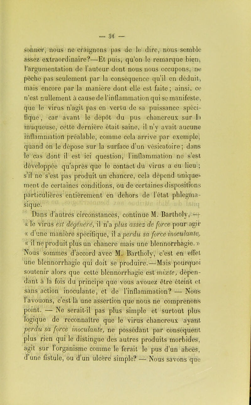 sonner, nous ne craignons pas de le dire, nous semble assez extraordinaire?—Et puis, qu’on le remarque bien, l’argumentation de l’auteur dont nous nous occupons, ne pèche pas seulement par la conséquence qu’il en déduit, mais encore par la manière dont elle est faite; ainsi, ce n’est nullement à cause de l’inflammation qui se manifeste, que le virus n’agit pas en vertu de sa puissance spéci- fique, car avant lé dépôt du pus chancreux sur la muqueuse, cette dernière était saine, il n’y avait aucune inflammation préalable, comme cela arrive par exemple, quand on le dépose sur la surface d’un vésicatoire; dans le cas dont il est ici question, l’inflammation ne s’est développée qu’après que le contact du virus a eu lieu ; s’il ne s’est pas produit un chancre, cela dépend unique- ment de certaines conditions, ou de certaines dispositions particulières entièrement en dehors de l’état phlegma- sique. Dans d’autres circonstances, continue M. Bartholy, a le virus est dégénéré, il n’a ’plus assez de force pour agir « d’une manière spécifique, il a perdu sa force inoculante, « il ne produit plus un chancre mais une blennorrhagie.» Nous sommes d’accord avec M. Bartholy, c’est en effet une blennorrhagie qui doit se produire.—Mais pourquoi soutenir alors que cette blennorrhagie est mixte, dépen- dant à la fois du principe que vous avouez être éteint et sans action inoculante, et de l’inflammation? — Nous l’avouons, c’est là une assertion que nous ne comprenons point. — Ne serait-il pas plus simple et surtout plus logique de reconnaître que le virus chancreux ayant perdu sa force inoculante, ne possédant par conséquent plus rien qui le distingue des autres produits morbides, agit sur l’organisme comme le ferait le pus d’un abcès, d une fistule, ou d un ulcère simple? — Nous savons que