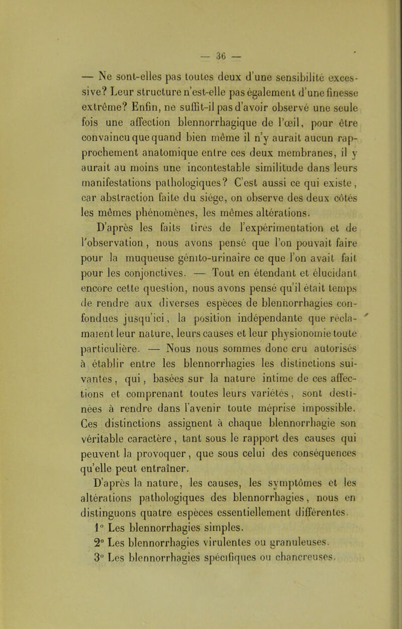 — Ne sont-elles pas toutes deux d’une sensibilité exces- sive? Leur structure n’est-elle pas également d’une finesse extrême? Enfin, ne suffit-il pas d’avoir observé une seule fois une affection blennorrhagique de l’œil, pour être convaincu que quand bien même il n’y aurait aucun rap- prochement anatomique entre ces deux membranes, il y aurait au moins une incontestable similitude dans leurs manifestations pathologiques? C’est aussi ce qui existe, car abstraction faite du siège, on observe des deux ciHés les mêmes phénomènes, les mêmes altérations. D’après les faits tirés de l’expérimentation et de l’observation , nous avons pensé que l’on pouvait faire pour la muqueuse génito-urinaire ce que l’on avait fait pour les conjonctives. — Tout en étendant et élucidant encore cette question, nous avons pensé qu’il était temps de rendre aux diverses espèces de blennorrhagies con- fondues jusqu’ici, la position indépendante que récla- maient leur nature, leurs causes et leur physionomie toute particulière. — Nous nous sommes donc cru autorisés à établir entre les blennorrhagies les distinctions sui- vantes , qui, basées sur la nature intime de ces affec- tions et comprenant toutes leurs variétés, sont desti- nées à rendre dans l’avenir toute méprise impossible. Ces distinctions assignent à chaque blennorrhagie son véritable caractère, tant sous le rapport des causes qui peuvent la provoquer, que sous celui des conséquences quelle peut entraîner. D’après la nature, les causes, les symptômes et les altérations pathologiques des blennorrhagies, nous en distinguons quatre espèces essentiellement différentes. 1“ Les blennorrhagies simples. 2° Les blennorrhagies virulentes ou granuleuses. 3” Les blennorrhagies spécifiques ou chancreuses.