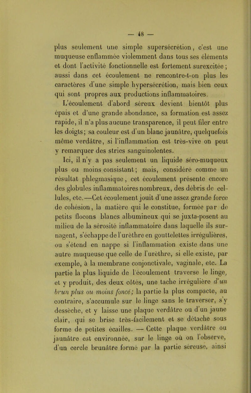 plus seulement une simple supersécrélion, c’est une muqueuse enflammée violemment dans tous ses éléments et dont l’activité fonctionnelle est fortement surexcitée ; aussi dans cet écoulement ne rencontre-t-on plus les caractères d’une simple hypersécrétion, mais bien ceux qui sont propres aux productions inflammatoires. L’écoulement d’abord séreux devient bientôt plus épais et d’une grande abondance, sa formation est assez rapide, il n’a plus aucune transparence, il peut filer entre les doigts; sa couleur est d’un blanc jaunâtre, quelquefois même verdâtre, si l’inflammation est très-vive on peut y remarquer des stries sanguinolentes. Ici, il n’y a pas seulement un liquide séro-muqueux plus ou moins consistant ; mais, considéré comme un résultat phlegmasique, cet écoulement présente encore des globules inflammatoires nombreux, des débris de cel- lules, etc.—Cet écoulement jouit d’une assez grande force de cohésion, la matière qui le constitue, formée par de petits flocons blancs albumineux qui se juxta-posent au milieu de la sérosité inflammatoire dans laquelle ils sur- nagent, s’échappe de l’urèthre en gouttelettes irrégulières, ou s’étend en nappe si l’inflammation existe dans une autre muqueuse que celle de l’urèthre, si elle existe, par exemple, à la membrane conjonctivale, vaginale, etc. La partie la plus liquide de l’écoulement traverse le linge, et y produit, des deux côtés, une tache irrégulière d’un brun plus ou moins foncé; la partie la plus compacte, au contraire, s’accumule sur le linge sans le traverser, s y dessèche, et y laisse une plaque verdâtre ou d’un jaune clair, qui se brise très-facilement et se détache sous forme de petites écailles. — Cette plaque verdâtre ou jaunâtre est environnée, sur le linge où on 1 observe, d’un cercle brunâtre formé par la partie séreuse, ainsi