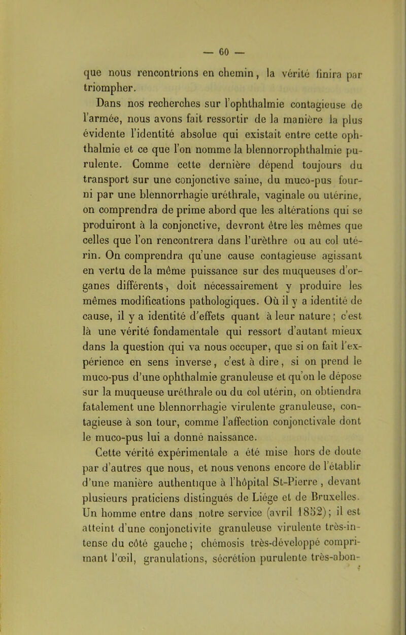 — co- que nous rencontrions en chemin, la vérité linira par triompher. Dans nos recherches sur l’ophthalmie contagieuse de l’armée, nous avons fait ressortir de la manière la plus évidente l’identité absolue qui existait entre cette oph- thalmie et ce que l’on nomme la blennorrophthalmie pu- rulente. Comme cette dernière dépend toujours du transport sur une conjonctive saine, du muco-pus four- ni par une blennorrhagie uréthrale, vaginale ou utérine, on comprendra de prime abord que les altérations qui se produiront à la conjonctive, devront être les mêmes que celles que l’on rencontrera dans l’urèthre ou au col uté- rin. On comprendra qu’une cause contagieuse agissant en vertu de la même puissance sur des muqueuses d’or- ganes différents, doit nécessairement y produire les mêmes modifications pathologiques. Où il y a identité de cause, il y a identité d'effets quant à leur nature; c’est là une vérité fondamentale qui ressort d’autant mieux dans la question qui va nous occuper, que si on fait l'ex- périence en sens inverse, c’est à dire, si on prend le muco-pus d’une ophthalmie granuleuse et qu’on le dépose sur la muqueuse uréthrale ou du col utérin, on obtiendra fatalement une blennorrhagie virulente granuleuse, con- tagieuse à son tour, comme l’affection conjonctivale dont le muco-pus lui a donné naissance. Cette vérité expérimentale a été mise hors de doute par d’autres que nous, et nous venons encore de l’établir d’une manière authentique à l’hôpital St-Pierre , devant plusieurs praticiens distingués de Liège et de Bruxelles. Un homme entre dans notre service (avril 1852); il est atteint d’une conjonctivite granuleuse virulente très-in- tense du côté gauche ; chémosis très-développé compri- mant l’œil, granulations, sécrétion purulente très-abon-