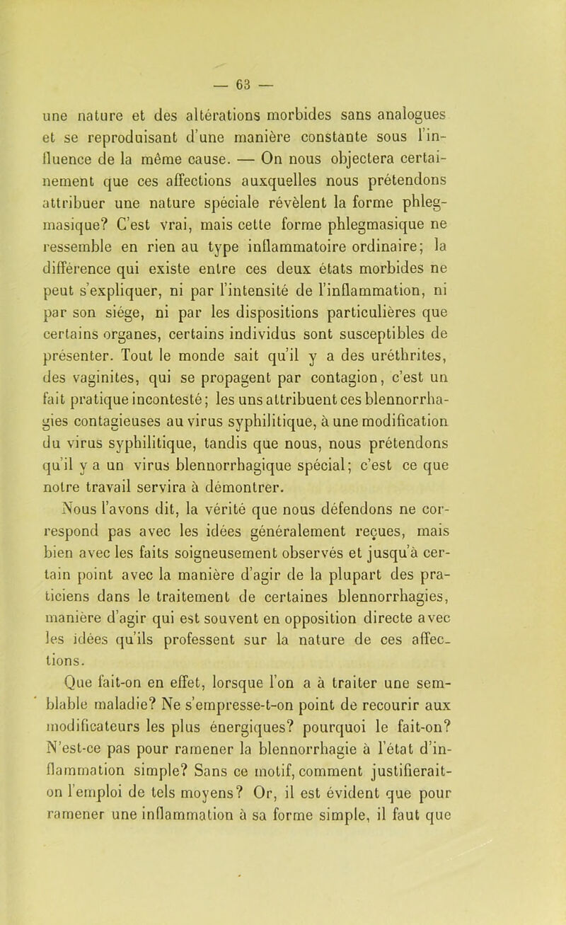 une nature et des altérations morbides sans analogues et se reproduisant d’une manière constante sous l’in- lluence de la même cause. — On nous objectera certai- nement que ces affections auxquelles nous prétendons attribuer une nature spéciale révèlent la forme phleg- masique? C’est vrai, mais cette forme phlegmasique ne ressemble en rien au type inllammatoire ordinaire; la différence qui existe entre ces deux états morbides ne peut s’expliquer, ni par l’intensité de l’inflammation, ni par son siège, ni par les dispositions particulières que certains organes, certains individus sont susceptibles de présenter. Tout le monde sait qu’il y a des uréthrites, des vaginites, qui se propagent par contagion, c’est un fait pratique incontesté ; les uns attribuent ces blennorrha- gies contagieuses au virus syphilitique, à une modification du virus syphilitique, tandis que nous, nous prétendons qu’il y a un virus blennorrhagique spécial; c’est ce que notre travail servira à démontrer. Nous l’avons dit, la vérité que nous défendons ne cor- respond pas avec les idées généralement reçues, mais bien avec les faits soigneusement observés et jusqu’à cer- tain point avec la manière d’agir de la plupart des pra- ticiens dans le traitement de certaines blennorrhagies, manière d’agir qui est souvent en opposition directe avec les idées qu’ils professent sur la nature de ces affec- tions. Que fait-on en effet, lorsque l’on a à traiter une sem- blable maladie? Ne s’empresse-t-on point de recourir aux modificateurs les plus énergiques? pourquoi le fait-on? N’est-ce pas pour ramener la blennorrhagie à l’état d’in- flammation simple? Sans ce motif, comment justifierait- on l’emploi de tels moyens? Or, il est évident que pour ramener une inflammation à sa forme simple, il faut que