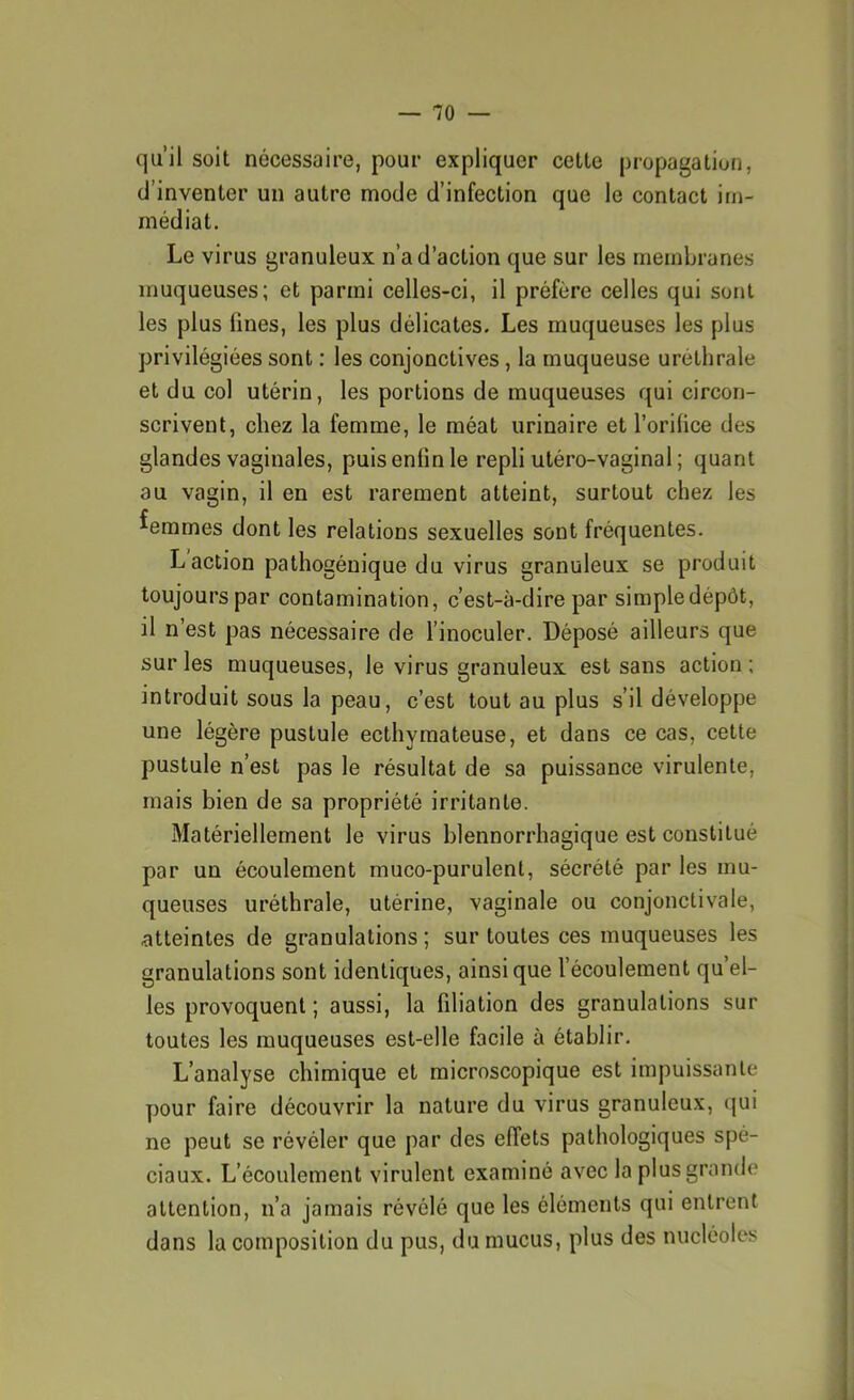 qu’il soit nécessaire, pour expliquer cette propagation, d’inventer un autre mode d’infection que le contact im- médiat. Le virus granuleux n’a d’action que sur les membranes muqueuses; et parmi celles-ci, il préfère celles qui sont les plus fines, les plus délicates. Les muqueuses les plus privilégiées sont : les conjonctives, la muqueuse uréthrale et du col utérin, les portions de muqueuses qui circon- scrivent, chez la femme, le méat urinaire et l’orifice des glandes vaginales, puis enfin le repli utéro-vaginal ; quant au vagin, il en est rarement atteint, surtout chez les femmes dont les relations sexuelles sont fréquentes. L action pathogénique du virus granuleux se produit toujours par contamination, c’est-à-dire par simpledépôt, il n’est pas nécessaire de l’inoculer. Déposé ailleurs que sur les muqueuses, le virus granuleux est sans action ; introduit sous la peau, c’est tout au plus s’il développe une légère pustule ecthymateuse, et dans ce cas, cette pustule n’est pas le résultat de sa puissance virulente, mais bien de sa propriété irritante. Matériellement le virus blennorrliagique est constitué par un écoulement muco-purulent, sécrété par les mu- queuses uréthrale, utérine, vaginale ou conjonctivale, atteintes de granulations ; sur toutes ces muqueuses les granulations sont identiques, ainsique l’écoulement qu’el- les provoquent ; aussi, la filiation des granulations sur toutes les muqueuses est-elle facile à établir. L’analyse chimique et microscopique est impuissante pour faire découvrir la nature du virus granuleux, qui ne peut se révéler que par des effets pathologiques spé- ciaux. L’écoulement virulent examiné avec la plus grande attention, n’a jamais révélé que les éléments qui entrent dans la composition du pus, du mucus, plus des nucléoles I 1