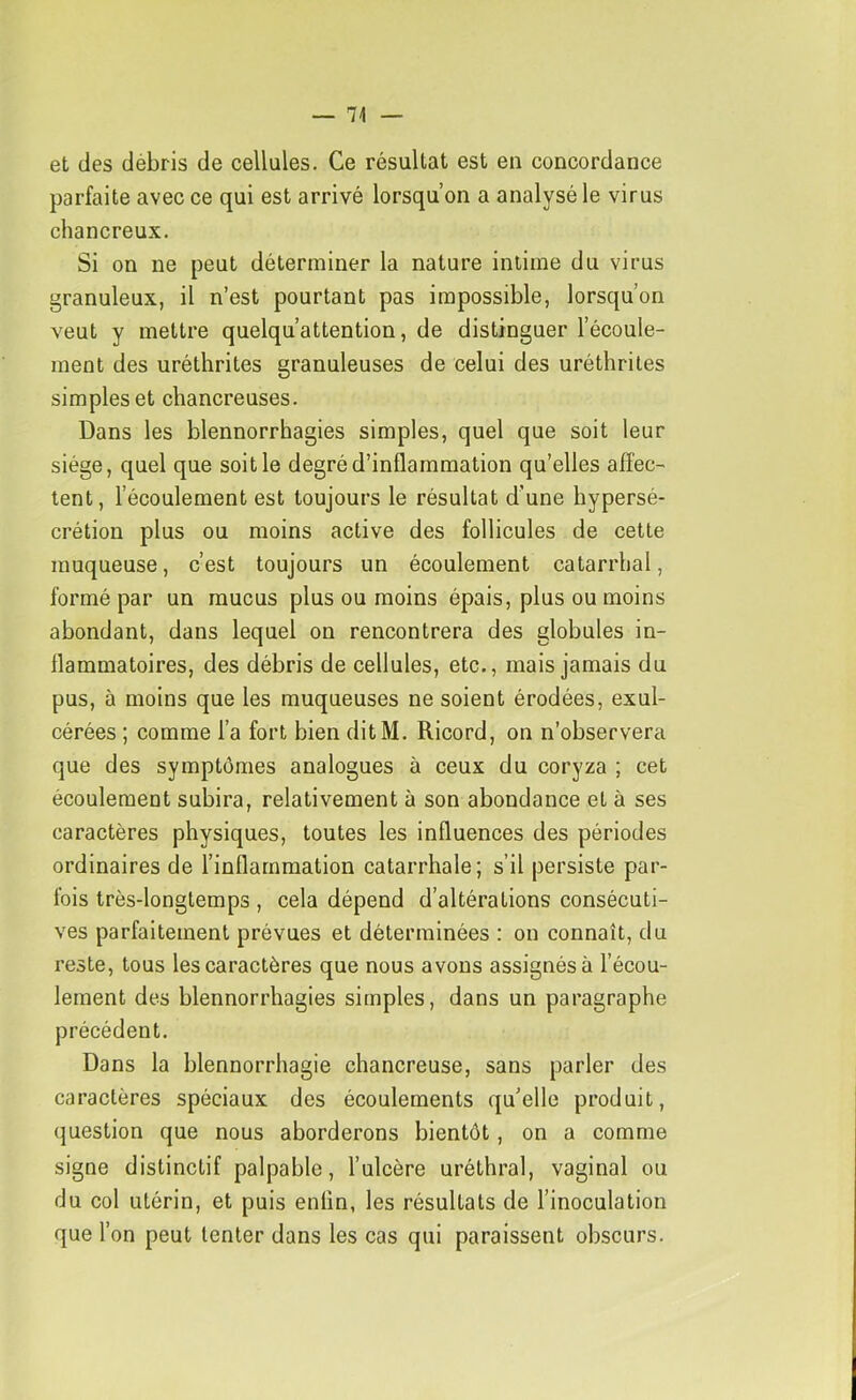 — 74 — et des débris de cellules. Ce résultat est en concordance parfaite avec ce qui est arrivé lorsqu’on a analysé le virus chancreux. Si on ne peut déterminer la nature intime du virus granuleux, il n’est pourtant pas impossible, lorsqu’on veut y mettre quelqu’attention, de distinguer l’écoule- ment des uréthrites granuleuses de celui des uréthriles simples et chancreuses. Dans les blennorrhagies simples, quel que soit leur siège, quel que soit le degré d’inflammation qu’elles affec- tent, l’écoulement est toujours le résultat d’une hypersé- crétion plus ou moins active des follicules de cette muqueuse, c’est toujours un écoulement catarrhal, formé par un mucus plus ou moins épais, plus ou moins abondant, dans lequel on rencontrera des globules in- flammatoires, des débris de cellules, etc., mais jamais du pus, à moins que les muqueuses ne soient érodées, exul- cérées ; comme l’a fort bien ditM. Ricord, on n’observera que des symptômes analogues à ceux du coryza ; cet écoulement subira, relativement à son abondance et à ses caractères physiques, toutes les influences des périodes ordinaires de l’inflammation catarrhale; s’il persiste par- fois très-longtemps , cela dépend d’altérations consécuti- ves parfaitement prévues et déterminées : on connaît, du reste, tous les caractères que nous avons assignés à l’écou- lement des blennorrhagies simples, dans un paragraphe précédent. Dans la blennorrhagie chancreuse, sans parler des caractères spéciaux des écoulements qu’elle produit, question que nous aborderons bientôt, on a comme signe distinctif palpable, l’ulcère uréthral, vaginal ou du col utérin, et puis enlin, les résultats de l’inoculation que l’on peut tenter dans les cas qui paraissent obscurs.