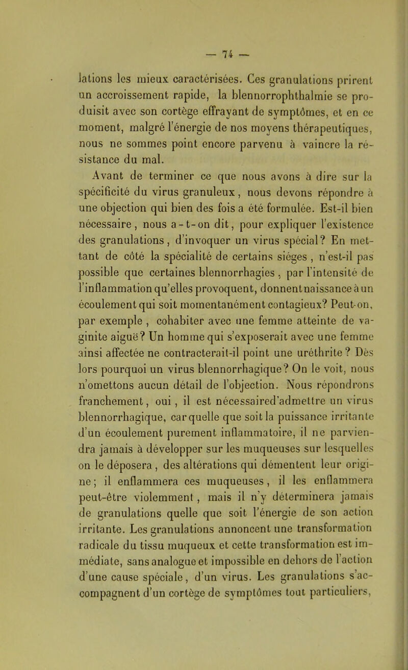 latlons les mieux caractérisées. Ces granulations prirent un accroissement rapide, la blennorrophthalmie se pro- duisit avec son cortège effrayant de symptômes, et en ce moment, malgré l’énergie de nos moyens thérapeutiques, nous ne sommes point encore parvenu à vaincre la ré- sistance du mal. Avant de terminer ce que nous avons à dire sur la spécificité du virus granuleux, nous devons répondre à une objection qui bien des fois a été formulée. Est-il bien nécessaire, nous a-t-on dit, pour expliquer l’existence des granulations, d’invoquer un virus spécial? En met- tant de côté la spécialité de certains sièges , n’est-il pas possible que certaines blennorrhagies , par l’intensité de l’inflammation qu’elles provoquent, donnentnaissance à un écoulement qui soit momentanément contagieux? Peut-on, par exemple , cohabiter avec une femme atteinte de va- ginite aiguë? Un homme qui s’exposerait avec une femme ainsi affectée ne contracterait-il point une uréthrite? Dès lors pourquoi un virus blennorrhagique? On le voit, nous n’omettons aucun détail de l’objection. Nous répondrons franchement, oui, il est nécessaired’admeltre un virus blennorrhagique, carquelle que soit la puissance irritante d’un écoulement purement inflammatoire, il ne parvien- dra jamais à développer sur les muqueuses sur lesquelles on le déposera , des altérations qui démentent leur origi- ne; il enflammera ces muqueuses, il les enflammera peut-être violemment , mais il n’y déterminera jamais de granulations quelle que soit l’énergie de son action irritante. Les granulations annoncent une transformation radicale du tissu muqueux et cette transformation est im- médiate, sans analogue et impossible en dehors de 1 action d’une cause spéciale, d’un virus. Les granulations s ac- compagnent d’un cortège de symptômes tout particuliers,