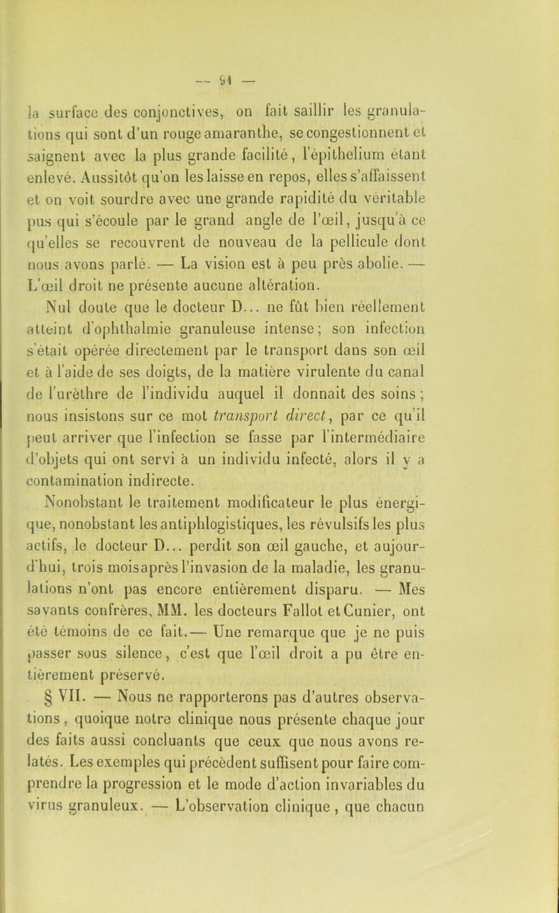 la surface des conjonclives, on fait saillir les granula- tions qui sont d’un rouge amarantlie, se congestionnent et saignent avec la plus grande facilité, l’épithelium étant enlevé. Aussitôt qu’on les laisse en repos, elles s’affaissent et on voit sourdre avec une grande rapidité du véritable pus qui s’écoule par le grand angle de l’œil, jusqu’à ce qu’elles se recouvrent de nouveau de la pellicule dont nous avons parlé. — La vision est à peu près abolie. — L’œil droit ne présente aucune altération. Nul doute que le docteur D... ne fût bien réellement atteint d’ophthalmie granuleuse intense; son infection s’était opérée directement par le transport dans son œil et à l’aide de ses doigts, de la matière virulente du canal de l’urèthre de l’individu auquel il donnait des soins ; nous insistons sur ce mot transport direct, par ce qu’il peut arriver que l’infection se fasse par l’intermédiaire d’objets qui ont servi à un individu infecté, alors il y a contamination indirecte. Nonobstant le traitement modificateur le plus énergi- que, nonobstant les antiphlogistiques, les révulsifs les plus actifs, le docteur D... perdit son œil gauche, et aujour- d'hui, trois moisaprès l’invasion de la maladie, les granu- lations n’ont pas encore entièrement disparu. — Mes savants confrères, MM. les docteurs Fallot etCunier, ont été témoins de ce fait.— Une remarque que je ne puis passer sous silence, c’est que l’œil droit a pu être en- tièrement préservé. § VIL — Nous ne rapporterons pas d’autres observa- tions , quoique notre clinique nous présente chaque jour des faits aussi concluants que ceux que nous avons re- latés. Les exemples qui précèdent suffisent pour faire com- prendre la progression et le mode d’action invariables du virus granuleux. — L’observation clinique , que chacun