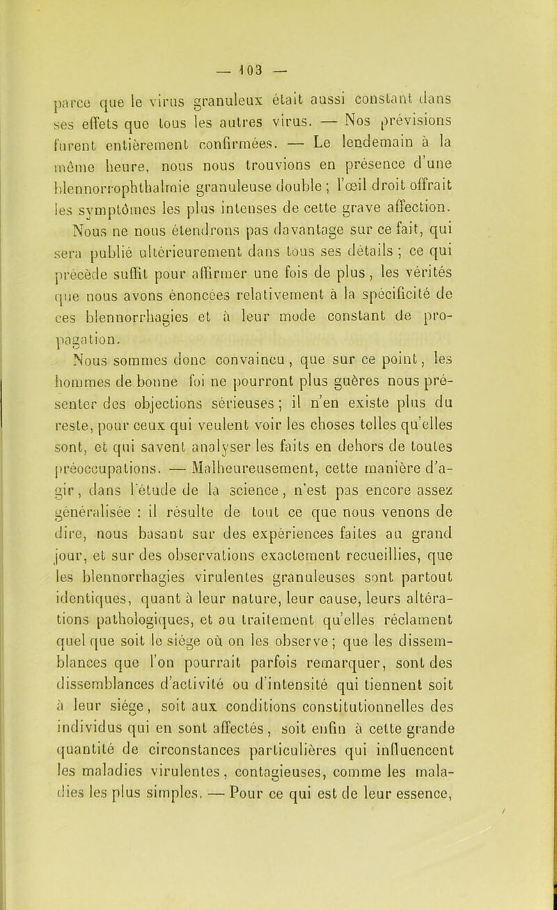 parce que le virus granuleux était aussi constant dans ses elTets que tous les autres virus. — Nos prévisions lurent entièrement confirmée.s. — Le lendemain à la même heure, nous nous trouvions en présence d’une hlennorrophthalrnie granuleuse double ; l’œil droit offrait les symptômes les plus intenses de cette grave affection. Nous ne nous étendrons pas davantage sur ce fait, qui sera publié ultérieurement dans tous ses détails ; ce qui précède suffit pour affirmer une fois de plus, les vérités que nous avons énoncées relativement à la spécificité de ces blennorrhagies et à leur mode constant de pro- pagation. Nous sommes donc convaincu, que sur ce point, les hommes de bonne foi ne pourront plus guères nous pré- senter des objections sérieuses ; il n’en existe plus du reste, pour ceux qui veulent voir les choses telles quelles sont, et qui savent analyser les faits en dehors de toutes lu’éoccupations. — Malheureusement, cette manière d’a- gir, dans l'étude de la science, n'est pas encore assez généralisée : il résulte de tout ce que nous venons de dire, nous basant sur des expériences faites au grand jour, et sur des observations exactement recueillies, que les blennorrhagies virulentes granuleuses sont partout identicjues, quant à leur nature, leur cause, leurs altéra- tions pathologi(|ues, et au traitement quelles réclament quel que soit le siège où on les observe ; que les dissem- blances que l’on pourrait parfois remarquer, sont des dissemblances d’activité ou d’intensité qui tiennent soit à leur siège, soit aux conditions constitutionnelles des individus qui en sont affectés, soit enfin à cette grande (juantilé de circonstances particulières qui influencent les maladies virulentes, contagieuses, comme les mala- tües les plus simples. — Pour ce qui est de leur essence,