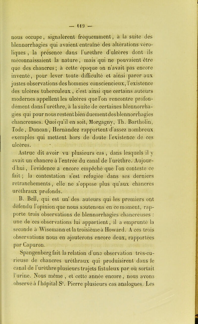 nous occupe, signalèrent fréquemment, à la suite des blennorrhagies qui avaient entraîné des altérations véro- liques , la présence dans Turèthre d’ulcères dont ils méconnaissaient la nature, mais qui ne pouvaient être que des chancres; à cette époque on n’avait pas encore inventé, pour lever toute difficulté et ainsi parer aux justes observations des hommes consciencieux, l’existence des ulcères tuberculeux , c’est ainsi que certains auteurs modernes appellent les ulcères que l’on rencontre profon- dément dans l’uréthre, à la suite de certaines blennorrha- gies qui pour nous restentbienduementdesblennorrhagies chancreuses. Quoiqu’il en soit, Morgagny, Th. Bartholin, Tode, Duncan, Hernandez rapportent d’assez nombreux exemples qui mettent hors de doute l’existence de ces ulcères. Astruc dit avoir vu plusieurs cas , dans lesquels il y avait un chancre à l’entrée du canal de l’urèthre. Aujour- d’hui , l’évidence a encore empêché que l’on conteste ce fait ; la contestation s’est réfugiée dans ses derniers retranchements, elle ne s’oppose plus qu’aux chancres uréthraux profonds. B. Bell, qui est un des auteurs qui les premiers ont défendu l’opinion que nous soutenons en ce moment, rap- porte trois observations de blennorrhagies chancreuses : une de ces observations lui appartient, il a emprunté la seconde à Wisemann et la troisième à How'ard. A ces trois observations nous en ajouterons encore deux, rapportées par Capuron. Spangenbergfait la relation d’une observation très-cu- rieuse de chancres uréthraux qui produisirent dans le canal de l’urèthre plusieurs trajets fistuleux par où sortait l’urine. Nous même , et cette année encore, nous avons observée l’hôpital S‘. Pierre plusieurs cas analogues. Les