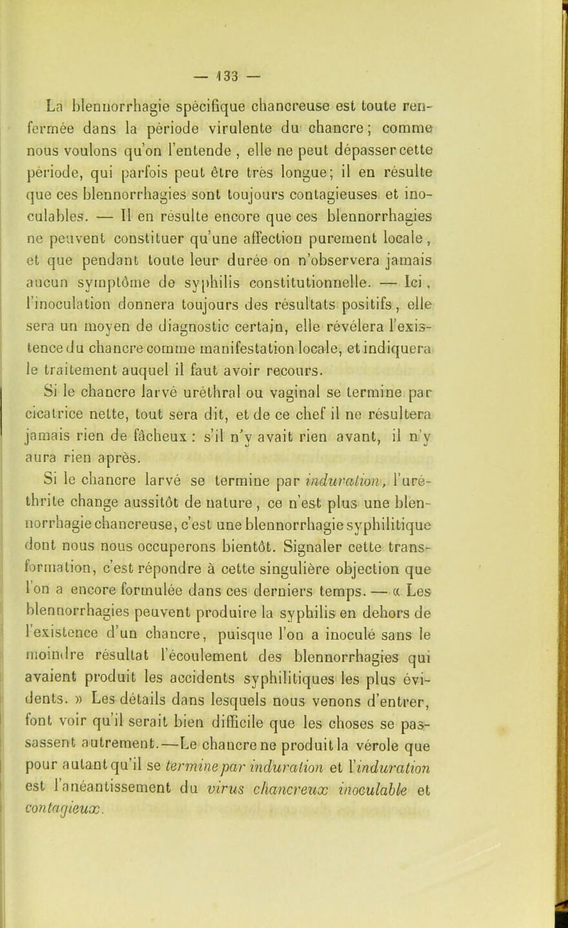 La blennorrhagie spécifique chancreuse est toute ren- fermée dans la période virulente du chancre ; comme nous voulons qu’on l’entende , elle ne peut dépasser cette période, qui parfois peut être très longue; il en résulte que ces blennorrhagies sont toujours contagieuses et ino- culables. — Il en résulte encore que ces blennorrhagies ne peuvent constituer qu’une affection purement locale, et que pendant toute leur durée on n’observera jamais aucun symptôme de sy[)hilis constitutionnelle. — Ici, l’inoculation donnera toujours des résultats positifs, elle sera un moyen de diagnostic certain, elle révélera l’exis- tence du chancre comme manifestation locale, etindiquera le traitement auquel il faut avoir recours. Si le chancre larvé uréthral ou vaginal se termine par cicatrice nette, tout sera dit, et de ce chef il ne résultera jamais rien de fâcheux : s’il n'y avait rien avant, il n’y aura rien après. Si le chancre larvé se termine par induration, l’uré- thrite change aussitôt de nature, ce n’est plus une blen- norrhagie chancreuse, c’est une blennorrhagie syphilitique dont nous nous occuperons bientôt. Signaler cette trans- formation, c’est répondre à cette singulière objection que Ion a encore formulée dans ces derniers temps. — « Les blennorrhagies peuvent produire la syphilis en dehors de 1 existence d’un chancre, puisque l’on a inoculé sans le moindre résultat l’écoulement des blennorrhagies qui avaient produit les accidents syphilitiques les plus évi- dents. » Les détails dans lesquels nous venons d’entrer, font voir quil serait bien difficile que les choses se pas- sassent autrement.—Le chancre ne produit la vérole que pour autant qu’il se termine par induration et Xinduration est 1 anéantissement du virus chancreux inoculable et contagieux.