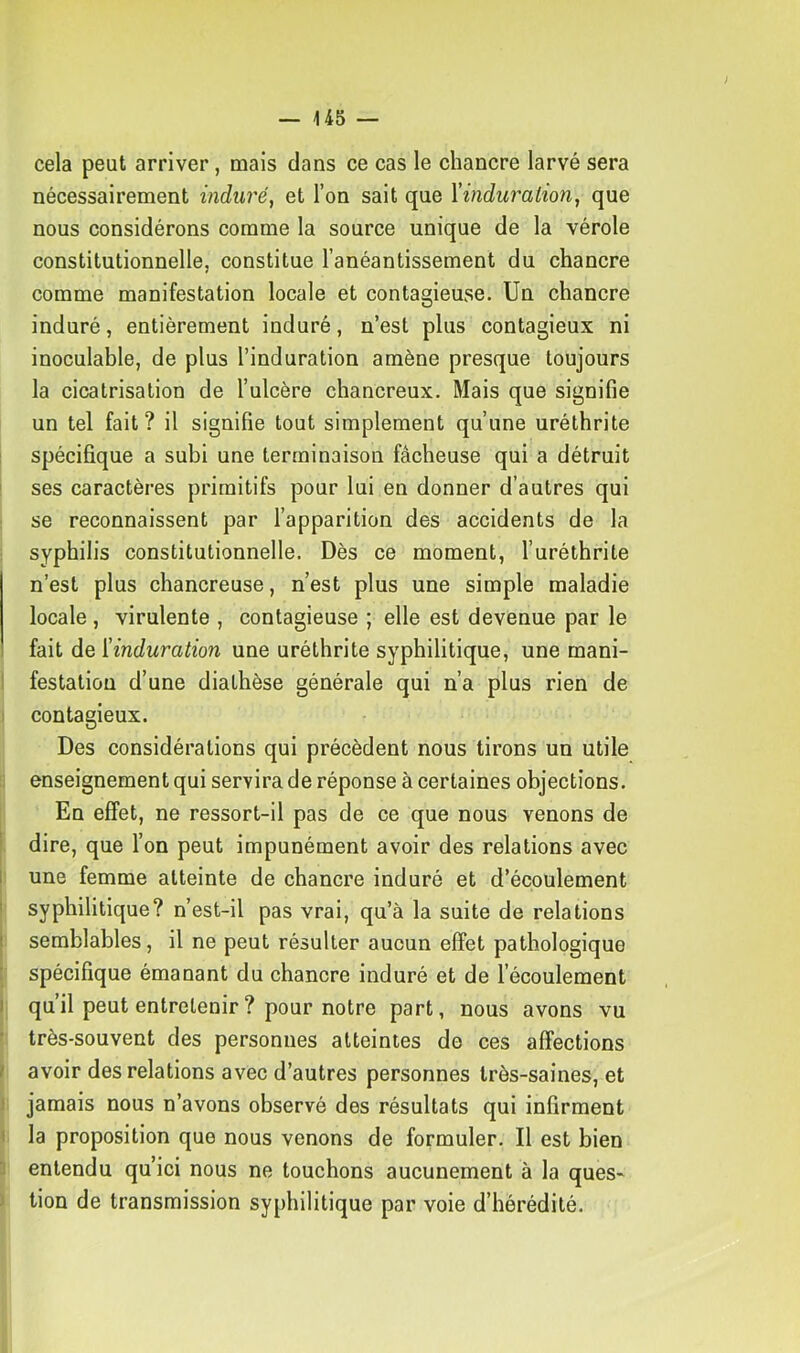 cela peut arriver, mais dans ce cas le chancre larvé sera nécessairement induré, et l’on sait que \induration, que nous considérons comme la source unique de la vérole constitutionnelle, constitue l’anéantissement du chancre comme manifestation locale et contagieuse. Un chancre induré, entièrement induré, n’est plus contagieux ni inoculable, de plus l’induration amène presque toujours la cicatrisation de l’ulcère chancreux. Mais que signifie un tel fait? il signifie tout simplement qu’une uréthrite ! spécifique a subi une terminaison fâcheuse qui a détruit ! ses caractères primitifs pour lui en donner d’autres qui se reconnaissent par l’apparition des accidents de la syphilis constitutionnelle. Dès ce moment, l’uréthrite n’est plus chancreuse, n’est plus une simple maladie locale, virulente , contagieuse ; elle est devenue par le fait de [induration une uréthrite syphilitique, une mani- I festatiou d’une diathèse générale qui n’a plus rien de I contagieux. Des considérations qui précèdent nous tirons un utile enseignement qui servira de réponse à certaines objections. En effet, ne ressort-il pas de ce que nous venons de ! dire, que l’on peut impunément avoir des relations avec I une femme atteinte de chancre induré et d’écoulement ' syphilitique? n’est-il pas vrai, qu’à la suite de relations j semblables, il ne peut résulter aucun effet pathologique : spécifique émanant du chancre induré et de l’écoulement I qu il peut entretenir ? pour notre part, nous avons vu • très-souvent des personnes atteintes do ces affections ! avoir des relations avec d’autres personnes très-saines, et 1 jamais nous n’avons observé des résultats qui infirment I la proposition que nous venons de formuler. Il est bien ] entendu qu’ici nous ne touchons aucunement à la ques- j tion de transmission syphilitique par voie d’hérédité.