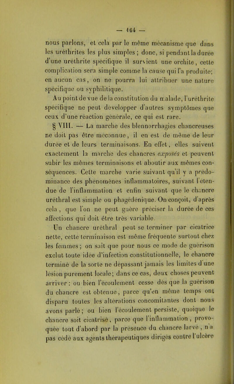 nous parlons, et cela par le même mécanisme que dans les urélhrites les plus simples; donc, si pendant la durée d’une urélhrite spécilique il survient une orchite, cette complication sera simple comme la cause qui l’a produite; en aucun cas, on ne pourra lui attribuer une nature spécifique ou syphilitique. Au point de vue de la constitution du malade, l’uréthrile spécifique ne peut développer d’autres symptômes que ceux d’une réaction générale, ce qui est rare. § VIII. — La marche des blennorrhagies chancreuses ne doit pas être méconnue, il en est de mé/ne de leur durée et de leurs terminaisons. En elTet, elles suivent exactement la marche des chancres exposés et peuvent subir les mêmes terminaisons et aboutir aux mêmes con- séquences. Cette marche varie suivant qu’il y a prédo- minance des phénomènes inflammatoires, suivant l’éten- due de l’inflammation et enfin suivant que le chancre uréthral est simple ou phagédénique. On conçoit, d’après cela , que l’on ne peut guère préciser la durée de ces affections qui doit être très variable. Un chancre uréthral peut se terminer par cicatrice nette, cette terminaison est même fréquente surtout chez les femmes; on sait que pour nous ce mode de guérison exclut toute idée d’infection constitutionnelle, le chancre terminé de la sorte ne dépassant jamais les limites d une lésion purement locale; dans ce cas, deux choses peuvent arriver : ou bien l’écoulement cesse dès que la guérison du cbancre est obtenue, parce qu’en même temps ont disparu toutes les altérations concomitantes dont nous avons parlé; ou bien 1 écoulement persiste, quoique le chancre soit cicatrisé, parce que 1 inflammation , provo- quée tout d’abord par la présence du chancre larvé , na pas cédé au.x agents thérajteutiques dirigés contre 1 ulcère