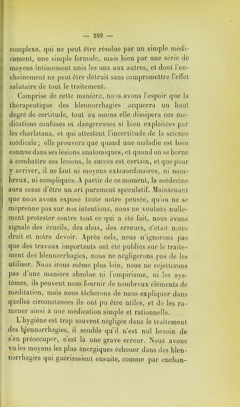 Ç complexe, qui ne peut être résolue par un simple n»édi- £ cament, une simple formule, mais bien par une série de i moyens intimement unis les uns aux autres, et dont l*en- d chainement ne peut être détruit sans compromettre l’effet G salutaire de tout le traitement. Comprise de cette manière, nous avons l’espoir que la { thérapeutique des blennorrhagies acquerra un haut 3 degré de certitude, tout au moins elle dissipera ces me- i dications confuses et dangereuses si bien exploitées par f les charlatans, et qui attestent l’incertitude de la science { médicale; elle prouvera que quand une maladie est bien ( connue dans ses lésions anatomiques, et quand on se borne ^ à combattre ces lésions, le succès est certain, et que pour y arriver, il ne faut ni moyens extraordinaires, ni nom- I breux, ni compliqués. A partir de ce moment, la médecine I aura cessé d’être un art purement spéculatif. Mainienatit I que nous avons exposé toute notre pensée, qu’on ne se ( méprenne pas sur nos intentions, nous ne voulons nulle- I ment protester contre tout ce qui a été fait, nous avons i signalé des écueils, des abus, des erreurs, c’etait notre I droit et notre devoir. Après cela, nous n'ignorons pas I que des travaux importants ont été publiés sur le traite- i ment des blennorrhagies, nous ne négligerons pas de les ! utiliser. Nous irons même plus loin, nous ne rejetterons 1 pas d’une manière absolue ni l’empirisme, ni les sys- ! tèmes, ils peuvent nous fournir de nombreux éléments de méditation, mais nous tâcherons de nous expliquer dans quelles circonstances ils ont pu être utiles, et de les ra- mener ainsi à une médication simple et rationnelle. L’hygiène est trop souvent négligée dans le traitement des bjennorrhagies, il semble qu’il n’est nul besoin de s en préoccuper, cest là une grave erreur. Nous avons vu les moyens les plus énergiques échouer dans des blen- norrhagies qui guérissaient ensuite, comme par enchan-