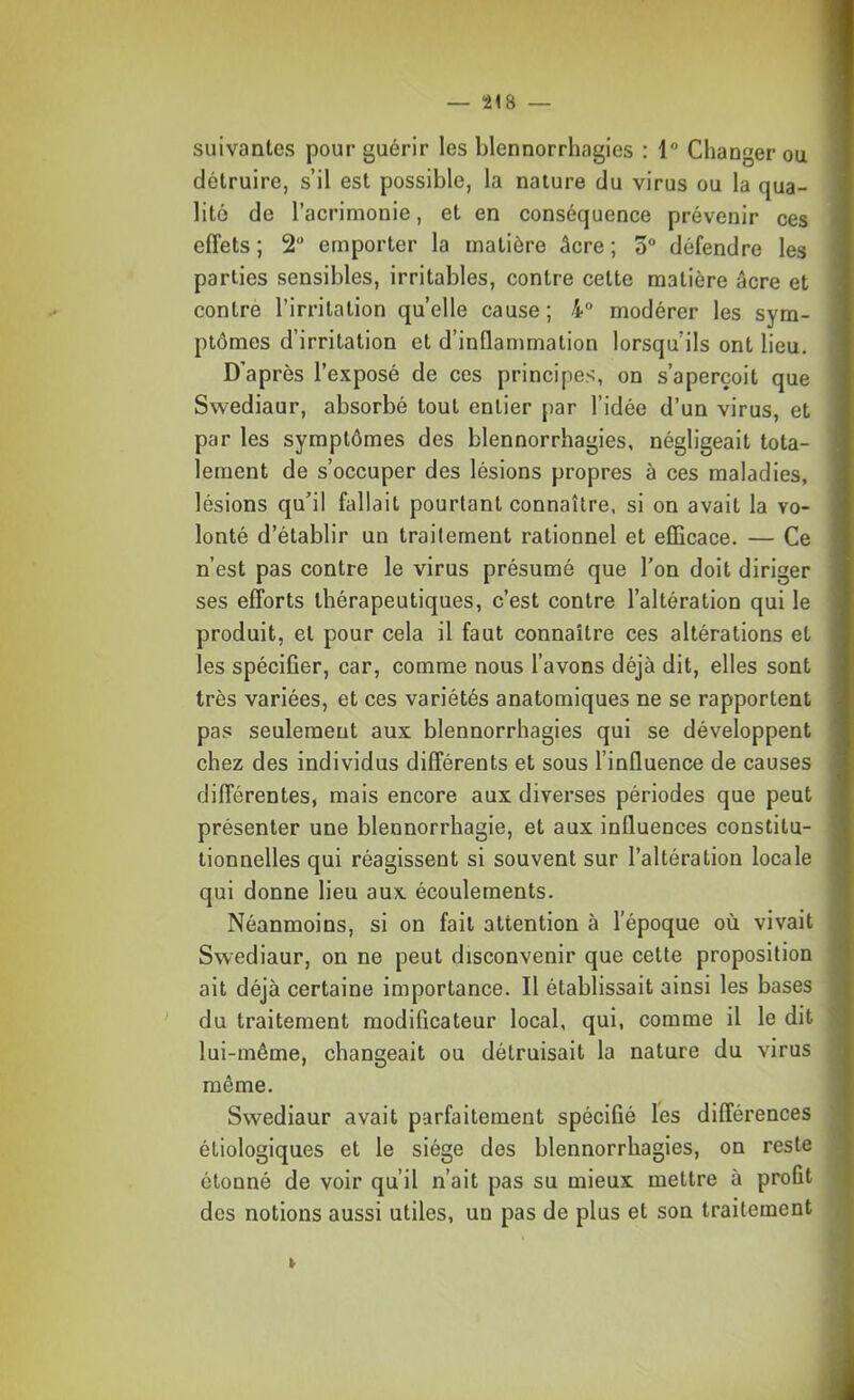 suivantes pour guérir les blennorrhagies ; 1 Changer ou détruire, s’il est possible, la nature du virus ou la qua- lité de l’acrimonie, et en conséquence prévenir ces effets ; 2“ emporter la matière âcre ; 5“ défendre les parties sensibles, irritables, contre cette matière âcre et contre l’irritation quelle cause; 4° modérer les sym- ptômes d’irritation et d’inflammation lorsqu’ils ont lieu. D’après l’exposé de ces principes, on s’aperçoit que Swediaur, absorbé tout entier par l’idée d’un virus, et par les symptômes des blennorrhagies, négligeait tota- lement de s’occuper des lésions propres à ces maladies, lésions qu’il fallait pourtant connaître, si on avait la vo- lonté d’établir un traitement rationnel et eflicace. — Ce n’est pas contre le virus présumé que l’on doit diriger ses efforts thérapeutiques, c’est contre l’altération qui le produit, et pour cela il faut connaître ces altérations et les spécifier, car, comme nous l’avons déjà dit, elles sont très variées, et ces variétés anatomiques ne se rapportent pas seulement aux blennorrhagies qui se développent chez des individus différents et sous l’influence de causes différentes, mais encore aux diverses périodes que peut présenter une blennorrhagie, et aux influences constitu- tionnelles qui réagissent si souvent sur l’altération locale qui donne lieu aux écoulements. Néanmoins, si on fait attention à l’époque où vivait Swediaur, on ne peut disconvenir que eette proposition ait déjà certaine importance. Il établissait ainsi les bases du traitement modificateur local, qui, comme il le dit lui-même, changeait ou détruisait la nature du virus même. Swediaur avait parfaitement spécifié les différences étiologiques et le siège des blennorrhagies, on reste étonné de voir qu’il n’ait pas su mieux mettre à profit des notions aussi utiles, un pas de plus et son traitement