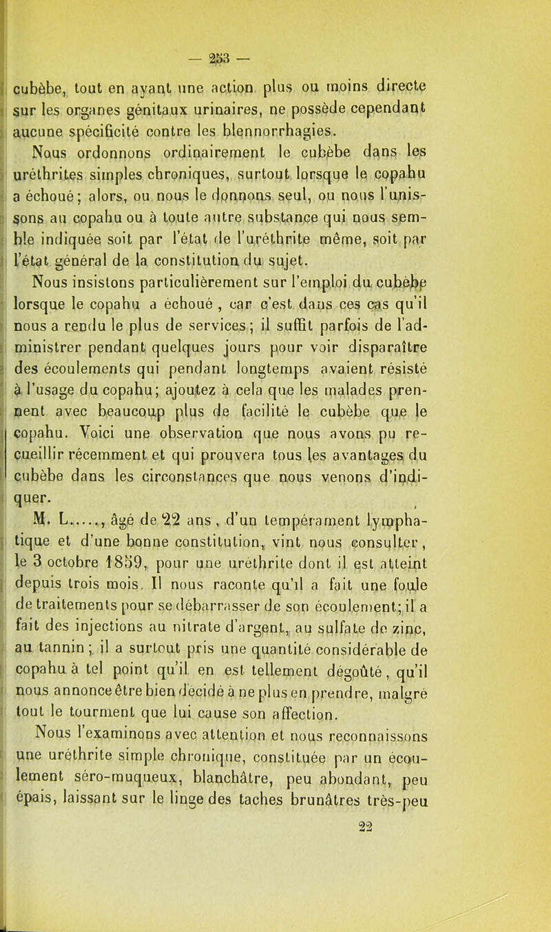 2i)3 — J cubèbe, tout en ayant une action plus ou moins directe I sur les organes génitaux urinaires, ne possède cependant ) aucune spécificité contre les blennorrhagies. Nous ordonnons ordinairement le cubèbe dans les ) uréthrites simples chroniques, surtout lorsque le copahu ' a échoué; alors, ou nous le dpnnons seul, ou nous l’unis- [: sons au copahu ou à toute autre substance qui nous sem- ; b!e indiquée soit par l’état rie l’uréthrite même, soit par J l’état général de la constitution du sujet. Nous insistons particulièrement sur l’emploi da cubèbp ' lorsque le copahu a échoué , car c’est dans ces cas qu’il ) nous a rendu le plus de services; il suffit parfois de l’ad- i ministrer pendant quelques jours pour voir disparaître s des écoulements qui pendant longtemps avaient résisté à l’usage du copahu; ajoutez à cela que les malades pren- I nent avec beaucoup plus de facilité le cubèbe que le J copahu. Voici une observation que nous avons pu re- I cueillir récemment et qui prouvera tous les avantages du I cubèbe dans les circonstances que nous venons d’indi- I quer. M. L , âgé de *22 ans , d’un tempérament lympha- I tique et d’une bonne constitution, vint nous consnlter, le 3 octobre 1859, pour une uréthrite dont il est atteint j depuis trois mois. Il nous raconte qu’il a fait une foule de traitements pour se débarrasser de son écoulement; il a ' fait des injections au nitrate d’argent,, au sulfate do zinc, au tannin; il a surtout pris une quantité considérable de I copahu à tel point qu’il en est tellement dégoûté, qu’il I nous annonce être bien décidé à ne plus en prendre, malgré ; tout le tourment que lui cause son affection. Nous 1 examinons avec attention et nous reconnaissons ' une uréthrite simple chi’onique, constituée par un écoii- : lement séro-muqueux, blanchâtre, peu abondant, peu épais, laissant sur le linge des taches brunâtres très-peu