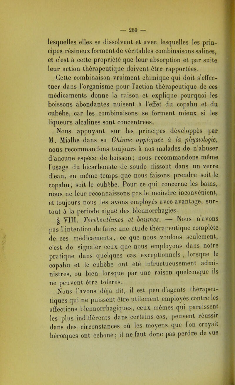 — 2C0 lesquelles elles se dissolvent et avec lesquelles les prin- cipes résineux forment de véritables combinaisons salines, et c’est à cette propriété que leur absorption et par suite leur action thérapeutique doivent être rapportées. Cette combinaison vraiment chimique qui doit s’effec- tuer dans l’organisme pour l’action thérapeutique de ces médicaments donne la raison et explique pourquoi les boissons abondantes nuisent à l’effet du copahu et du cubèbe, car les combinaisons se forment mieux si les liqueurs alcalines sont concentrées. Nous appuyant sur les principes développés par M. Mialhe dans sa Chimie appliquée à la physiologie, nous recommandons toujours à nos malades de n’abuser d’aucune espèce de boisson ; nous recommandons même l’usaue du bicarbonate de soude dissout dans un verre O d’eau, en même temps que nous faisons prendre soit le copahu, soit le cubèbe. Pour ce qui concerne les bains, nous ne leur reconnaissons pas le moindre inconvénient, et toujours nous les avons employés avec avantage, sur- tout à la période aiguë des blennorrhagies. § VIII. Térébenthines et baumes. — Nous n avons pas l’intention de faire une étude thérapeutique complète de ces médicaments , ce que nous voulons seulement, c’est de signaler ceux que nous employons dans notre pratique dans quebjues cas exceptionnels , lorsque le copahu et le cubèbe ont été infructueusement admi- nistrés, ou bien lorsque par une raison quelconque ils ne peuvent être tolérés. Nous l’avons déjà dit, il est peu d agents thérapeu- tiques qui ne puissent être utilement employés contre les affections blennorrhagiques, ceux mêmes qui paraissent les plus indifférents dans certains cas, peuvent réussir dans des circonstances où les moyens que l’on croyait héroïques ont échoué; il ne faut donc pas perdre de vue